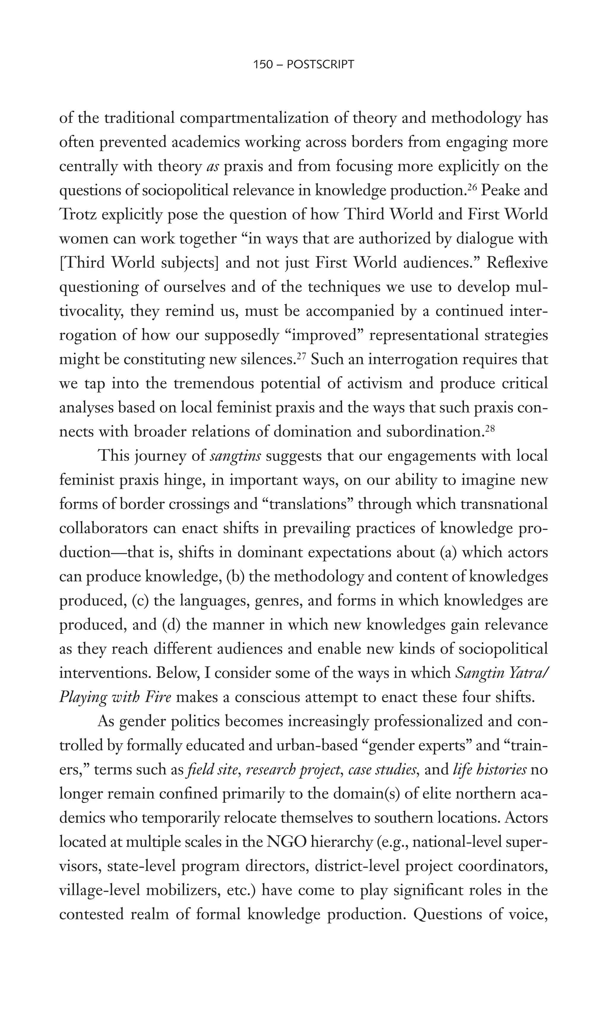 of the traditional compartmentalization of theory and methodology has
often prevented academics working across borders from engaging more
centrally with theory as praxis and from focusing more explicitly on the
questions of sociopolitical relevance in knowledge production.26
Peake and
Trotz explicitly pose the question of how Third World and First World
women can work together “in ways that are authorized by dialogue with
[Third World subjects] and not just First World audiences.” ReXexive
questioning of ourselves and of the techniques we use to develop mul-
tivocality, they remind us, must be accompanied by a continued inter-
rogation of how our supposedly “improved” representational strategies
might be constituting new silences.27
Such an interrogation requires that
we tap into the tremendous potential of activism and produce critical
analyses based on local feminist praxis and the ways that such praxis con-
nects with broader relations of domination and subordination.28
This journey of sangtins suggests that our engagements with local
feminist praxis hinge, in important ways, on our ability to imagine new
forms of border crossings and “translations” through which transnational
collaborators can enact shifts in prevailing practices of knowledge pro-
duction—that is, shifts in dominant expectations about (a) which actors
can produce knowledge, (b) the methodology and content of knowledges
produced, (c) the languages, genres, and forms in which knowledges are
produced, and (d) the manner in which new knowledges gain relevance
as they reach different audiences and enable new kinds of sociopolitical
interventions. Below, I consider some of the ways in which Sangtin Yatra/
Playing with Fire makes a conscious attempt to enact these four shifts.
As gender politics becomes increasingly professionalized and con-
trolled by formally educated and urban-based “gender experts” and “train-
ers,” terms such as Weld site, research project, case studies, and life histories no
longer remain conWned primarily to the domain(s) of elite northern aca-
demics who temporarily relocate themselves to southern locations. Actors
located at multiple scales in the NGO hierarchy (e.g., national-level super-
visors, state-level program directors, district-level project coordinators,
village-level mobilizers, etc.) have come to play signiWcant roles in the
contested realm of formal knowledge production. Questions of voice,
150 – POSTSCRIPT
 