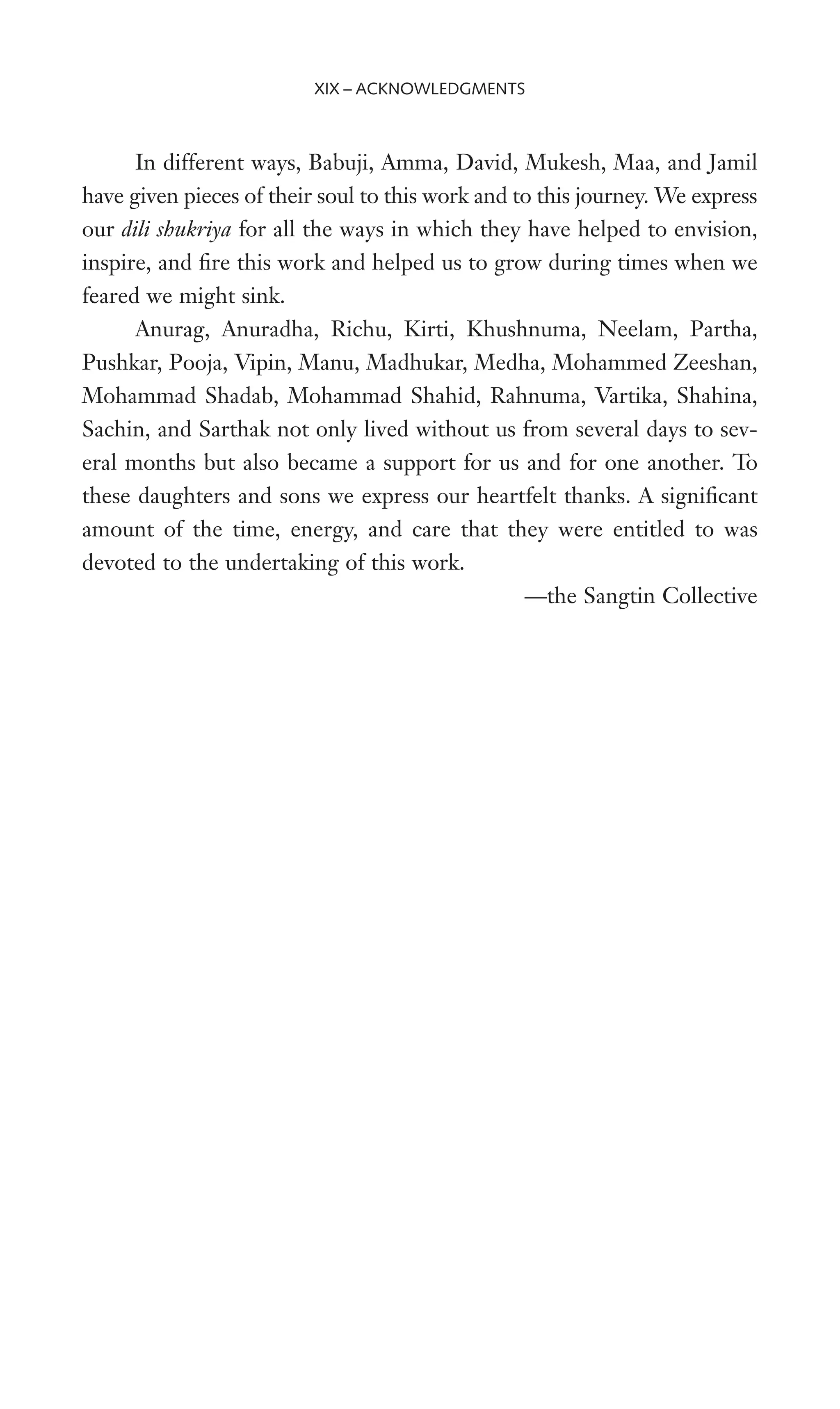 In different ways, Babuji, Amma, David, Mukesh, Maa, and Jamil
have given pieces of their soul to this work and to this journey. We express
our dili shukriya for all the ways in which they have helped to envision,
inspire, and Wre this work and helped us to grow during times when we
feared we might sink.
Anurag, Anuradha, Richu, Kirti, Khushnuma, Neelam, Partha,
Pushkar, Pooja, Vipin, Manu, Madhukar, Medha, Mohammed Zeeshan,
Mohammad Shadab, Mohammad Shahid, Rahnuma, Vartika, Shahina,
Sachin, and Sarthak not only lived without us from several days to sev-
eral months but also became a support for us and for one another. To
these daughters and sons we express our heartfelt thanks. A signiWcant
amount of the time, energy, and care that they were entitled to was
devoted to the undertaking of this work.
—the Sangtin Collective
XIX – ACKNOWLEDGMENTS
 