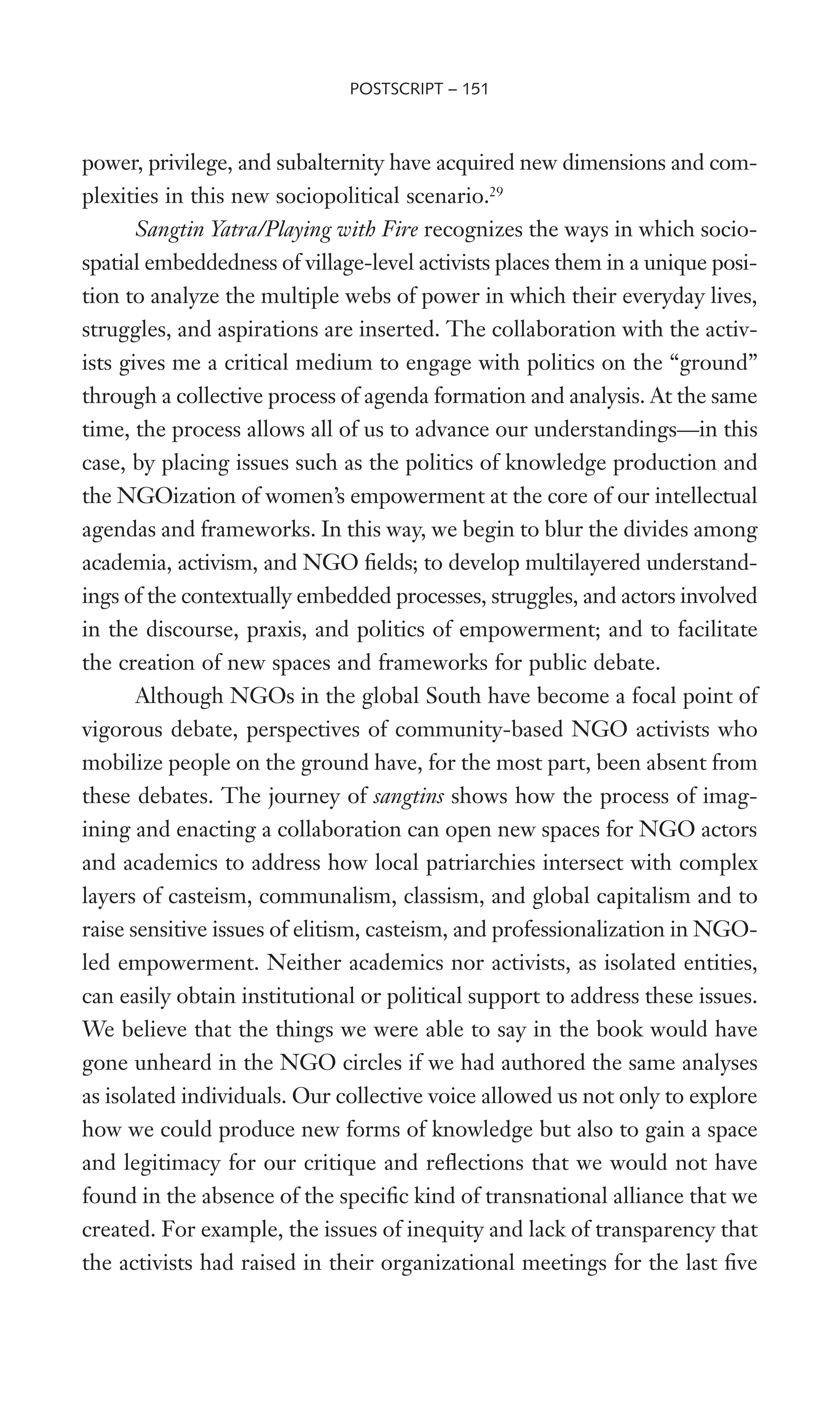 power, privilege, and subalternity have acquired new dimensions and com-
plexities in this new sociopolitical scenario.29
Sangtin Yatra/Playing with Fire recognizes the ways in which socio-
spatial embeddedness of village-level activists places them in a unique posi-
tion to analyze the multiple webs of power in which their everyday lives,
struggles, and aspirations are inserted. The collaboration with the activ-
ists gives me a critical medium to engage with politics on the “ground”
through a collective process of agenda formation and analysis. At the same
time, the process allows all of us to advance our understandings—in this
case, by placing issues such as the politics of knowledge production and
the NGOization of women’s empowerment at the core of our intellectual
agendas and frameworks. In this way, we begin to blur the divides among
academia, activism, and NGO Welds; to develop multilayered understand-
ings of the contextually embedded processes, struggles, and actors involved
in the discourse, praxis, and politics of empowerment; and to facilitate
the creation of new spaces and frameworks for public debate.
Although NGOs in the global South have become a focal point of
vigorous debate, perspectives of community-based NGO activists who
mobilize people on the ground have, for the most part, been absent from
these debates. The journey of sangtins shows how the process of imag-
ining and enacting a collaboration can open new spaces for NGO actors
and academics to address how local patriarchies intersect with complex
layers of casteism, communalism, classism, and global capitalism and to
raise sensitive issues of elitism, casteism, and professionalization in NGO-
led empowerment. Neither academics nor activists, as isolated entities,
can easily obtain institutional or political support to address these issues.
We believe that the things we were able to say in the book would have
gone unheard in the NGO circles if we had authored the same analyses
as isolated individuals. Our collective voice allowed us not only to explore
how we could produce new forms of knowledge but also to gain a space
and legitimacy for our critique and reXections that we would not have
found in the absence of the speciWc kind of transnational alliance that we
created. For example, the issues of inequity and lack of transparency that
the activists had raised in their organizational meetings for the last Wve
POSTSCRIPT – 151
 