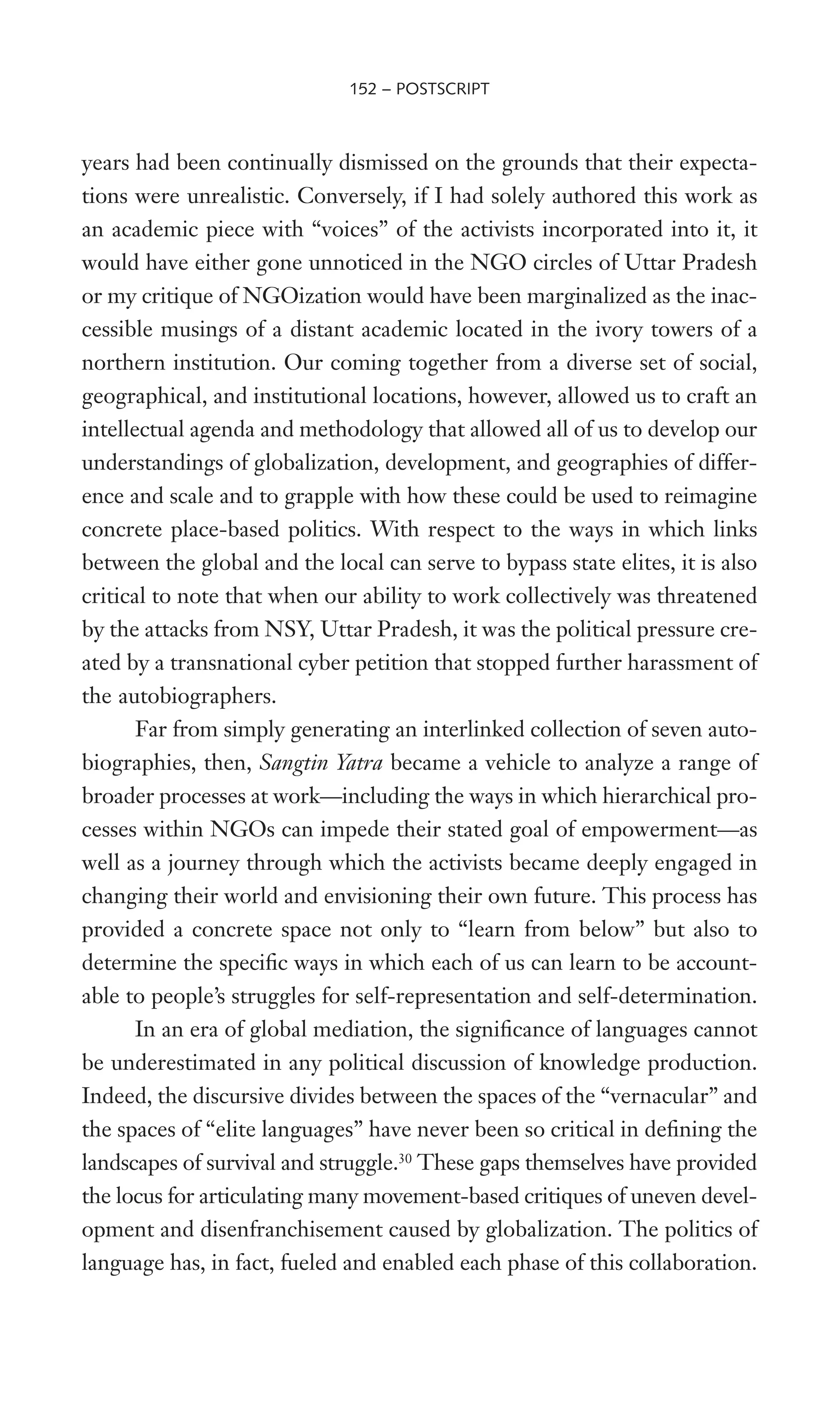 years had been continually dismissed on the grounds that their expecta-
tions were unrealistic. Conversely, if I had solely authored this work as
an academic piece with “voices” of the activists incorporated into it, it
would have either gone unnoticed in the NGO circles of Uttar Pradesh
or my critique of NGOization would have been marginalized as the inac-
cessible musings of a distant academic located in the ivory towers of a
northern institution. Our coming together from a diverse set of social,
geographical, and institutional locations, however, allowed us to craft an
intellectual agenda and methodology that allowed all of us to develop our
understandings of globalization, development, and geographies of differ-
ence and scale and to grapple with how these could be used to reimagine
concrete place-based politics. With respect to the ways in which links
between the global and the local can serve to bypass state elites, it is also
critical to note that when our ability to work collectively was threatened
by the attacks from NSY, Uttar Pradesh, it was the political pressure cre-
ated by a transnational cyber petition that stopped further harassment of
the autobiographers.
Far from simply generating an interlinked collection of seven auto-
biographies, then, Sangtin Yatra became a vehicle to analyze a range of
broader processes at work—including the ways in which hierarchical pro-
cesses within NGOs can impede their stated goal of empowerment—as
well as a journey through which the activists became deeply engaged in
changing their world and envisioning their own future. This process has
provided a concrete space not only to “learn from below” but also to
determine the speciWc ways in which each of us can learn to be account-
able to people’s struggles for self-representation and self-determination.
In an era of global mediation, the signiWcance of languages cannot
be underestimated in any political discussion of knowledge production.
Indeed, the discursive divides between the spaces of the “vernacular” and
the spaces of “elite languages” have never been so critical in deWning the
landscapes of survival and struggle.30
These gaps themselves have provided
the locus for articulating many movement-based critiques of uneven devel-
opment and disenfranchisement caused by globalization. The politics of
language has, in fact, fueled and enabled each phase of this collaboration.
152 – POSTSCRIPT
 