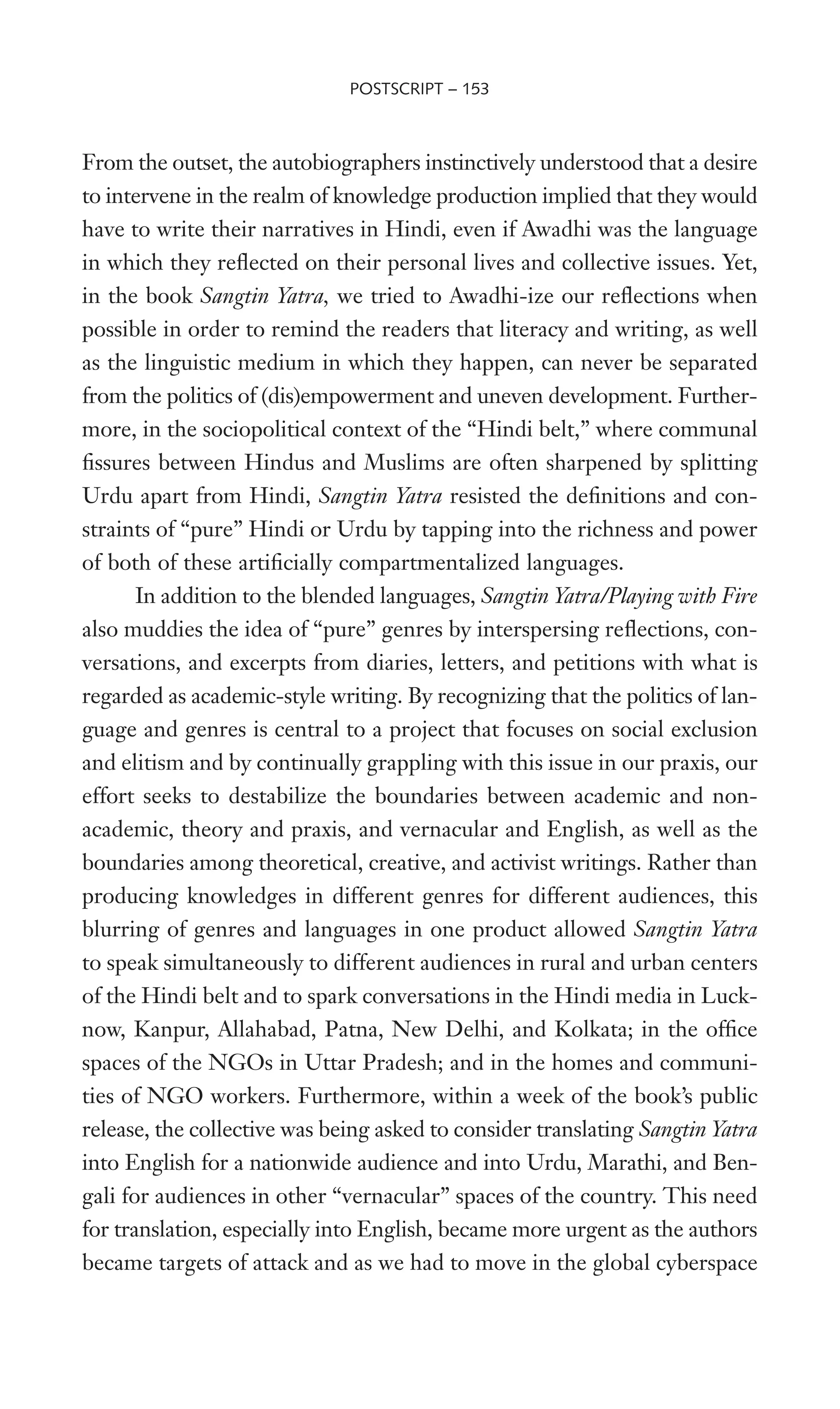 From the outset, the autobiographers instinctively understood that a desire
to intervene in the realm of knowledge production implied that they would
have to write their narratives in Hindi, even if Awadhi was the language
in which they reXected on their personal lives and collective issues. Yet,
in the book Sangtin Yatra, we tried to Awadhi-ize our reXections when
possible in order to remind the readers that literacy and writing, as well
as the linguistic medium in which they happen, can never be separated
from the politics of (dis)empowerment and uneven development. Further-
more, in the sociopolitical context of the “Hindi belt,” where communal
Wssures between Hindus and Muslims are often sharpened by splitting
Urdu apart from Hindi, Sangtin Yatra resisted the deWnitions and con-
straints of “pure” Hindi or Urdu by tapping into the richness and power
of both of these artiWcially compartmentalized languages.
In addition to the blended languages, Sangtin Yatra/Playing with Fire
also muddies the idea of “pure” genres by interspersing reXections, con-
versations, and excerpts from diaries, letters, and petitions with what is
regarded as academic-style writing. By recognizing that the politics of lan-
guage and genres is central to a project that focuses on social exclusion
and elitism and by continually grappling with this issue in our praxis, our
effort seeks to destabilize the boundaries between academic and non-
academic, theory and praxis, and vernacular and English, as well as the
boundaries among theoretical, creative, and activist writings. Rather than
producing knowledges in different genres for different audiences, this
blurring of genres and languages in one product allowed Sangtin Yatra
to speak simultaneously to different audiences in rural and urban centers
of the Hindi belt and to spark conversations in the Hindi media in Luck-
now, Kanpur, Allahabad, Patna, New Delhi, and Kolkata; in the ofWce
spaces of the NGOs in Uttar Pradesh; and in the homes and communi-
ties of NGO workers. Furthermore, within a week of the book’s public
release, the collective was being asked to consider translating Sangtin Yatra
into English for a nationwide audience and into Urdu, Marathi, and Ben-
gali for audiences in other “vernacular” spaces of the country. This need
for translation, especially into English, became more urgent as the authors
became targets of attack and as we had to move in the global cyberspace
POSTSCRIPT – 153
 
