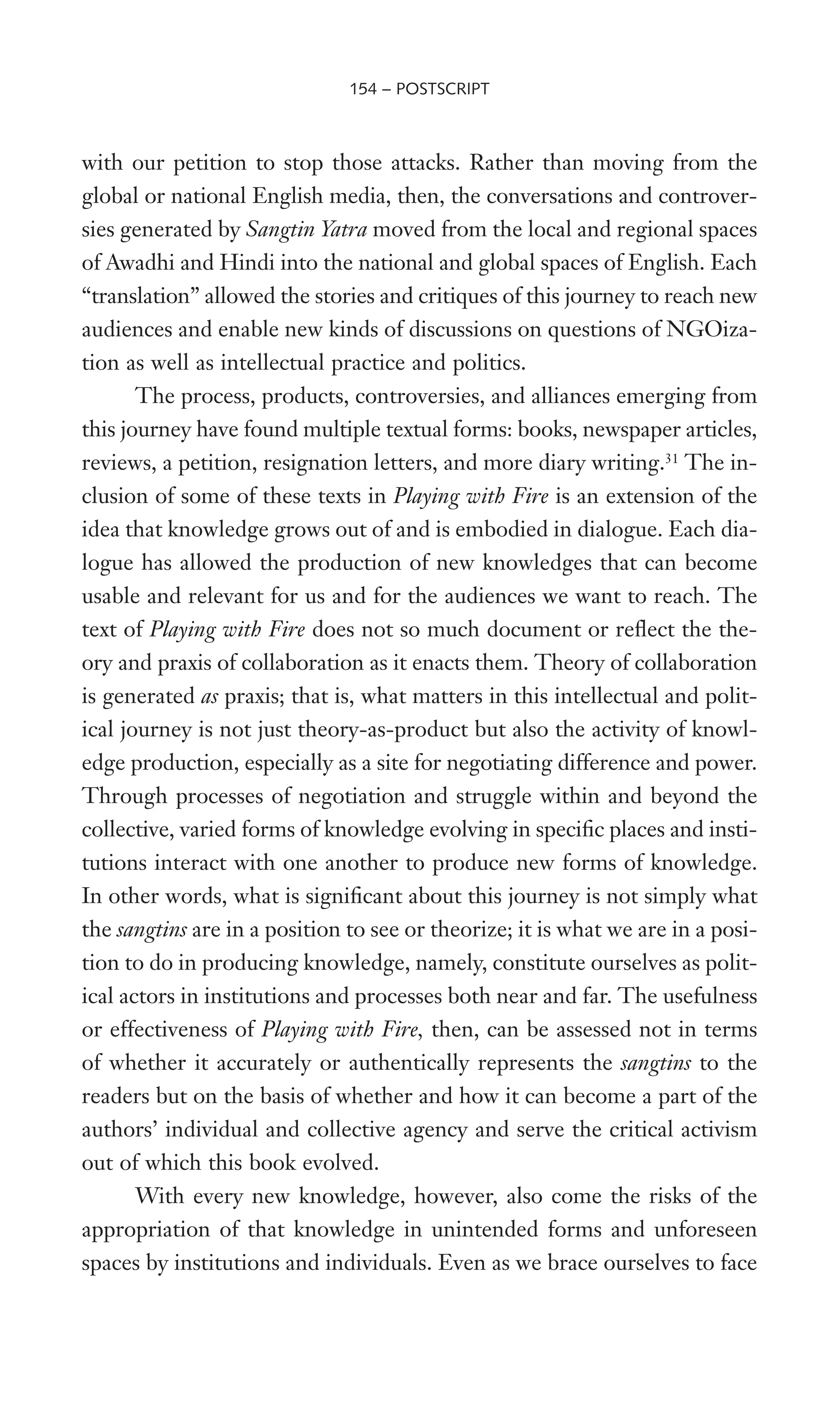 with our petition to stop those attacks. Rather than moving from the
global or national English media, then, the conversations and controver-
sies generated by Sangtin Yatra moved from the local and regional spaces
of Awadhi and Hindi into the national and global spaces of English. Each
“translation” allowed the stories and critiques of this journey to reach new
audiences and enable new kinds of discussions on questions of NGOiza-
tion as well as intellectual practice and politics.
The process, products, controversies, and alliances emerging from
this journey have found multiple textual forms: books, newspaper articles,
reviews, a petition, resignation letters, and more diary writing.31
The in-
clusion of some of these texts in Playing with Fire is an extension of the
idea that knowledge grows out of and is embodied in dialogue. Each dia-
logue has allowed the production of new knowledges that can become
usable and relevant for us and for the audiences we want to reach. The
text of Playing with Fire does not so much document or reXect the the-
ory and praxis of collaboration as it enacts them. Theory of collaboration
is generated as praxis; that is, what matters in this intellectual and polit-
ical journey is not just theory-as-product but also the activity of knowl-
edge production, especially as a site for negotiating difference and power.
Through processes of negotiation and struggle within and beyond the
collective, varied forms of knowledge evolving in speciWc places and insti-
tutions interact with one another to produce new forms of knowledge.
In other words, what is signiWcant about this journey is not simply what
the sangtins are in a position to see or theorize; it is what we are in a posi-
tion to do in producing knowledge, namely, constitute ourselves as polit-
ical actors in institutions and processes both near and far. The usefulness
or effectiveness of Playing with Fire, then, can be assessed not in terms
of whether it accurately or authentically represents the sangtins to the
readers but on the basis of whether and how it can become a part of the
authors’ individual and collective agency and serve the critical activism
out of which this book evolved.
With every new knowledge, however, also come the risks of the
appropriation of that knowledge in unintended forms and unforeseen
spaces by institutions and individuals. Even as we brace ourselves to face
154 – POSTSCRIPT
 