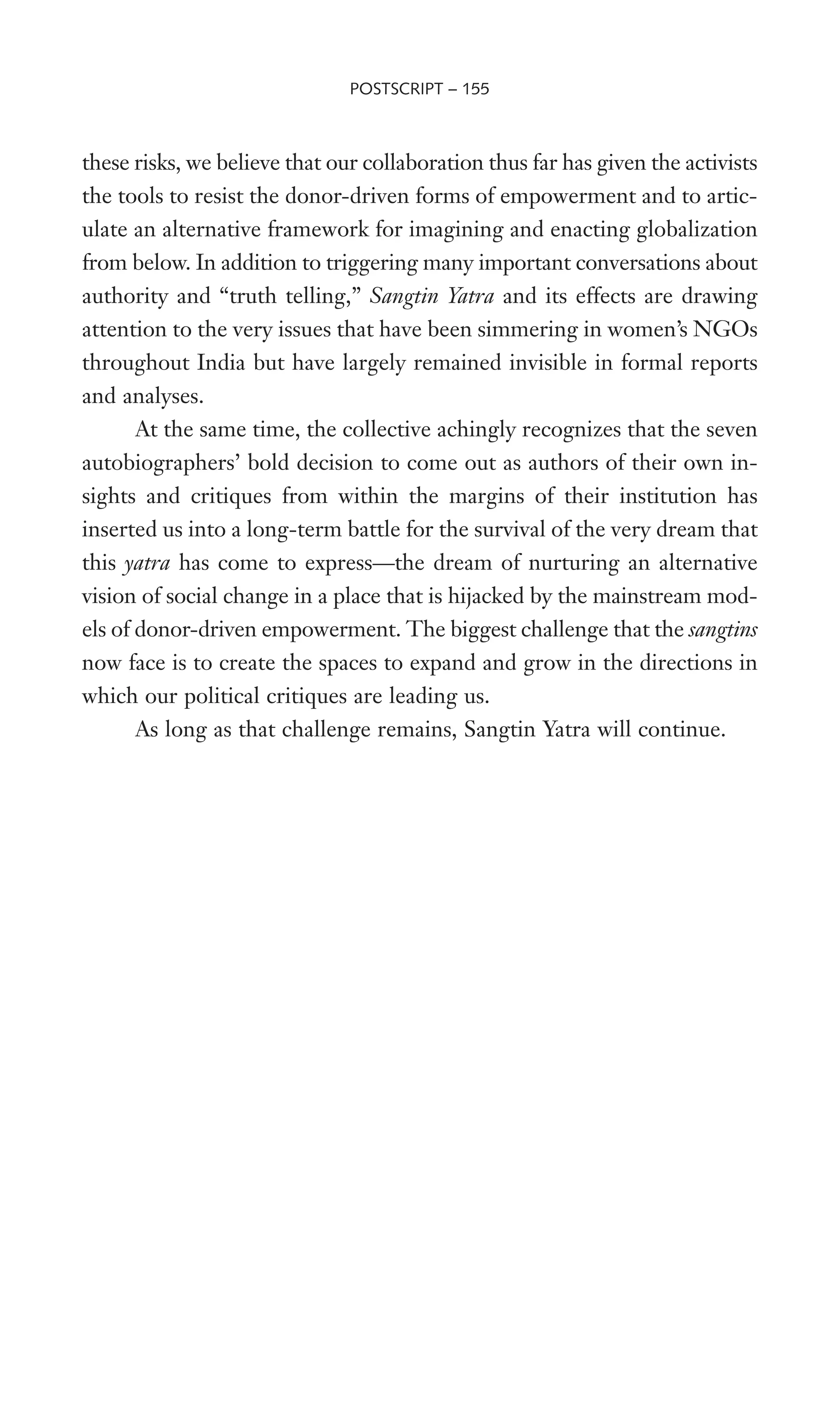 these risks, we believe that our collaboration thus far has given the activists
the tools to resist the donor-driven forms of empowerment and to artic-
ulate an alternative framework for imagining and enacting globalization
from below. In addition to triggering many important conversations about
authority and “truth telling,” Sangtin Yatra and its effects are drawing
attention to the very issues that have been simmering in women’s NGOs
throughout India but have largely remained invisible in formal reports
and analyses.
At the same time, the collective achingly recognizes that the seven
autobiographers’ bold decision to come out as authors of their own in-
sights and critiques from within the margins of their institution has
inserted us into a long-term battle for the survival of the very dream that
this yatra has come to express—the dream of nurturing an alternative
vision of social change in a place that is hijacked by the mainstream mod-
els of donor-driven empowerment. The biggest challenge that the sangtins
now face is to create the spaces to expand and grow in the directions in
which our political critiques are leading us.
As long as that challenge remains, Sangtin Yatra will continue.
POSTSCRIPT – 155
 