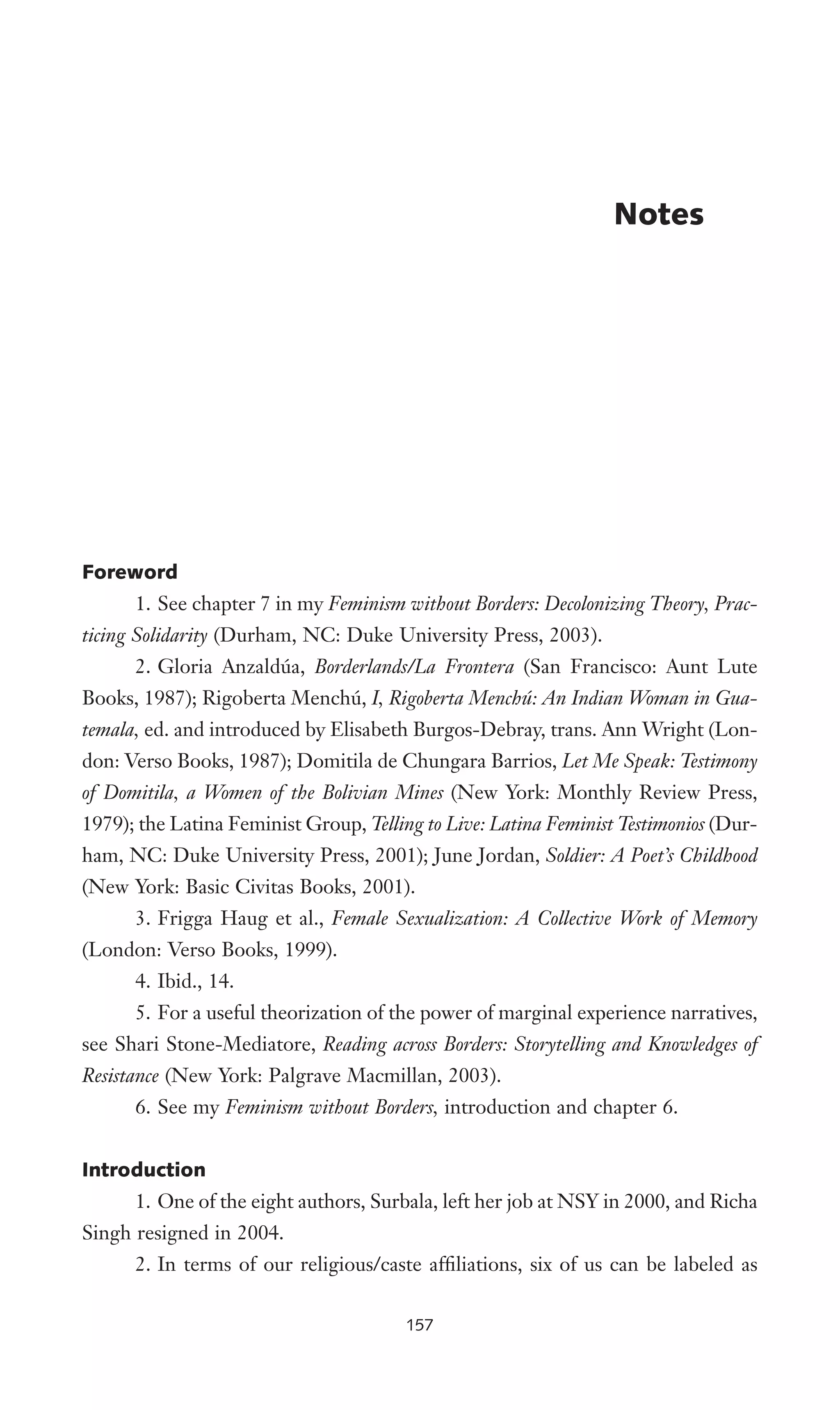 Foreword
1. See chapter 7 in my Feminism without Borders: Decolonizing Theory, Prac-
ticing Solidarity (Durham, NC: Duke University Press, 2003).
2. Gloria Anzaldúa, Borderlands/La Frontera (San Francisco: Aunt Lute
Books, 1987); Rigoberta Menchú, I, Rigoberta Menchú: An Indian Woman in Gua-
temala, ed. and introduced by Elisabeth Burgos-Debray, trans. Ann Wright (Lon-
don: Verso Books, 1987); Domitila de Chungara Barrios, Let Me Speak: Testimony
of Domitila, a Women of the Bolivian Mines (New York: Monthly Review Press,
1979); the Latina Feminist Group, Telling to Live: Latina Feminist Testimonios (Dur-
ham, NC: Duke University Press, 2001); June Jordan, Soldier: A Poet’s Childhood
(New York: Basic Civitas Books, 2001).
3. Frigga Haug et al., Female Sexualization: A Collective Work of Memory
(London: Verso Books, 1999).
4. Ibid., 14.
5. For a useful theorization of the power of marginal experience narratives,
see Shari Stone-Mediatore, Reading across Borders: Storytelling and Knowledges of
Resistance (New York: Palgrave Macmillan, 2003).
6. See my Feminism without Borders, introduction and chapter 6.
Introduction
1. One of the eight authors, Surbala, left her job at NSY in 2000, and Richa
Singh resigned in 2004.
2. In terms of our religious/caste afWliations, six of us can be labeled as
Notes
157
 