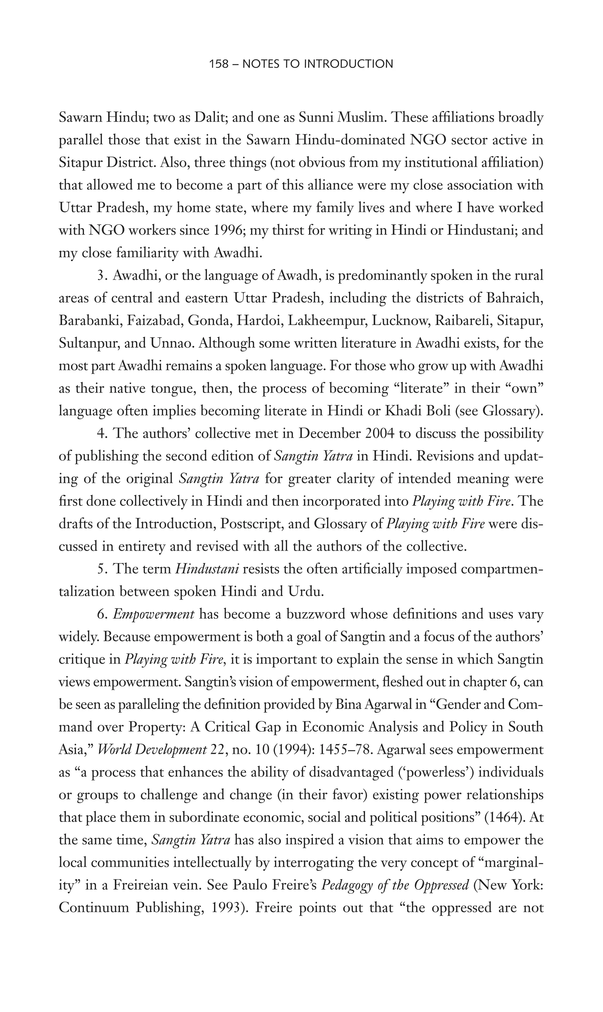 Sawarn Hindu; two as Dalit; and one as Sunni Muslim. These afWliations broadly
parallel those that exist in the Sawarn Hindu-dominated NGO sector active in
Sitapur District. Also, three things (not obvious from my institutional afWliation)
that allowed me to become a part of this alliance were my close association with
Uttar Pradesh, my home state, where my family lives and where I have worked
with NGO workers since 1996; my thirst for writing in Hindi or Hindustani; and
my close familiarity with Awadhi.
3. Awadhi, or the language of Awadh, is predominantly spoken in the rural
areas of central and eastern Uttar Pradesh, including the districts of Bahraich,
Barabanki, Faizabad, Gonda, Hardoi, Lakheempur, Lucknow, Raibareli, Sitapur,
Sultanpur, and Unnao. Although some written literature in Awadhi exists, for the
most part Awadhi remains a spoken language. For those who grow up with Awadhi
as their native tongue, then, the process of becoming “literate” in their “own”
language often implies becoming literate in Hindi or Khadi Boli (see Glossary).
4. The authors’ collective met in December 2004 to discuss the possibility
of publishing the second edition of Sangtin Yatra in Hindi. Revisions and updat-
ing of the original Sangtin Yatra for greater clarity of intended meaning were
Wrst done collectively in Hindi and then incorporated into Playing with Fire. The
drafts of the Introduction, Postscript, and Glossary of Playing with Fire were dis-
cussed in entirety and revised with all the authors of the collective.
5. The term Hindustani resists the often artiWcially imposed compartmen-
talization between spoken Hindi and Urdu.
6. Empowerment has become a buzzword whose deWnitions and uses vary
widely. Because empowerment is both a goal of Sangtin and a focus of the authors’
critique in Playing with Fire, it is important to explain the sense in which Sangtin
views empowerment. Sangtin’s vision of empowerment, Xeshed out in chapter 6, can
be seen as paralleling the deWnition provided by Bina Agarwal in “Gender and Com-
mand over Property: A Critical Gap in Economic Analysis and Policy in South
Asia,” World Development 22, no. 10 (1994): 1455–78. Agarwal sees empowerment
as “a process that enhances the ability of disadvantaged (‘powerless’) individuals
or groups to challenge and change (in their favor) existing power relationships
that place them in subordinate economic, social and political positions” (1464). At
the same time, Sangtin Yatra has also inspired a vision that aims to empower the
local communities intellectually by interrogating the very concept of “marginal-
ity” in a Freireian vein. See Paulo Freire’s Pedagogy of the Oppressed (New York:
Continuum Publishing, 1993). Freire points out that “the oppressed are not
158 – NOTES TO INTRODUCTION
 