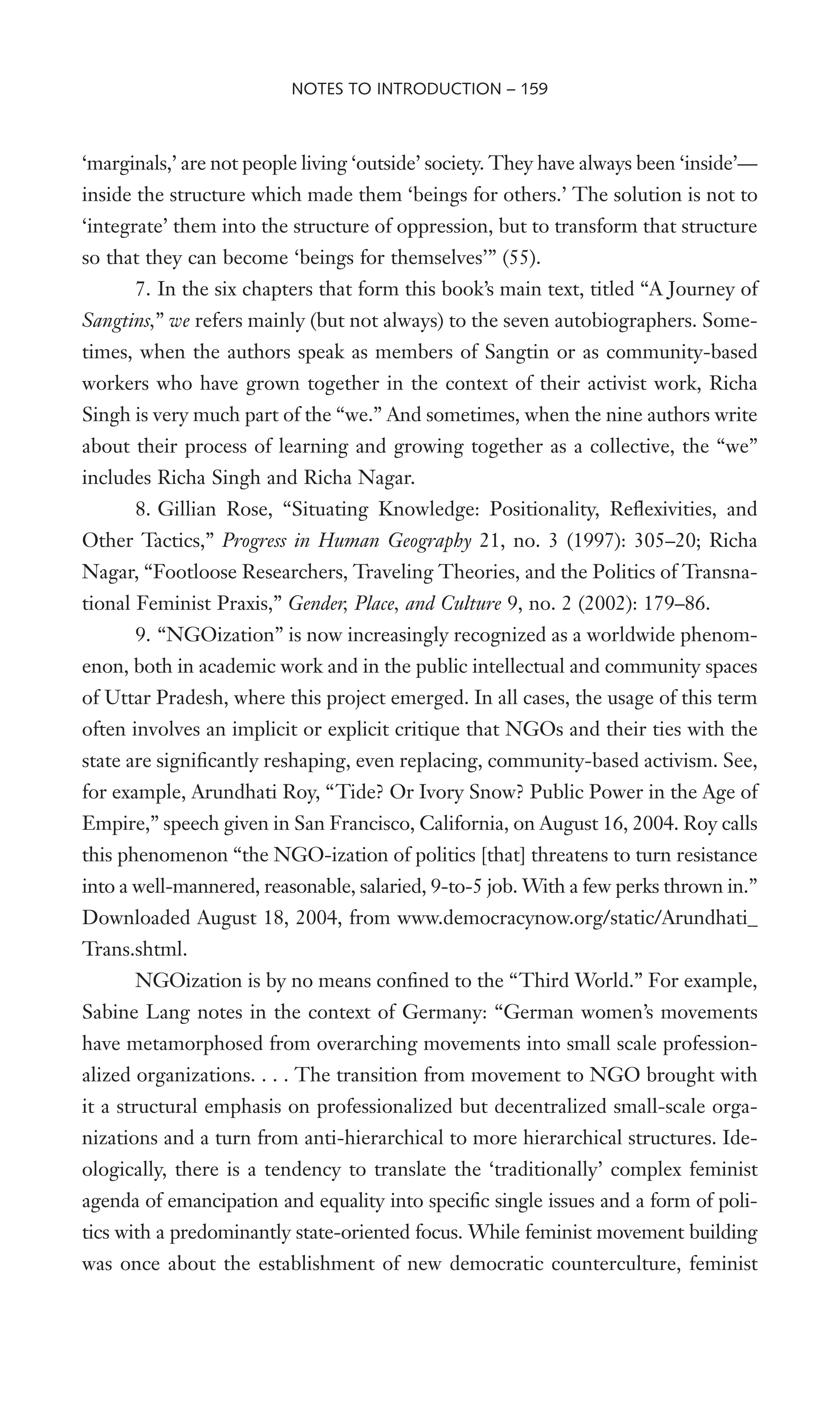 ‘marginals,’ are not people living ‘outside’ society. They have always been ‘inside’—
inside the structure which made them ‘beings for others.’ The solution is not to
‘integrate’ them into the structure of oppression, but to transform that structure
so that they can become ‘beings for themselves’” (55).
7. In the six chapters that form this book’s main text, titled “A Journey of
Sangtins,” we refers mainly (but not always) to the seven autobiographers. Some-
times, when the authors speak as members of Sangtin or as community-based
workers who have grown together in the context of their activist work, Richa
Singh is very much part of the “we.” And sometimes, when the nine authors write
about their process of learning and growing together as a collective, the “we”
includes Richa Singh and Richa Nagar.
8. Gillian Rose, “Situating Knowledge: Positionality, ReXexivities, and
Other Tactics,” Progress in Human Geography 21, no. 3 (1997): 305–20; Richa
Nagar, “Footloose Researchers, Traveling Theories, and the Politics of Transna-
tional Feminist Praxis,” Gender, Place, and Culture 9, no. 2 (2002): 179–86.
9. “NGOization” is now increasingly recognized as a worldwide phenom-
enon, both in academic work and in the public intellectual and community spaces
of Uttar Pradesh, where this project emerged. In all cases, the usage of this term
often involves an implicit or explicit critique that NGOs and their ties with the
state are signiWcantly reshaping, even replacing, community-based activism. See,
for example, Arundhati Roy, “Tide? Or Ivory Snow? Public Power in the Age of
Empire,” speech given in San Francisco, California, on August 16, 2004. Roy calls
this phenomenon “the NGO-ization of politics [that] threatens to turn resistance
into a well-mannered, reasonable, salaried, 9-to-5 job. With a few perks thrown in.”
Downloaded August 18, 2004, from www.democracynow.org/static/Arundhati_
Trans.shtml.
NGOization is by no means conWned to the “Third World.” For example,
Sabine Lang notes in the context of Germany: “German women’s movements
have metamorphosed from overarching movements into small scale profession-
alized organizations. . . . The transition from movement to NGO brought with
it a structural emphasis on professionalized but decentralized small-scale orga-
nizations and a turn from anti-hierarchical to more hierarchical structures. Ide-
ologically, there is a tendency to translate the ‘traditionally’ complex feminist
agenda of emancipation and equality into speciWc single issues and a form of poli-
tics with a predominantly state-oriented focus. While feminist movement building
was once about the establishment of new democratic counterculture, feminist
NOTES TO INTRODUCTION – 159
 