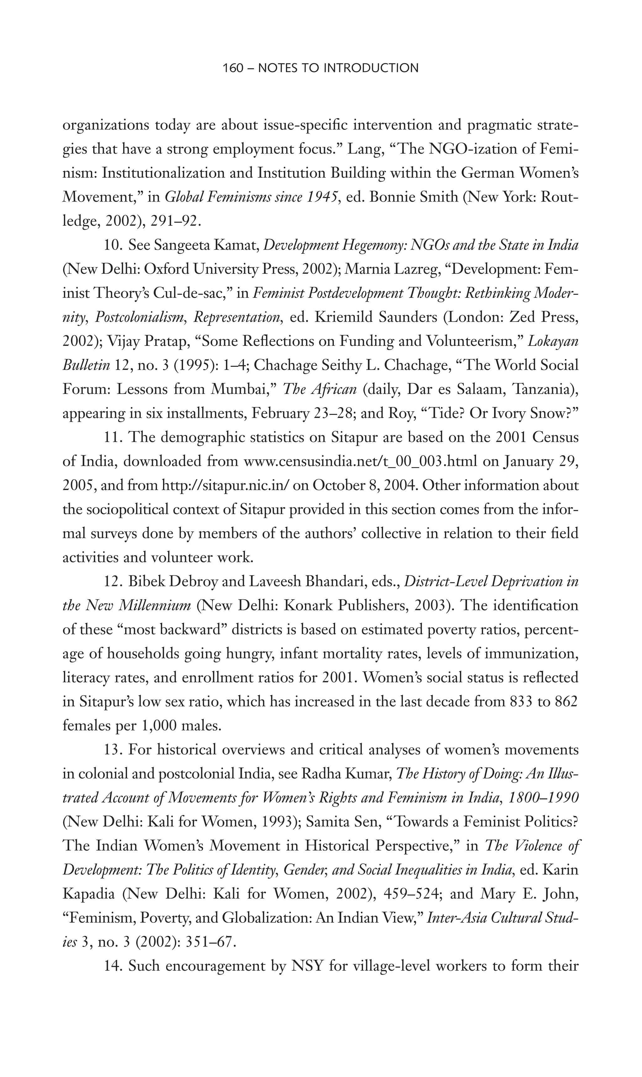 organizations today are about issue-speciWc intervention and pragmatic strate-
gies that have a strong employment focus.” Lang, “The NGO-ization of Femi-
nism: Institutionalization and Institution Building within the German Women’s
Movement,” in Global Feminisms since 1945, ed. Bonnie Smith (New York: Rout-
ledge, 2002), 291–92.
10. See Sangeeta Kamat, Development Hegemony: NGOs and the State in India
(New Delhi: Oxford University Press, 2002); Marnia Lazreg, “Development: Fem-
inist Theory’s Cul-de-sac,” in Feminist Postdevelopment Thought: Rethinking Moder-
nity, Postcolonialism, Representation, ed. Kriemild Saunders (London: Zed Press,
2002); Vijay Pratap, “Some ReXections on Funding and Volunteerism,” Lokayan
Bulletin 12, no. 3 (1995): 1–4; Chachage Seithy L. Chachage, “The World Social
Forum: Lessons from Mumbai,” The African (daily, Dar es Salaam, Tanzania),
appearing in six installments, February 23–28; and Roy, “Tide? Or Ivory Snow?”
11. The demographic statistics on Sitapur are based on the 2001 Census
of India, downloaded from www.censusindia.net/t_00_003.html on January 29,
2005, and from http://sitapur.nic.in/ on October 8, 2004. Other information about
the sociopolitical context of Sitapur provided in this section comes from the infor-
mal surveys done by members of the authors’ collective in relation to their Weld
activities and volunteer work.
12. Bibek Debroy and Laveesh Bhandari, eds., District-Level Deprivation in
the New Millennium (New Delhi: Konark Publishers, 2003). The identiWcation
of these “most backward” districts is based on estimated poverty ratios, percent-
age of households going hungry, infant mortality rates, levels of immunization,
literacy rates, and enrollment ratios for 2001. Women’s social status is reXected
in Sitapur’s low sex ratio, which has increased in the last decade from 833 to 862
females per 1,000 males.
13. For historical overviews and critical analyses of women’s movements
in colonial and postcolonial India, see Radha Kumar, The History of Doing: An Illus-
trated Account of Movements for Women’s Rights and Feminism in India, 1800–1990
(New Delhi: Kali for Women, 1993); Samita Sen, “Towards a Feminist Politics?
The Indian Women’s Movement in Historical Perspective,” in The Violence of
Development: The Politics of Identity, Gender, and Social Inequalities in India, ed. Karin
Kapadia (New Delhi: Kali for Women, 2002), 459–524; and Mary E. John,
“Feminism, Poverty, and Globalization: An Indian View,” Inter-Asia Cultural Stud-
ies 3, no. 3 (2002): 351–67.
14. Such encouragement by NSY for village-level workers to form their
160 – NOTES TO INTRODUCTION
 