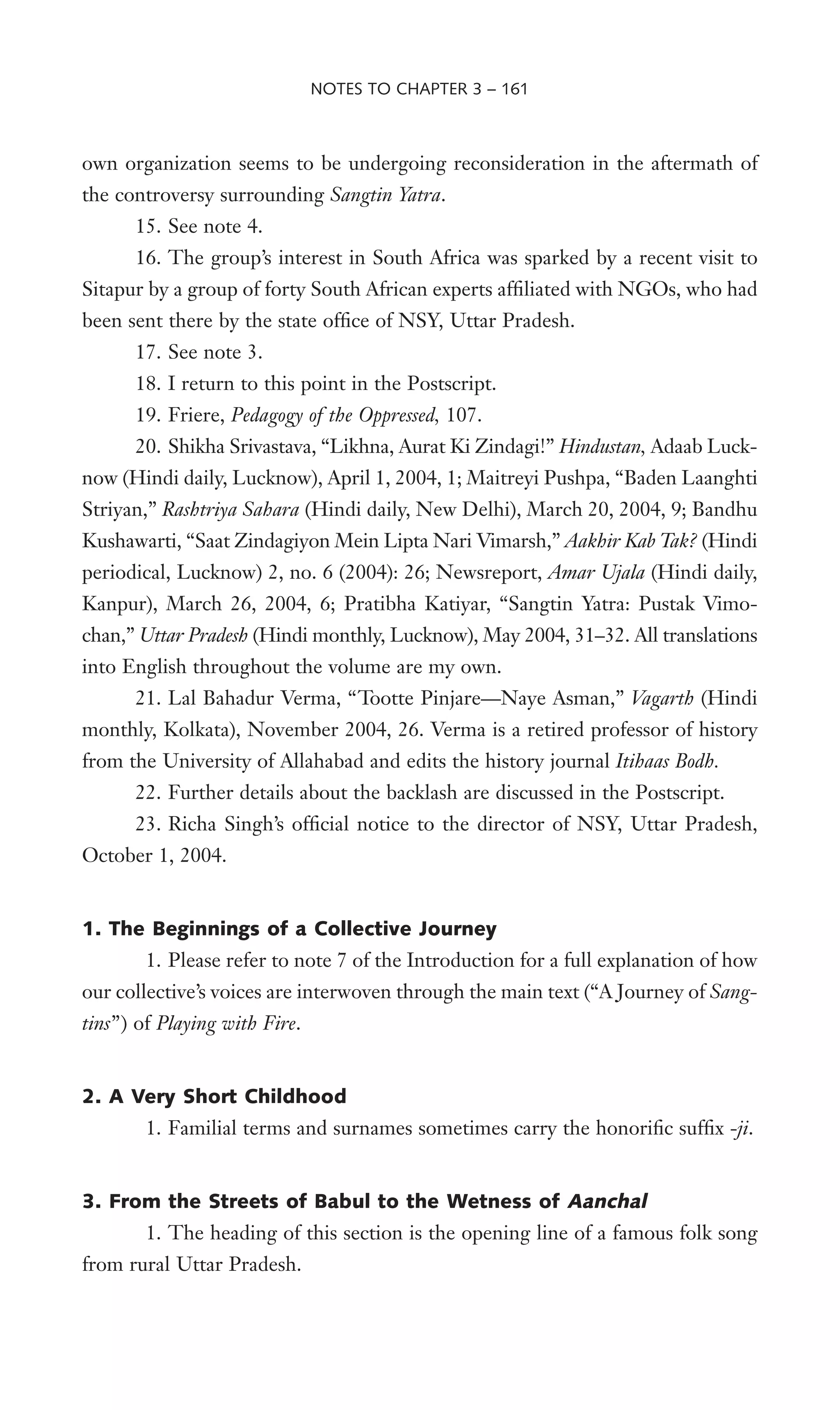 own organization seems to be undergoing reconsideration in the aftermath of
the controversy surrounding Sangtin Yatra.
15. See note 4.
16. The group’s interest in South Africa was sparked by a recent visit to
Sitapur by a group of forty South African experts afWliated with NGOs, who had
been sent there by the state ofWce of NSY, Uttar Pradesh.
17. See note 3.
18. I return to this point in the Postscript.
19. Friere, Pedagogy of the Oppressed, 107.
20. Shikha Srivastava, “Likhna, Aurat Ki Zindagi!” Hindustan, Adaab Luck-
now (Hindi daily, Lucknow), April 1, 2004, 1; Maitreyi Pushpa, “Baden Laanghti
Striyan,” Rashtriya Sahara (Hindi daily, New Delhi), March 20, 2004, 9; Bandhu
Kushawarti, “Saat Zindagiyon Mein Lipta Nari Vimarsh,” Aakhir Kab Tak? (Hindi
periodical, Lucknow) 2, no. 6 (2004): 26; Newsreport, Amar Ujala (Hindi daily,
Kanpur), March 26, 2004, 6; Pratibha Katiyar, “Sangtin Yatra: Pustak Vimo-
chan,” Uttar Pradesh (Hindi monthly, Lucknow), May 2004, 31–32. All translations
into English throughout the volume are my own.
21. Lal Bahadur Verma, “Tootte Pinjare—Naye Asman,” Vagarth (Hindi
monthly, Kolkata), November 2004, 26. Verma is a retired professor of history
from the University of Allahabad and edits the history journal Itihaas Bodh.
22. Further details about the backlash are discussed in the Postscript.
23. Richa Singh’s ofWcial notice to the director of NSY, Uttar Pradesh,
October 1, 2004.
1. The Beginnings of a Collective Journey
1. Please refer to note 7 of the Introduction for a full explanation of how
our collective’s voices are interwoven through the main text (“A Journey of Sang-
tins”) of Playing with Fire.
2. A Very Short Childhood
1. Familial terms and surnames sometimes carry the honoriWc sufWx -ji.
3. From the Streets of Babul to the Wetness of Aanchal
1. The heading of this section is the opening line of a famous folk song
from rural Uttar Pradesh.
NOTES TO CHAPTER 3 – 161
 