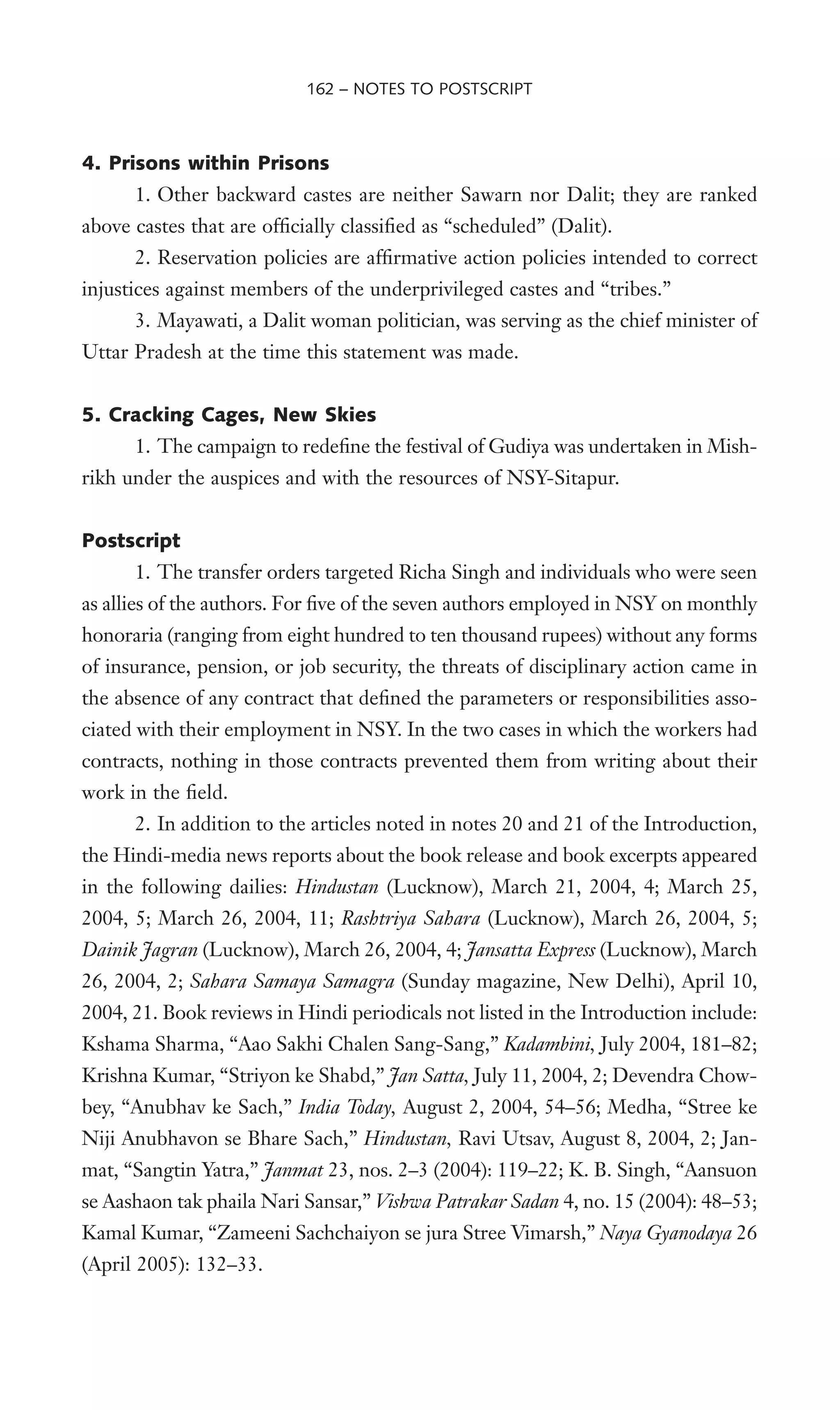 4. Prisons within Prisons
1. Other backward castes are neither Sawarn nor Dalit; they are ranked
above castes that are ofWcially classiWed as “scheduled” (Dalit).
2. Reservation policies are afWrmative action policies intended to correct
injustices against members of the underprivileged castes and “tribes.”
3. Mayawati, a Dalit woman politician, was serving as the chief minister of
Uttar Pradesh at the time this statement was made.
5. Cracking Cages, New Skies
1. The campaign to redeWne the festival of Gudiya was undertaken in Mish-
rikh under the auspices and with the resources of NSY-Sitapur.
Postscript
1. The transfer orders targeted Richa Singh and individuals who were seen
as allies of the authors. For Wve of the seven authors employed in NSY on monthly
honoraria (ranging from eight hundred to ten thousand rupees) without any forms
of insurance, pension, or job security, the threats of disciplinary action came in
the absence of any contract that deWned the parameters or responsibilities asso-
ciated with their employment in NSY. In the two cases in which the workers had
contracts, nothing in those contracts prevented them from writing about their
work in the Weld.
2. In addition to the articles noted in notes 20 and 21 of the Introduction,
the Hindi-media news reports about the book release and book excerpts appeared
in the following dailies: Hindustan (Lucknow), March 21, 2004, 4; March 25,
2004, 5; March 26, 2004, 11; Rashtriya Sahara (Lucknow), March 26, 2004, 5;
Dainik Jagran (Lucknow), March 26, 2004, 4; Jansatta Express (Lucknow), March
26, 2004, 2; Sahara Samaya Samagra (Sunday magazine, New Delhi), April 10,
2004, 21. Book reviews in Hindi periodicals not listed in the Introduction include:
Kshama Sharma, “Aao Sakhi Chalen Sang-Sang,” Kadambini, July 2004, 181–82;
Krishna Kumar, “Striyon ke Shabd,” Jan Satta, July 11, 2004, 2; Devendra Chow-
bey, “Anubhav ke Sach,” India Today, August 2, 2004, 54–56; Medha, “Stree ke
Niji Anubhavon se Bhare Sach,” Hindustan, Ravi Utsav, August 8, 2004, 2; Jan-
mat, “Sangtin Yatra,” Janmat 23, nos. 2–3 (2004): 119–22; K. B. Singh, “Aansuon
se Aashaon tak phaila Nari Sansar,” Vishwa Patrakar Sadan 4, no. 15 (2004): 48–53;
Kamal Kumar, “Zameeni Sachchaiyon se jura Stree Vimarsh,” Naya Gyanodaya 26
(April 2005): 132–33.
162 – NOTES TO POSTSCRIPT
 