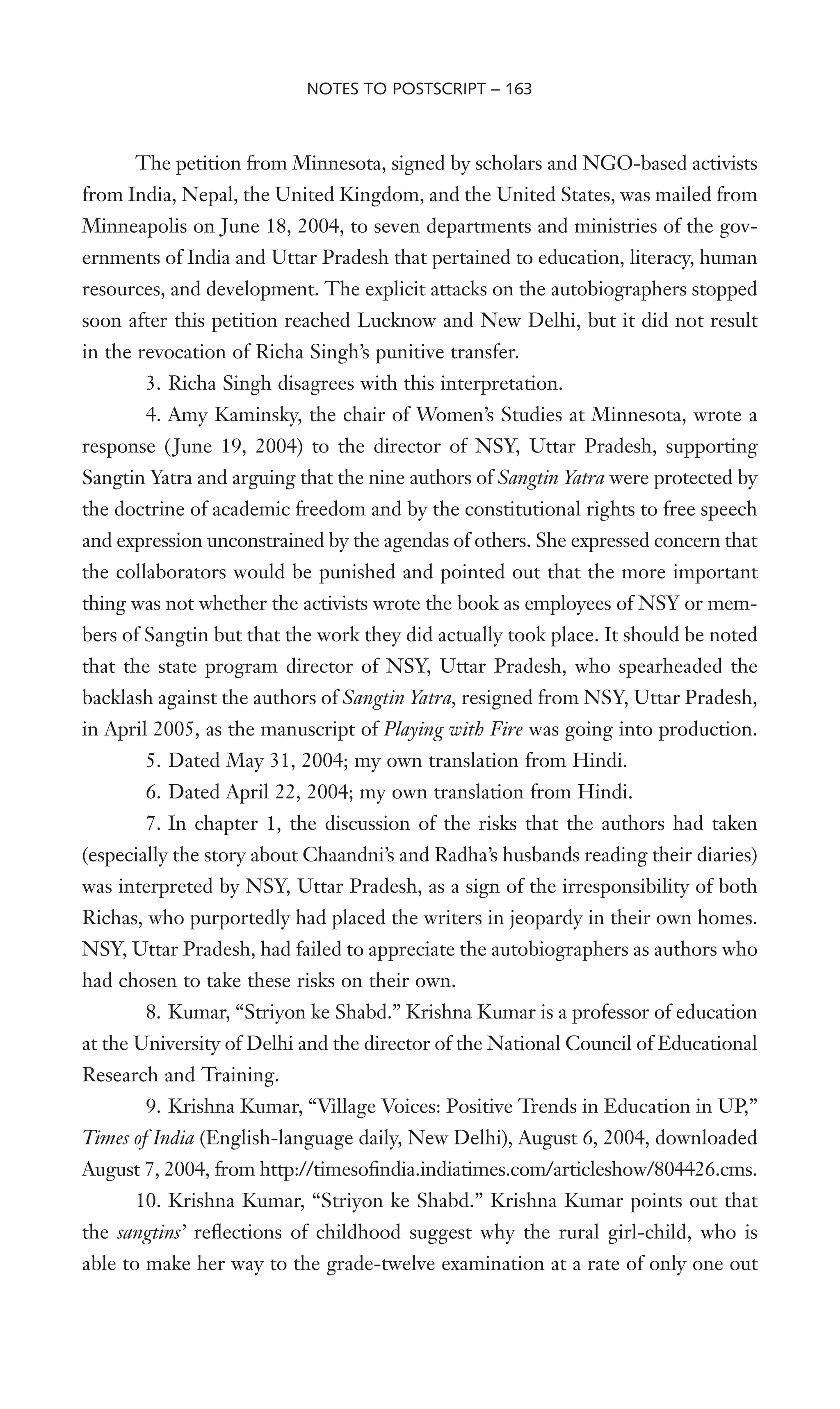 The petition from Minnesota, signed by scholars and NGO-based activists
from India, Nepal, the United Kingdom, and the United States, was mailed from
Minneapolis on June 18, 2004, to seven departments and ministries of the gov-
ernments of India and Uttar Pradesh that pertained to education, literacy, human
resources, and development. The explicit attacks on the autobiographers stopped
soon after this petition reached Lucknow and New Delhi, but it did not result
in the revocation of Richa Singh’s punitive transfer.
3. Richa Singh disagrees with this interpretation.
4. Amy Kaminsky, the chair of Women’s Studies at Minnesota, wrote a
response ( June 19, 2004) to the director of NSY, Uttar Pradesh, supporting
Sangtin Yatra and arguing that the nine authors of Sangtin Yatra were protected by
the doctrine of academic freedom and by the constitutional rights to free speech
and expression unconstrained by the agendas of others. She expressed concern that
the collaborators would be punished and pointed out that the more important
thing was not whether the activists wrote the book as employees of NSY or mem-
bers of Sangtin but that the work they did actually took place. It should be noted
that the state program director of NSY, Uttar Pradesh, who spearheaded the
backlash against the authors of Sangtin Yatra, resigned from NSY, Uttar Pradesh,
in April 2005, as the manuscript of Playing with Fire was going into production.
5. Dated May 31, 2004; my own translation from Hindi.
6. Dated April 22, 2004; my own translation from Hindi.
7. In chapter 1, the discussion of the risks that the authors had taken
(especially the story about Chaandni’s and Radha’s husbands reading their diaries)
was interpreted by NSY, Uttar Pradesh, as a sign of the irresponsibility of both
Richas, who purportedly had placed the writers in jeopardy in their own homes.
NSY, Uttar Pradesh, had failed to appreciate the autobiographers as authors who
had chosen to take these risks on their own.
8. Kumar, “Striyon ke Shabd.” Krishna Kumar is a professor of education
at the University of Delhi and the director of the National Council of Educational
Research and Training.
9. Krishna Kumar, “Village Voices: Positive Trends in Education in UP,”
Times of India (English-language daily, New Delhi), August 6, 2004, downloaded
August 7, 2004, from http://timesoWndia.indiatimes.com/articleshow/804426.cms.
10. Krishna Kumar, “Striyon ke Shabd.” Krishna Kumar points out that
the sangtins’ reXections of childhood suggest why the rural girl-child, who is
able to make her way to the grade-twelve examination at a rate of only one out
NOTES TO POSTSCRIPT – 163
 