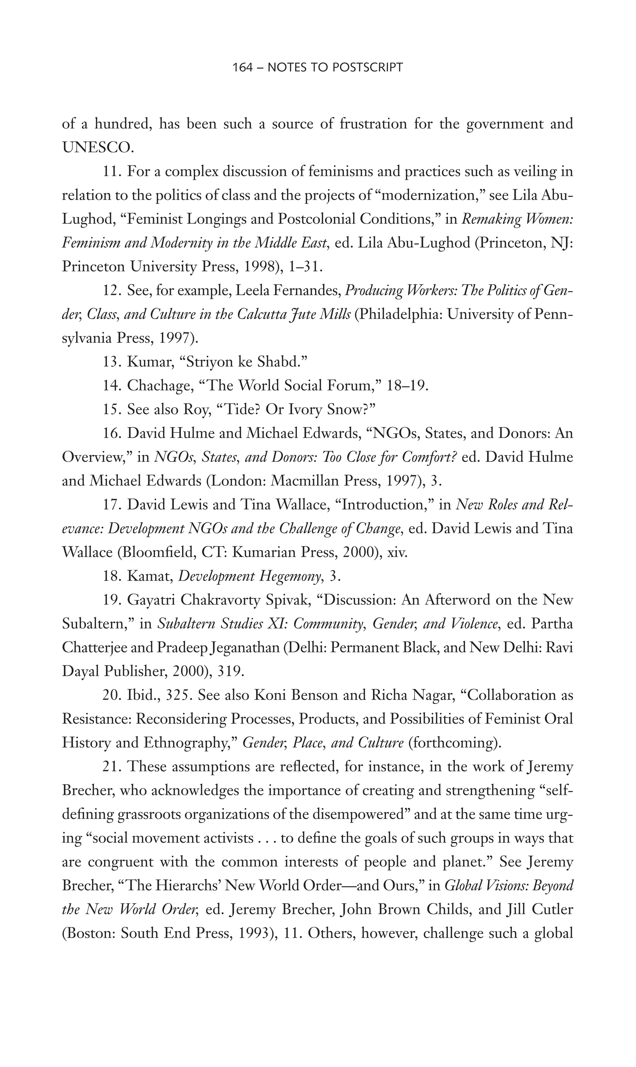 of a hundred, has been such a source of frustration for the government and
UNESCO.
11. For a complex discussion of feminisms and practices such as veiling in
relation to the politics of class and the projects of “modernization,” see Lila Abu-
Lughod, “Feminist Longings and Postcolonial Conditions,” in Remaking Women:
Feminism and Modernity in the Middle East, ed. Lila Abu-Lughod (Princeton, NJ:
Princeton University Press, 1998), 1–31.
12. See, for example, Leela Fernandes, Producing Workers: The Politics of Gen-
der, Class, and Culture in the Calcutta Jute Mills (Philadelphia: University of Penn-
sylvania Press, 1997).
13. Kumar, “Striyon ke Shabd.”
14. Chachage, “The World Social Forum,” 18–19.
15. See also Roy, “Tide? Or Ivory Snow?”
16. David Hulme and Michael Edwards, “NGOs, States, and Donors: An
Overview,” in NGOs, States, and Donors: Too Close for Comfort? ed. David Hulme
and Michael Edwards (London: Macmillan Press, 1997), 3.
17. David Lewis and Tina Wallace, “Introduction,” in New Roles and Rel-
evance: Development NGOs and the Challenge of Change, ed. David Lewis and Tina
Wallace (BloomWeld, CT: Kumarian Press, 2000), xiv.
18. Kamat, Development Hegemony, 3.
19. Gayatri Chakravorty Spivak, “Discussion: An Afterword on the New
Subaltern,” in Subaltern Studies XI: Community, Gender, and Violence, ed. Partha
Chatterjee and Pradeep Jeganathan (Delhi: Permanent Black, and New Delhi: Ravi
Dayal Publisher, 2000), 319.
20. Ibid., 325. See also Koni Benson and Richa Nagar, “Collaboration as
Resistance: Reconsidering Processes, Products, and Possibilities of Feminist Oral
History and Ethnography,” Gender, Place, and Culture (forthcoming).
21. These assumptions are reXected, for instance, in the work of Jeremy
Brecher, who acknowledges the importance of creating and strengthening “self-
deWning grassroots organizations of the disempowered” and at the same time urg-
ing “social movement activists . . . to deWne the goals of such groups in ways that
are congruent with the common interests of people and planet.” See Jeremy
Brecher, “The Hierarchs’ New World Order—and Ours,” in Global Visions: Beyond
the New World Order, ed. Jeremy Brecher, John Brown Childs, and Jill Cutler
(Boston: South End Press, 1993), 11. Others, however, challenge such a global
164 – NOTES TO POSTSCRIPT
 