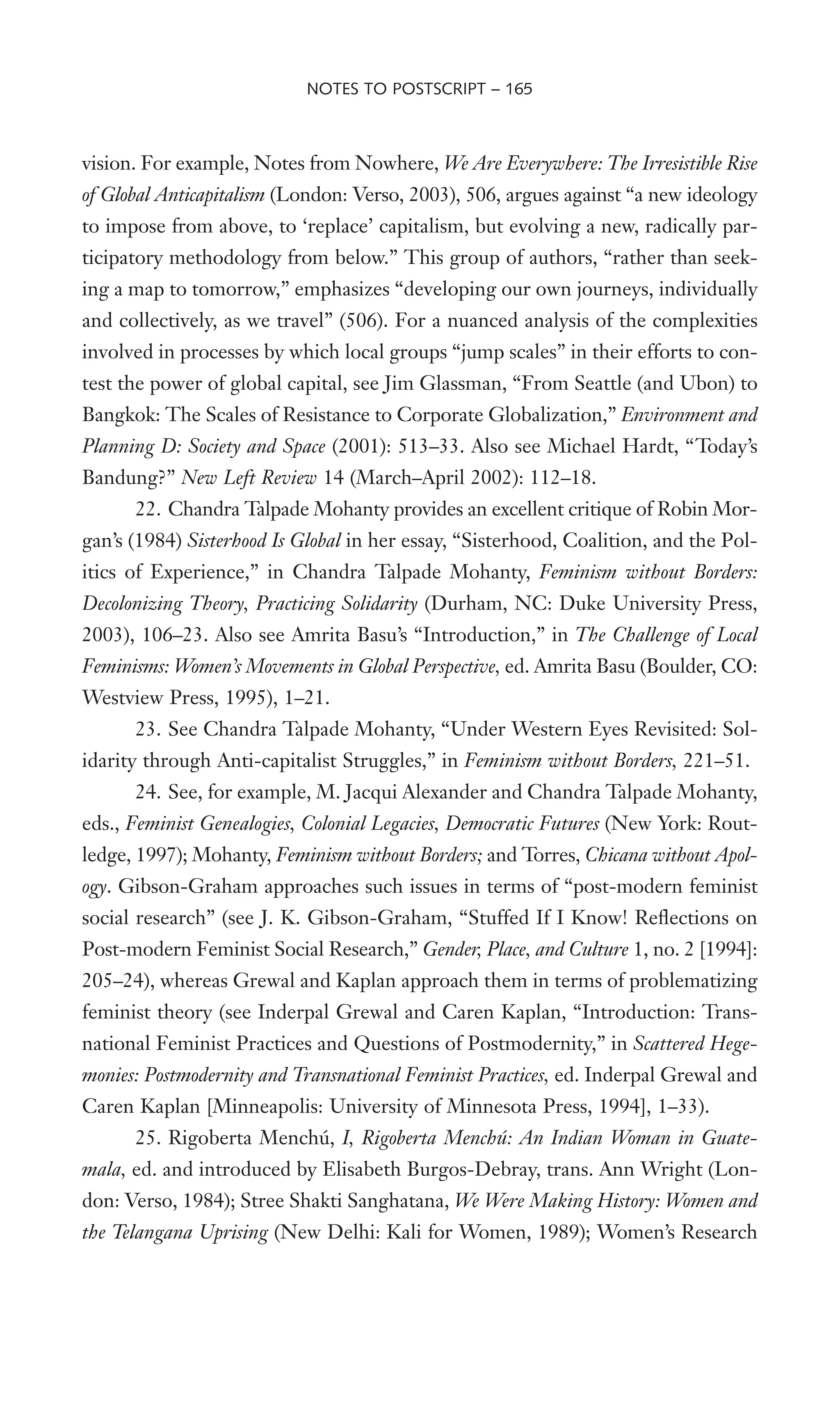 vision. For example, Notes from Nowhere, We Are Everywhere: The Irresistible Rise
of Global Anticapitalism (London: Verso, 2003), 506, argues against “a new ideology
to impose from above, to ‘replace’ capitalism, but evolving a new, radically par-
ticipatory methodology from below.” This group of authors, “rather than seek-
ing a map to tomorrow,” emphasizes “developing our own journeys, individually
and collectively, as we travel” (506). For a nuanced analysis of the complexities
involved in processes by which local groups “jump scales” in their efforts to con-
test the power of global capital, see Jim Glassman, “From Seattle (and Ubon) to
Bangkok: The Scales of Resistance to Corporate Globalization,” Environment and
Planning D: Society and Space (2001): 513–33. Also see Michael Hardt, “Today’s
Bandung?” New Left Review 14 (March–April 2002): 112–18.
22. Chandra Talpade Mohanty provides an excellent critique of Robin Mor-
gan’s (1984) Sisterhood Is Global in her essay, “Sisterhood, Coalition, and the Pol-
itics of Experience,” in Chandra Talpade Mohanty, Feminism without Borders:
Decolonizing Theory, Practicing Solidarity (Durham, NC: Duke University Press,
2003), 106–23. Also see Amrita Basu’s “Introduction,” in The Challenge of Local
Feminisms: Women’s Movements in Global Perspective, ed. Amrita Basu (Boulder, CO:
Westview Press, 1995), 1–21.
23. See Chandra Talpade Mohanty, “Under Western Eyes Revisited: Sol-
idarity through Anti-capitalist Struggles,” in Feminism without Borders, 221–51.
24. See, for example, M. Jacqui Alexander and Chandra Talpade Mohanty,
eds., Feminist Genealogies, Colonial Legacies, Democratic Futures (New York: Rout-
ledge, 1997); Mohanty, Feminism without Borders; and Torres, Chicana without Apol-
ogy. Gibson-Graham approaches such issues in terms of “post-modern feminist
social research” (see J. K. Gibson-Graham, “Stuffed If I Know! ReXections on
Post-modern Feminist Social Research,” Gender, Place, and Culture 1, no. 2 [1994]:
205–24), whereas Grewal and Kaplan approach them in terms of problematizing
feminist theory (see Inderpal Grewal and Caren Kaplan, “Introduction: Trans-
national Feminist Practices and Questions of Postmodernity,” in Scattered Hege-
monies: Postmodernity and Transnational Feminist Practices, ed. Inderpal Grewal and
Caren Kaplan [Minneapolis: University of Minnesota Press, 1994], 1–33).
25. Rigoberta Menchú, I, Rigoberta Menchú: An Indian Woman in Guate-
mala, ed. and introduced by Elisabeth Burgos-Debray, trans. Ann Wright (Lon-
don: Verso, 1984); Stree Shakti Sanghatana, We Were Making History: Women and
the Telangana Uprising (New Delhi: Kali for Women, 1989); Women’s Research
NOTES TO POSTSCRIPT – 165
 