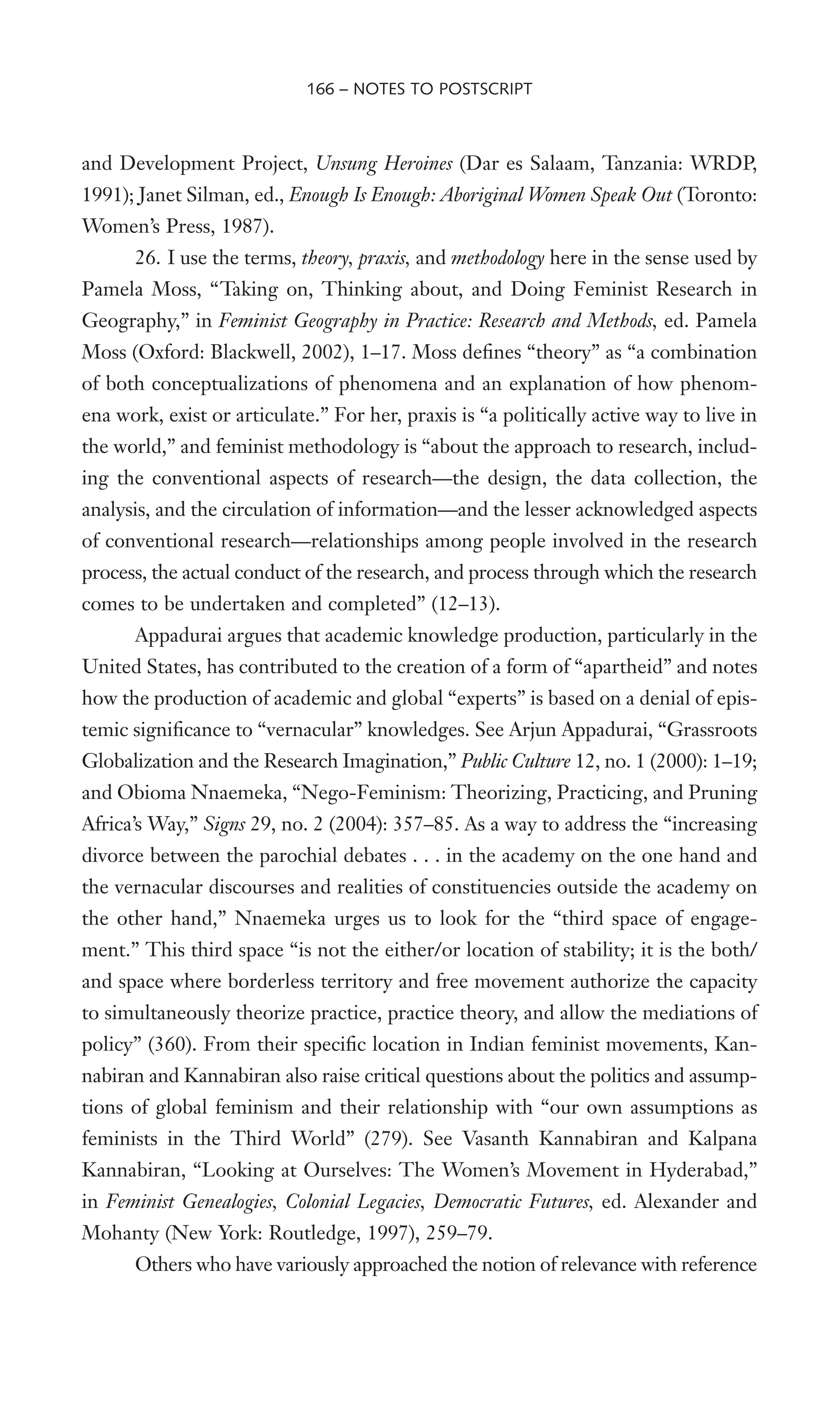 and Development Project, Unsung Heroines (Dar es Salaam, Tanzania: WRDP,
1991); Janet Silman, ed., Enough Is Enough: Aboriginal Women Speak Out (Toronto:
Women’s Press, 1987).
26. I use the terms, theory, praxis, and methodology here in the sense used by
Pamela Moss, “Taking on, Thinking about, and Doing Feminist Research in
Geography,” in Feminist Geography in Practice: Research and Methods, ed. Pamela
Moss (Oxford: Blackwell, 2002), 1–17. Moss deWnes “theory” as “a combination
of both conceptualizations of phenomena and an explanation of how phenom-
ena work, exist or articulate.” For her, praxis is “a politically active way to live in
the world,” and feminist methodology is “about the approach to research, includ-
ing the conventional aspects of research—the design, the data collection, the
analysis, and the circulation of information—and the lesser acknowledged aspects
of conventional research—relationships among people involved in the research
process, the actual conduct of the research, and process through which the research
comes to be undertaken and completed” (12–13).
Appadurai argues that academic knowledge production, particularly in the
United States, has contributed to the creation of a form of “apartheid” and notes
how the production of academic and global “experts” is based on a denial of epis-
temic signiWcance to “vernacular” knowledges. See Arjun Appadurai, “Grassroots
Globalization and the Research Imagination,” Public Culture 12, no. 1 (2000): 1–19;
and Obioma Nnaemeka, “Nego-Feminism: Theorizing, Practicing, and Pruning
Africa’s Way,” Signs 29, no. 2 (2004): 357–85. As a way to address the “increasing
divorce between the parochial debates . . . in the academy on the one hand and
the vernacular discourses and realities of constituencies outside the academy on
the other hand,” Nnaemeka urges us to look for the “third space of engage-
ment.” This third space “is not the either/or location of stability; it is the both/
and space where borderless territory and free movement authorize the capacity
to simultaneously theorize practice, practice theory, and allow the mediations of
policy” (360). From their speciWc location in Indian feminist movements, Kan-
nabiran and Kannabiran also raise critical questions about the politics and assump-
tions of global feminism and their relationship with “our own assumptions as
feminists in the Third World” (279). See Vasanth Kannabiran and Kalpana
Kannabiran, “Looking at Ourselves: The Women’s Movement in Hyderabad,”
in Feminist Genealogies, Colonial Legacies, Democratic Futures, ed. Alexander and
Mohanty (New York: Routledge, 1997), 259–79.
Others who have variously approached the notion of relevance with reference
166 – NOTES TO POSTSCRIPT
 