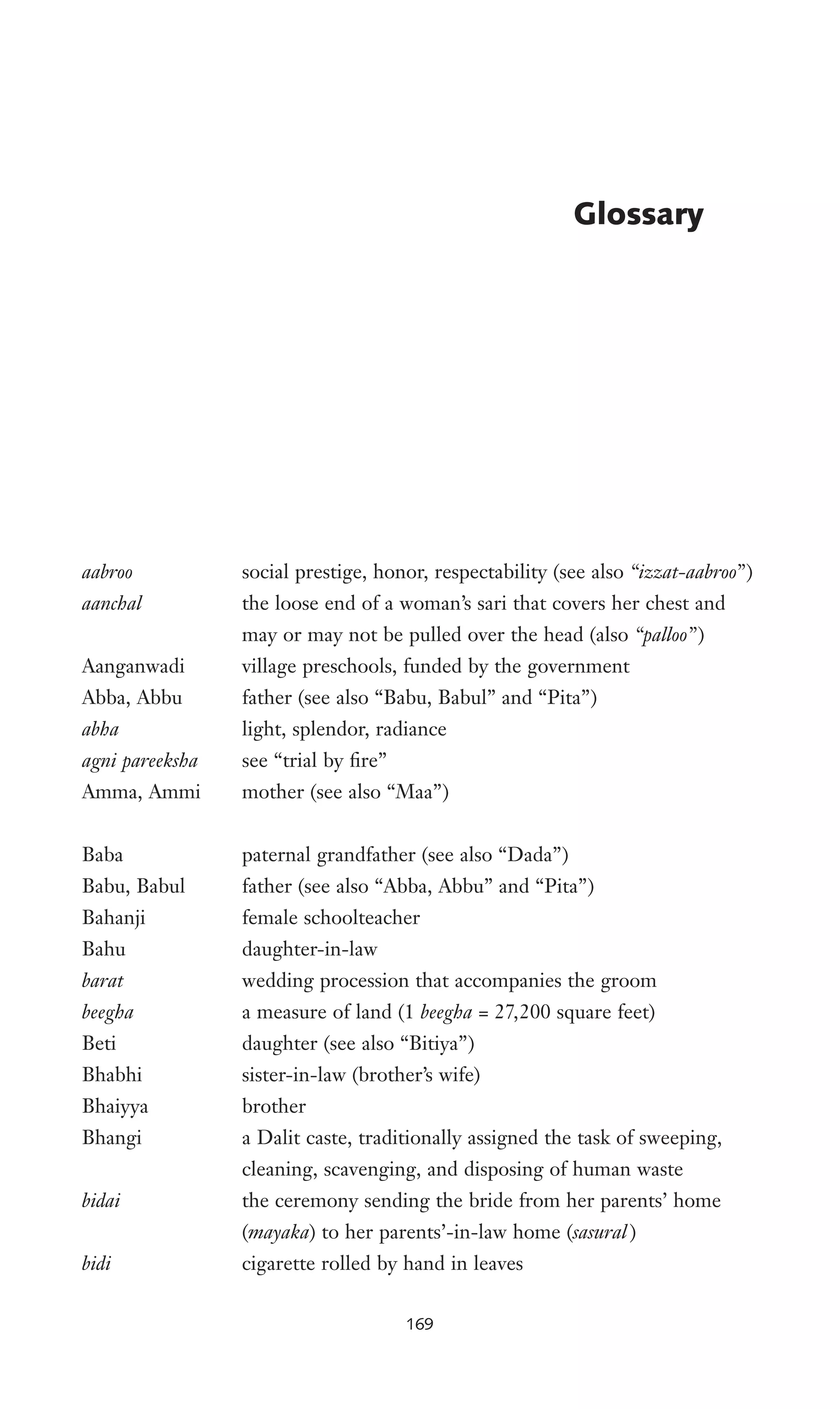 aabroo social prestige, honor, respectability (see also “izzat-aabroo”)
aanchal the loose end of a woman’s sari that covers her chest and
may or may not be pulled over the head (also “palloo”)
Aanganwadi village preschools, funded by the government
Abba, Abbu father (see also “Babu, Babul” and “Pita”)
abha light, splendor, radiance
agni pareeksha see “trial by Wre”
Amma, Ammi mother (see also “Maa”)
Baba paternal grandfather (see also “Dada”)
Babu, Babul father (see also “Abba, Abbu” and “Pita”)
Bahanji female schoolteacher
Bahu daughter-in-law
barat wedding procession that accompanies the groom
beegha a measure of land (1 beegha = 27,200 square feet)
Beti daughter (see also “Bitiya”)
Bhabhi sister-in-law (brother’s wife)
Bhaiyya brother
Bhangi a Dalit caste, traditionally assigned the task of sweeping,
cleaning, scavenging, and disposing of human waste
bidai the ceremony sending the bride from her parents’ home
(mayaka) to her parents’-in-law home (sasural )
bidi cigarette rolled by hand in leaves
Glossary
169
 