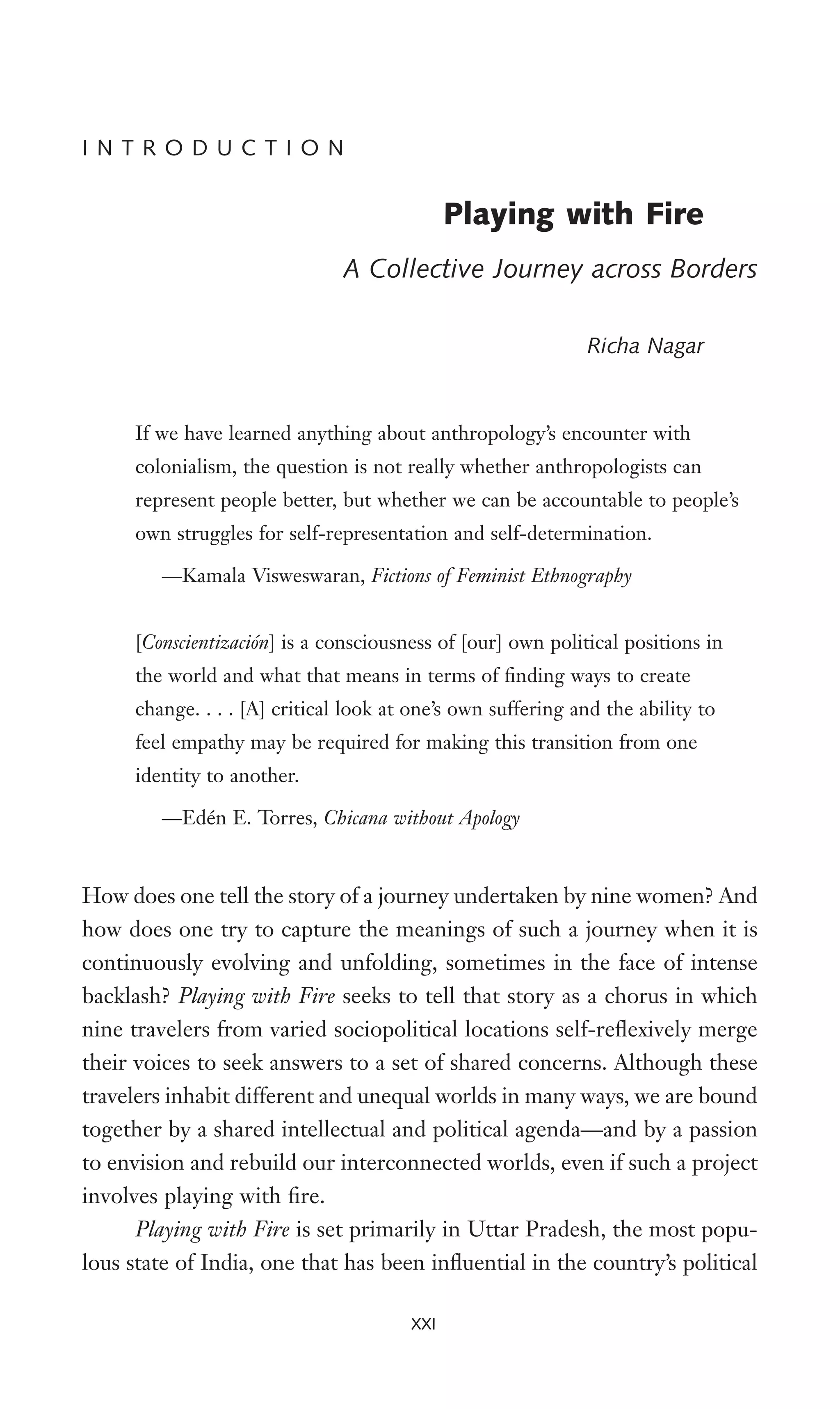 How does one tell the story of a journey undertaken by nine women? And
how does one try to capture the meanings of such a journey when it is
continuously evolving and unfolding, sometimes in the face of intense
backlash? Playing with Fire seeks to tell that story as a chorus in which
nine travelers from varied sociopolitical locations self-reXexively merge
their voices to seek answers to a set of shared concerns. Although these
travelers inhabit different and unequal worlds in many ways, we are bound
together by a shared intellectual and political agenda—and by a passion
to envision and rebuild our interconnected worlds, even if such a project
involves playing with Wre.
Playing with Fire is set primarily in Uttar Pradesh, the most popu-
lous state of India, one that has been inXuential in the country’s political
I N T R O D U C T I O N
Playing with Fire
A Collective Journey across Borders
Richa Nagar
If we have learned anything about anthropology’s encounter with
colonialism, the question is not really whether anthropologists can
represent people better, but whether we can be accountable to people’s
own struggles for self-representation and self-determination.
—Kamala Visweswaran, Fictions of Feminist Ethnography
[Conscientización] is a consciousness of [our] own political positions in
the world and what that means in terms of Wnding ways to create
change. . . . [A] critical look at one’s own suffering and the ability to
feel empathy may be required for making this transition from one
identity to another.
—Edén E. Torres, Chicana without Apology
XXI
 