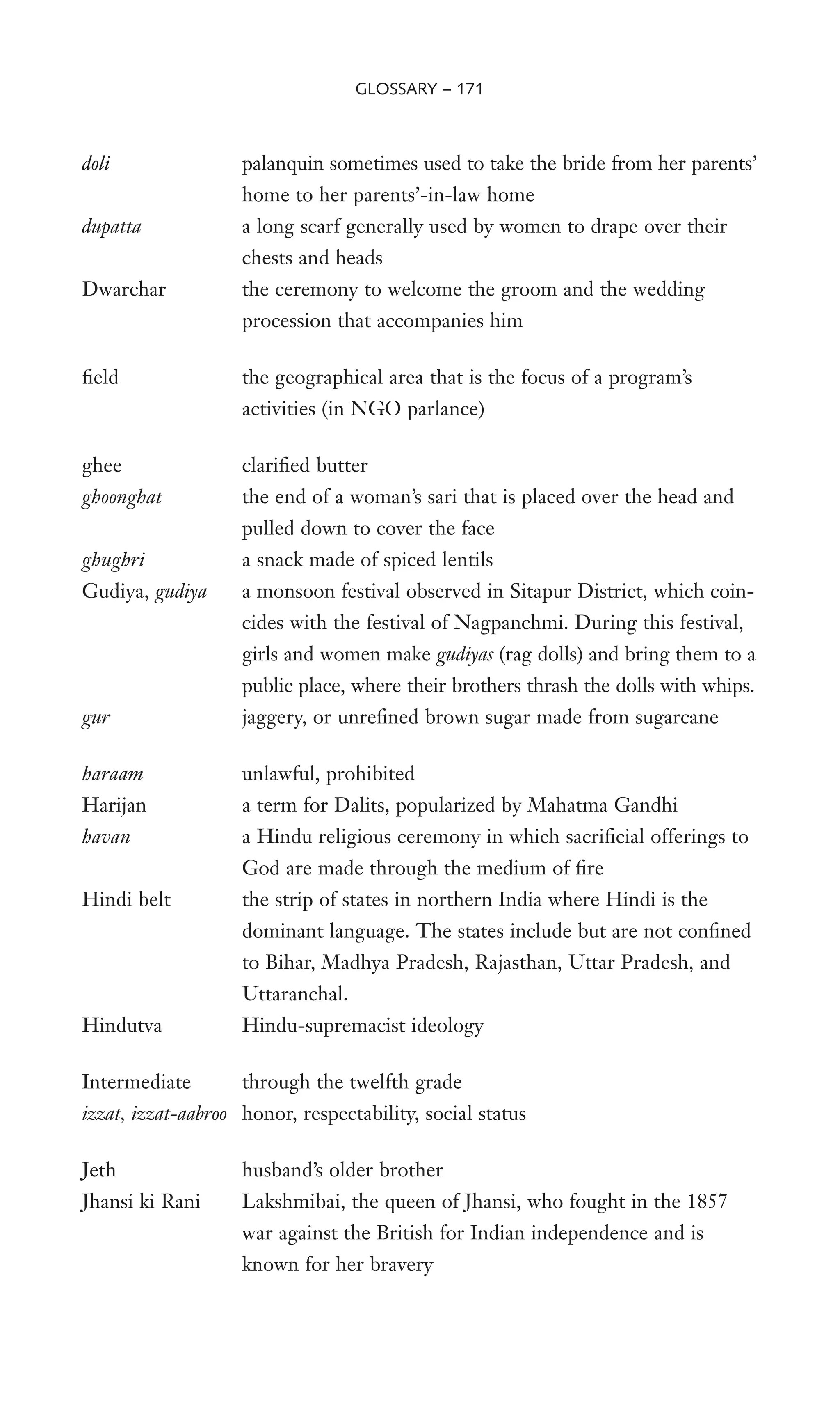 doli palanquin sometimes used to take the bride from her parents’
home to her parents’-in-law home
dupatta a long scarf generally used by women to drape over their
chests and heads
Dwarchar the ceremony to welcome the groom and the wedding
procession that accompanies him
Weld the geographical area that is the focus of a program’s
activities (in NGO parlance)
ghee clariWed butter
ghoonghat the end of a woman’s sari that is placed over the head and
pulled down to cover the face
ghughri a snack made of spiced lentils
Gudiya, gudiya a monsoon festival observed in Sitapur District, which coin-
cides with the festival of Nagpanchmi. During this festival,
girls and women make gudiyas (rag dolls) and bring them to a
public place, where their brothers thrash the dolls with whips.
gur jaggery, or unreWned brown sugar made from sugarcane
haraam unlawful, prohibited
Harijan a term for Dalits, popularized by Mahatma Gandhi
havan a Hindu religious ceremony in which sacriWcial offerings to
God are made through the medium of Wre
Hindi belt the strip of states in northern India where Hindi is the
dominant language. The states include but are not conWned
to Bihar, Madhya Pradesh, Rajasthan, Uttar Pradesh, and
Uttaranchal.
Hindutva Hindu-supremacist ideology
Intermediate through the twelfth grade
izzat, izzat-aabroo honor, respectability, social status
Jeth husband’s older brother
Jhansi ki Rani Lakshmibai, the queen of Jhansi, who fought in the 1857
war against the British for Indian independence and is
known for her bravery
GLOSSARY – 171
 