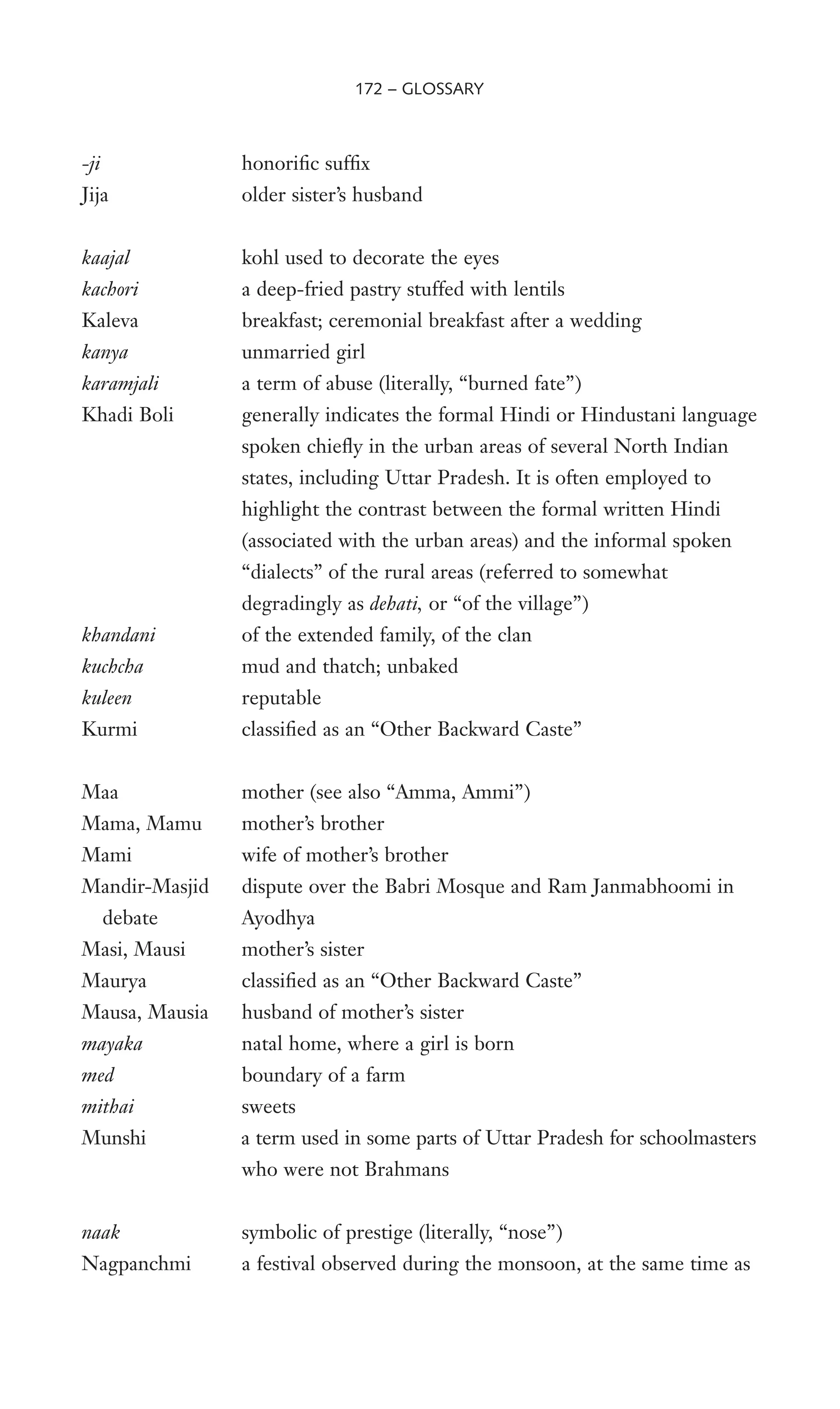 -ji honoriWc sufWx
Jija older sister’s husband
kaajal kohl used to decorate the eyes
kachori a deep-fried pastry stuffed with lentils
Kaleva breakfast; ceremonial breakfast after a wedding
kanya unmarried girl
karamjali a term of abuse (literally, “burned fate”)
Khadi Boli generally indicates the formal Hindi or Hindustani language
spoken chieXy in the urban areas of several North Indian
states, including Uttar Pradesh. It is often employed to
highlight the contrast between the formal written Hindi
(associated with the urban areas) and the informal spoken
“dialects” of the rural areas (referred to somewhat
degradingly as dehati, or “of the village”)
khandani of the extended family, of the clan
kuchcha mud and thatch; unbaked
kuleen reputable
Kurmi classiWed as an “Other Backward Caste”
Maa mother (see also “Amma, Ammi”)
Mama, Mamu mother’s brother
Mami wife of mother’s brother
Mandir-Masjid dispute over the Babri Mosque and Ram Janmabhoomi in
debate Ayodhya
Masi, Mausi mother’s sister
Maurya classiWed as an “Other Backward Caste”
Mausa, Mausia husband of mother’s sister
mayaka natal home, where a girl is born
med boundary of a farm
mithai sweets
Munshi a term used in some parts of Uttar Pradesh for schoolmasters
who were not Brahmans
naak symbolic of prestige (literally, “nose”)
Nagpanchmi a festival observed during the monsoon, at the same time as
172 – GLOSSARY
 