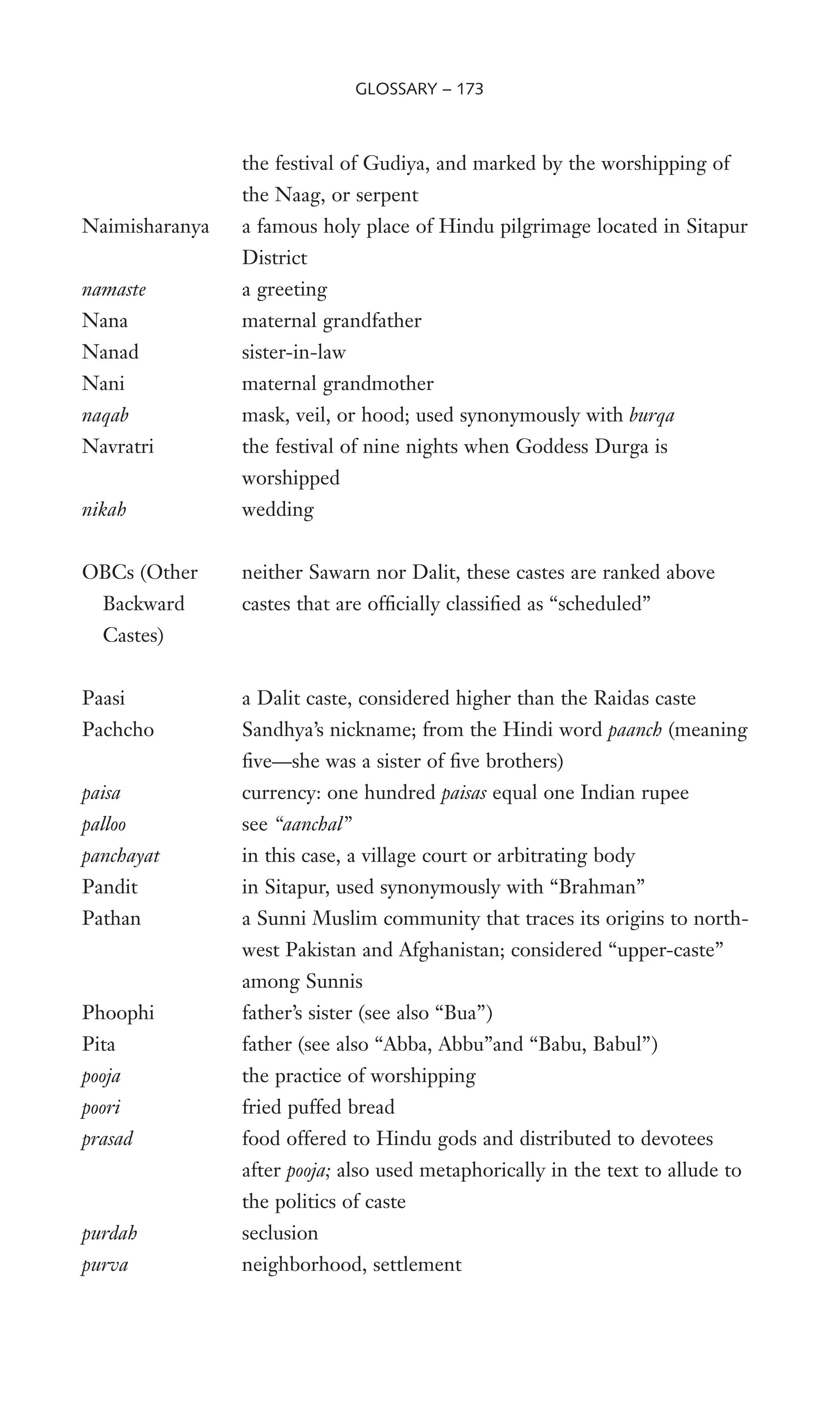 the festival of Gudiya, and marked by the worshipping of
the Naag, or serpent
Naimisharanya a famous holy place of Hindu pilgrimage located in Sitapur
District
namaste a greeting
Nana maternal grandfather
Nanad sister-in-law
Nani maternal grandmother
naqab mask, veil, or hood; used synonymously with burqa
Navratri the festival of nine nights when Goddess Durga is
worshipped
nikah wedding
OBCs (Other neither Sawarn nor Dalit, these castes are ranked above
Backward castes that are ofWcially classiWed as “scheduled”
Castes)
Paasi a Dalit caste, considered higher than the Raidas caste
Pachcho Sandhya’s nickname; from the Hindi word paanch (meaning
Wve—she was a sister of Wve brothers)
paisa currency: one hundred paisas equal one Indian rupee
palloo see “aanchal”
panchayat in this case, a village court or arbitrating body
Pandit in Sitapur, used synonymously with “Brahman”
Pathan a Sunni Muslim community that traces its origins to north-
west Pakistan and Afghanistan; considered “upper-caste”
among Sunnis
Phoophi father’s sister (see also “Bua”)
Pita father (see also “Abba, Abbu”and “Babu, Babul”)
pooja the practice of worshipping
poori fried puffed bread
prasad food offered to Hindu gods and distributed to devotees
after pooja; also used metaphorically in the text to allude to
the politics of caste
purdah seclusion
purva neighborhood, settlement
GLOSSARY – 173
 