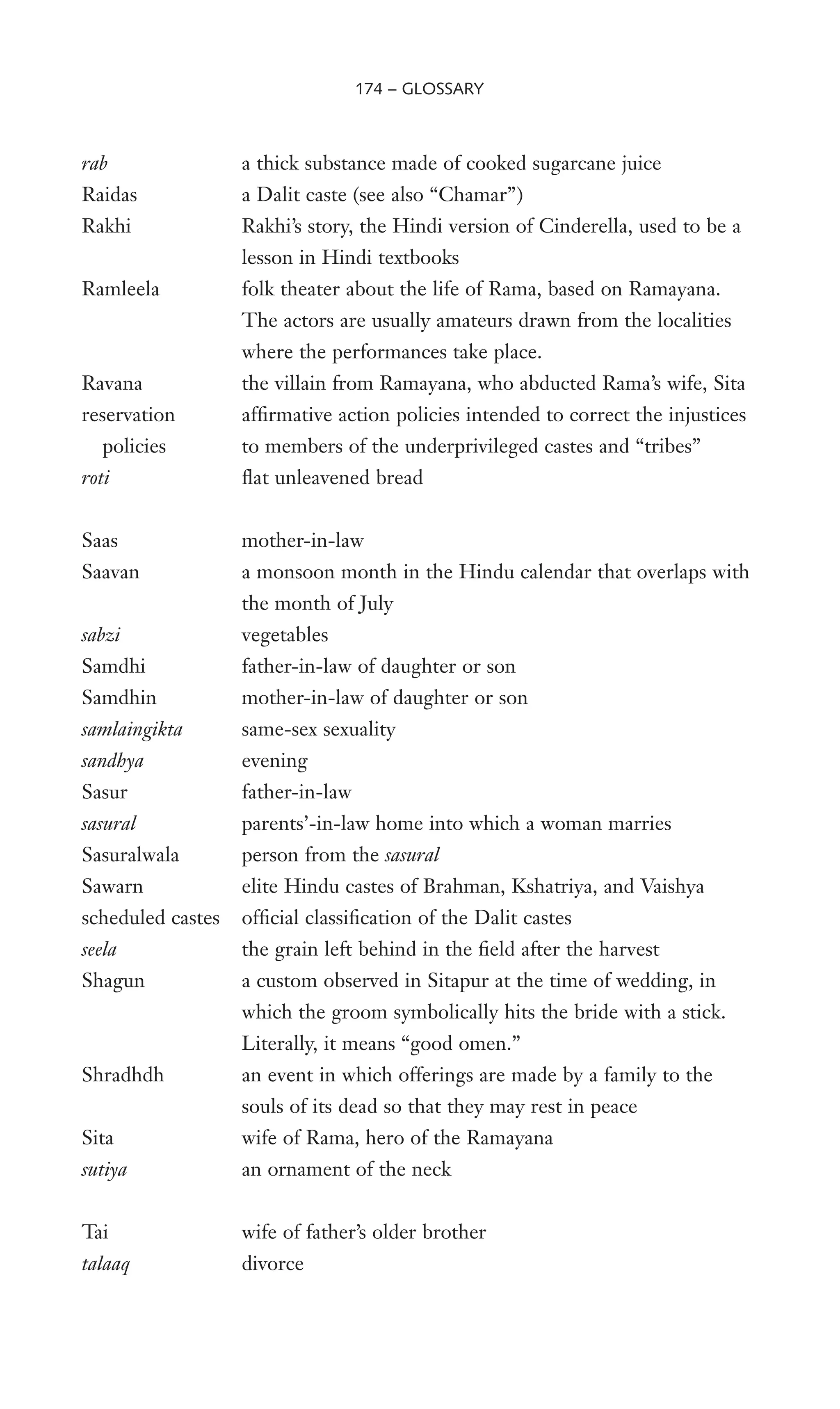 rab a thick substance made of cooked sugarcane juice
Raidas a Dalit caste (see also “Chamar”)
Rakhi Rakhi’s story, the Hindi version of Cinderella, used to be a
lesson in Hindi textbooks
Ramleela folk theater about the life of Rama, based on Ramayana.
The actors are usually amateurs drawn from the localities
where the performances take place.
Ravana the villain from Ramayana, who abducted Rama’s wife, Sita
reservation afWrmative action policies intended to correct the injustices
policies to members of the underprivileged castes and “tribes”
roti Xat unleavened bread
Saas mother-in-law
Saavan a monsoon month in the Hindu calendar that overlaps with
the month of July
sabzi vegetables
Samdhi father-in-law of daughter or son
Samdhin mother-in-law of daughter or son
samlaingikta same-sex sexuality
sandhya evening
Sasur father-in-law
sasural parents’-in-law home into which a woman marries
Sasuralwala person from the sasural
Sawarn elite Hindu castes of Brahman, Kshatriya, and Vaishya
scheduled castes ofWcial classiWcation of the Dalit castes
seela the grain left behind in the Weld after the harvest
Shagun a custom observed in Sitapur at the time of wedding, in
which the groom symbolically hits the bride with a stick.
Literally, it means “good omen.”
Shradhdh an event in which offerings are made by a family to the
souls of its dead so that they may rest in peace
Sita wife of Rama, hero of the Ramayana
sutiya an ornament of the neck
Tai wife of father’s older brother
talaaq divorce
174 – GLOSSARY
 