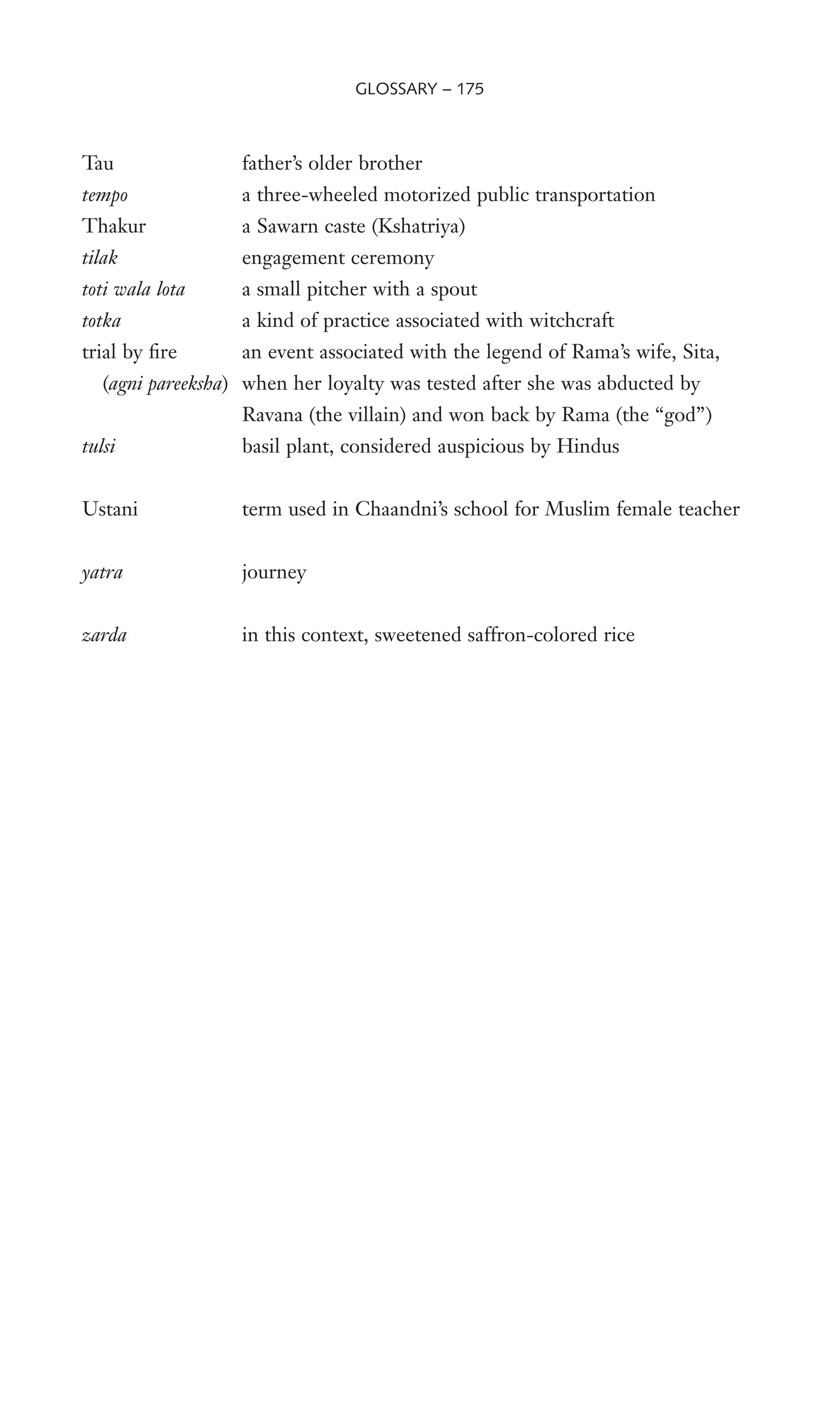 Tau father’s older brother
tempo a three-wheeled motorized public transportation
Thakur a Sawarn caste (Kshatriya)
tilak engagement ceremony
toti wala lota a small pitcher with a spout
totka a kind of practice associated with witchcraft
trial by Wre an event associated with the legend of Rama’s wife, Sita,
(agni pareeksha) when her loyalty was tested after she was abducted by
Ravana (the villain) and won back by Rama (the “god”)
tulsi basil plant, considered auspicious by Hindus
Ustani term used in Chaandni’s school for Muslim female teacher
yatra journey
zarda in this context, sweetened saffron-colored rice
GLOSSARY – 175
 