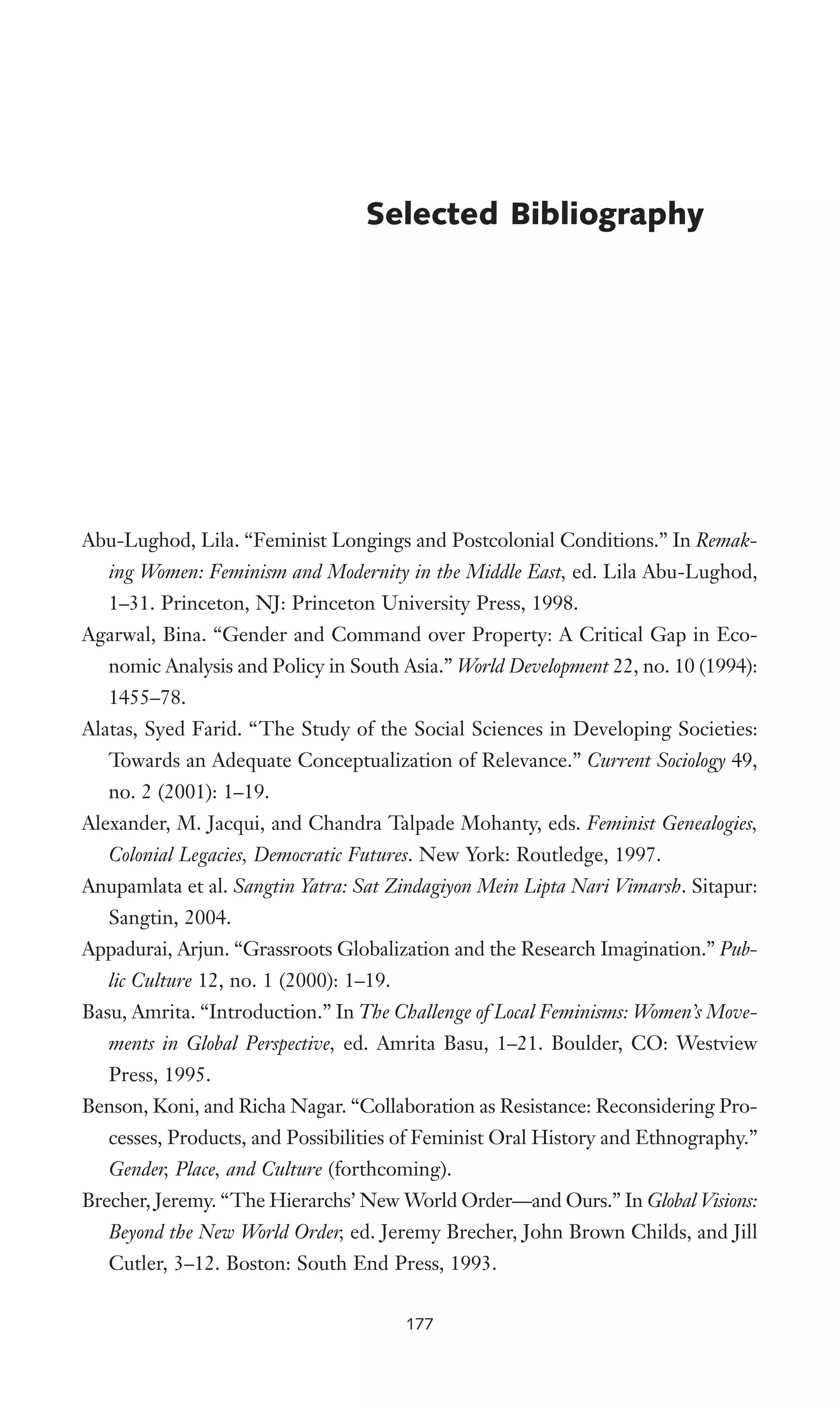 Abu-Lughod, Lila. “Feminist Longings and Postcolonial Conditions.” In Remak-
ing Women: Feminism and Modernity in the Middle East, ed. Lila Abu-Lughod,
1–31. Princeton, NJ: Princeton University Press, 1998.
Agarwal, Bina. “Gender and Command over Property: A Critical Gap in Eco-
nomic Analysis and Policy in South Asia.” World Development 22, no. 10 (1994):
1455–78.
Alatas, Syed Farid. “The Study of the Social Sciences in Developing Societies:
Towards an Adequate Conceptualization of Relevance.” Current Sociology 49,
no. 2 (2001): 1–19.
Alexander, M. Jacqui, and Chandra Talpade Mohanty, eds. Feminist Genealogies,
Colonial Legacies, Democratic Futures. New York: Routledge, 1997.
Anupamlata et al. Sangtin Yatra: Sat Zindagiyon Mein Lipta Nari Vimarsh. Sitapur:
Sangtin, 2004.
Appadurai, Arjun. “Grassroots Globalization and the Research Imagination.” Pub-
lic Culture 12, no. 1 (2000): 1–19.
Basu, Amrita. “Introduction.” In The Challenge of Local Feminisms: Women’s Move-
ments in Global Perspective, ed. Amrita Basu, 1–21. Boulder, CO: Westview
Press, 1995.
Benson, Koni, and Richa Nagar. “Collaboration as Resistance: Reconsidering Pro-
cesses, Products, and Possibilities of Feminist Oral History and Ethnography.”
Gender, Place, and Culture (forthcoming).
Brecher, Jeremy. “The Hierarchs’ New World Order—and Ours.” In Global Visions:
Beyond the New World Order, ed. Jeremy Brecher, John Brown Childs, and Jill
Cutler, 3–12. Boston: South End Press, 1993.
Selected Bibliography
177
 