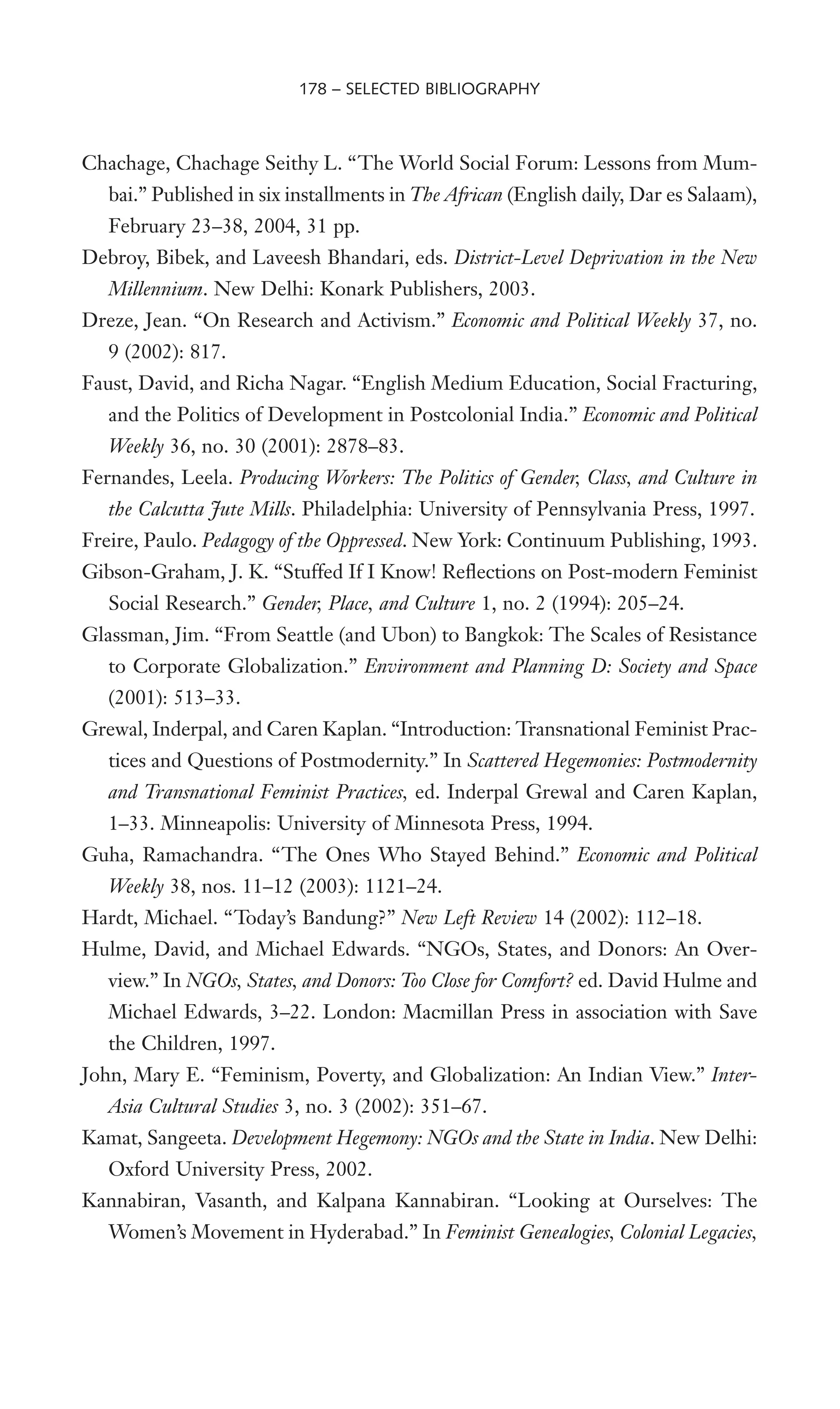 Chachage, Chachage Seithy L. “The World Social Forum: Lessons from Mum-
bai.” Published in six installments in The African (English daily, Dar es Salaam),
February 23–38, 2004, 31 pp.
Debroy, Bibek, and Laveesh Bhandari, eds. District-Level Deprivation in the New
Millennium. New Delhi: Konark Publishers, 2003.
Dreze, Jean. “On Research and Activism.” Economic and Political Weekly 37, no.
9 (2002): 817.
Faust, David, and Richa Nagar. “English Medium Education, Social Fracturing,
and the Politics of Development in Postcolonial India.” Economic and Political
Weekly 36, no. 30 (2001): 2878–83.
Fernandes, Leela. Producing Workers: The Politics of Gender, Class, and Culture in
the Calcutta Jute Mills. Philadelphia: University of Pennsylvania Press, 1997.
Freire, Paulo. Pedagogy of the Oppressed. New York: Continuum Publishing, 1993.
Gibson-Graham, J. K. “Stuffed If I Know! ReXections on Post-modern Feminist
Social Research.” Gender, Place, and Culture 1, no. 2 (1994): 205–24.
Glassman, Jim. “From Seattle (and Ubon) to Bangkok: The Scales of Resistance
to Corporate Globalization.” Environment and Planning D: Society and Space
(2001): 513–33.
Grewal, Inderpal, and Caren Kaplan. “Introduction: Transnational Feminist Prac-
tices and Questions of Postmodernity.” In Scattered Hegemonies: Postmodernity
and Transnational Feminist Practices, ed. Inderpal Grewal and Caren Kaplan,
1–33. Minneapolis: University of Minnesota Press, 1994.
Guha, Ramachandra. “The Ones Who Stayed Behind.” Economic and Political
Weekly 38, nos. 11–12 (2003): 1121–24.
Hardt, Michael. “Today’s Bandung?” New Left Review 14 (2002): 112–18.
Hulme, David, and Michael Edwards. “NGOs, States, and Donors: An Over-
view.” In NGOs, States, and Donors: Too Close for Comfort? ed. David Hulme and
Michael Edwards, 3–22. London: Macmillan Press in association with Save
the Children, 1997.
John, Mary E. “Feminism, Poverty, and Globalization: An Indian View.” Inter-
Asia Cultural Studies 3, no. 3 (2002): 351–67.
Kamat, Sangeeta. Development Hegemony: NGOs and the State in India. New Delhi:
Oxford University Press, 2002.
Kannabiran, Vasanth, and Kalpana Kannabiran. “Looking at Ourselves: The
Women’s Movement in Hyderabad.” In Feminist Genealogies, Colonial Legacies,
178 – SELECTED BIBLIOGRAPHY
 