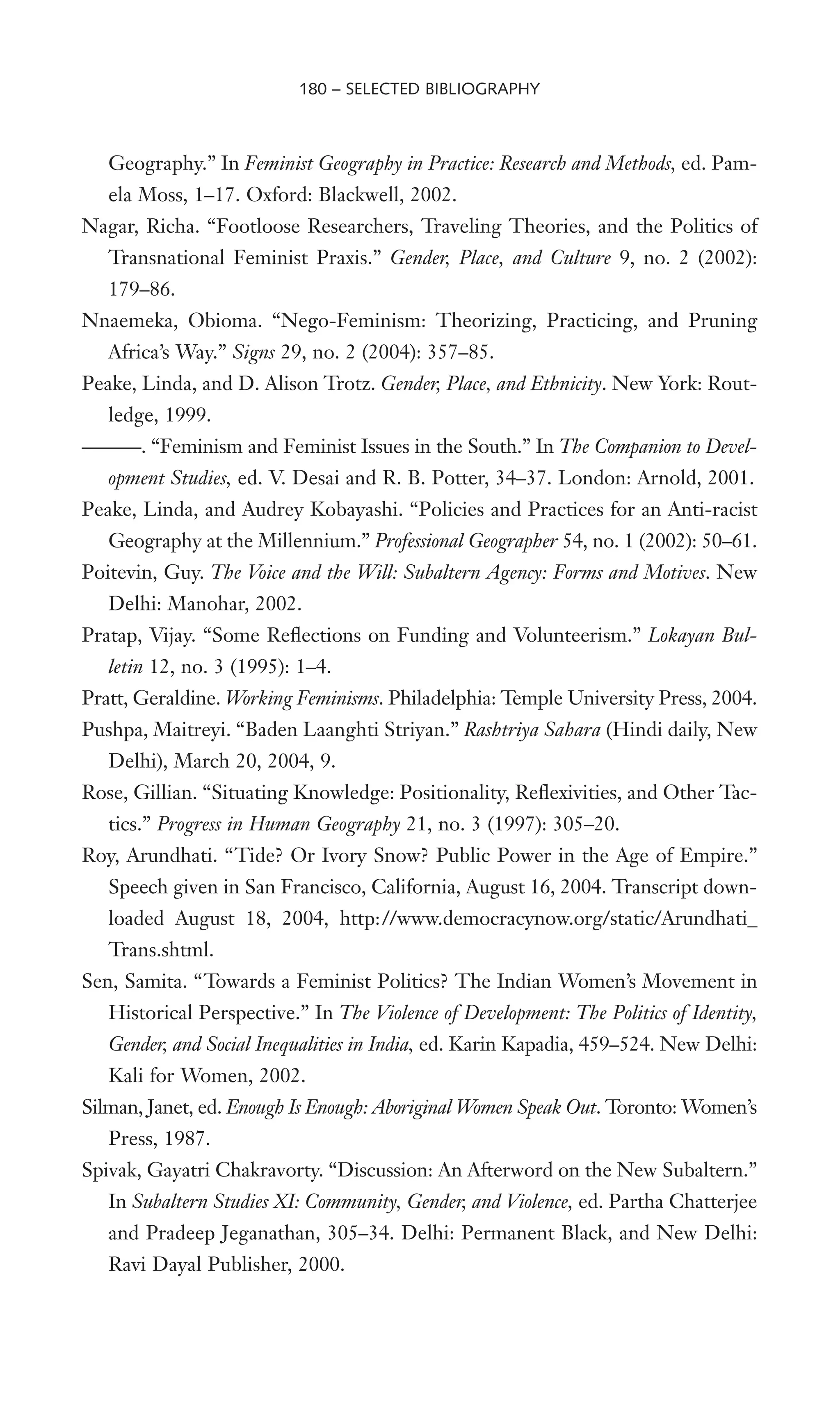 Geography.” In Feminist Geography in Practice: Research and Methods, ed. Pam-
ela Moss, 1–17. Oxford: Blackwell, 2002.
Nagar, Richa. “Footloose Researchers, Traveling Theories, and the Politics of
Transnational Feminist Praxis.” Gender, Place, and Culture 9, no. 2 (2002):
179–86.
Nnaemeka, Obioma. “Nego-Feminism: Theorizing, Practicing, and Pruning
Africa’s Way.” Signs 29, no. 2 (2004): 357–85.
Peake, Linda, and D. Alison Trotz. Gender, Place, and Ethnicity. New York: Rout-
ledge, 1999.
———. “Feminism and Feminist Issues in the South.” In The Companion to Devel-
opment Studies, ed. V. Desai and R. B. Potter, 34–37. London: Arnold, 2001.
Peake, Linda, and Audrey Kobayashi. “Policies and Practices for an Anti-racist
Geography at the Millennium.” Professional Geographer 54, no. 1 (2002): 50–61.
Poitevin, Guy. The Voice and the Will: Subaltern Agency: Forms and Motives. New
Delhi: Manohar, 2002.
Pratap, Vijay. “Some ReXections on Funding and Volunteerism.” Lokayan Bul-
letin 12, no. 3 (1995): 1–4.
Pratt, Geraldine. Working Feminisms. Philadelphia: Temple University Press, 2004.
Pushpa, Maitreyi. “Baden Laanghti Striyan.” Rashtriya Sahara (Hindi daily, New
Delhi), March 20, 2004, 9.
Rose, Gillian. “Situating Knowledge: Positionality, ReXexivities, and Other Tac-
tics.” Progress in Human Geography 21, no. 3 (1997): 305–20.
Roy, Arundhati. “Tide? Or Ivory Snow? Public Power in the Age of Empire.”
Speech given in San Francisco, California, August 16, 2004. Transcript down-
loaded August 18, 2004, http://www.democracynow.org/static/Arundhati_
Trans.shtml.
Sen, Samita. “Towards a Feminist Politics? The Indian Women’s Movement in
Historical Perspective.” In The Violence of Development: The Politics of Identity,
Gender, and Social Inequalities in India, ed. Karin Kapadia, 459–524. New Delhi:
Kali for Women, 2002.
Silman, Janet, ed. Enough Is Enough: Aboriginal Women Speak Out. Toronto: Women’s
Press, 1987.
Spivak, Gayatri Chakravorty. “Discussion: An Afterword on the New Subaltern.”
In Subaltern Studies XI: Community, Gender, and Violence, ed. Partha Chatterjee
and Pradeep Jeganathan, 305–34. Delhi: Permanent Black, and New Delhi:
Ravi Dayal Publisher, 2000.
180 – SELECTED BIBLIOGRAPHY
 