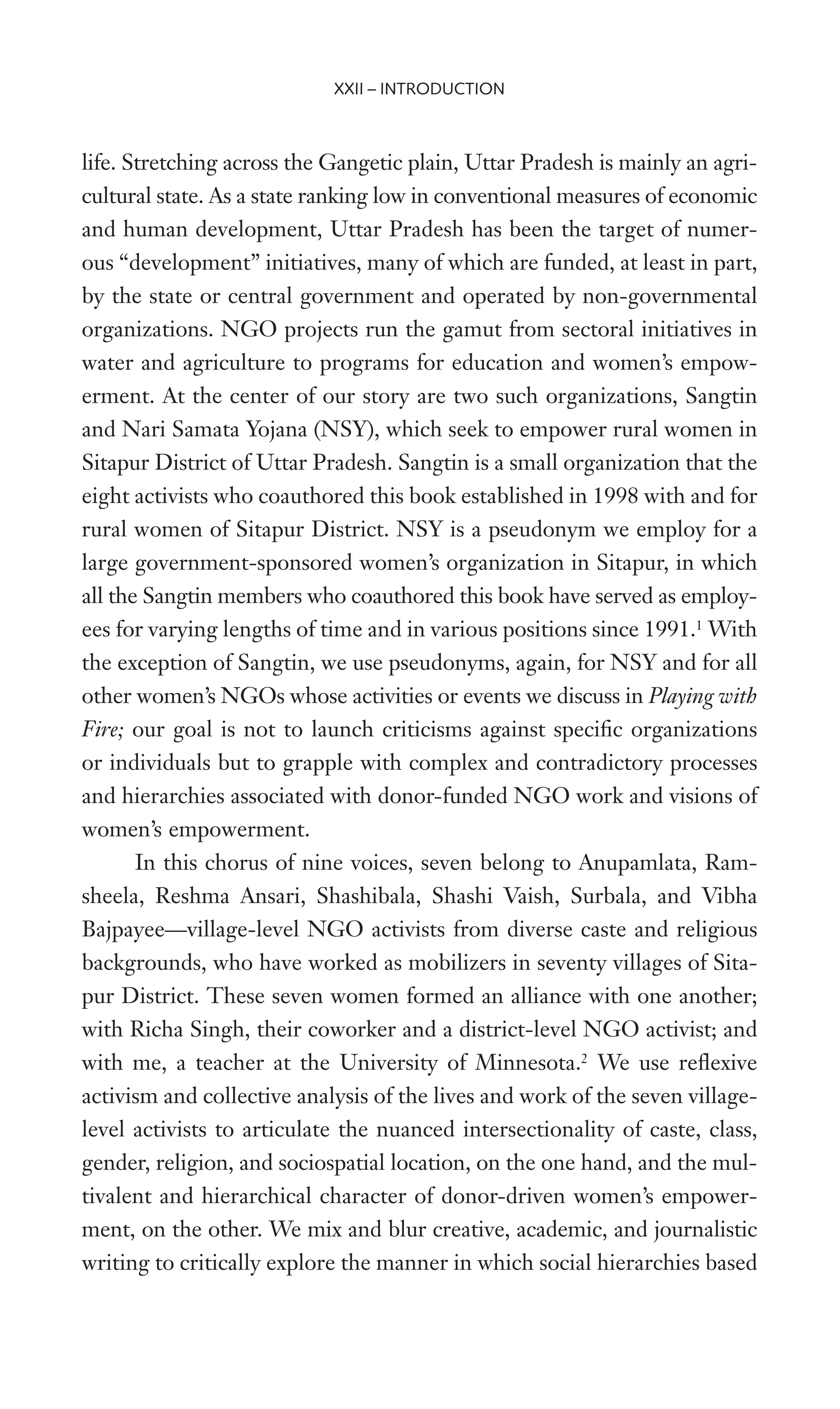 life. Stretching across the Gangetic plain, Uttar Pradesh is mainly an agri-
cultural state. As a state ranking low in conventional measures of economic
and human development, Uttar Pradesh has been the target of numer-
ous “development” initiatives, many of which are funded, at least in part,
by the state or central government and operated by non-governmental
organizations. NGO projects run the gamut from sectoral initiatives in
water and agriculture to programs for education and women’s empow-
erment. At the center of our story are two such organizations, Sangtin
and Nari Samata Yojana (NSY), which seek to empower rural women in
Sitapur District of Uttar Pradesh. Sangtin is a small organization that the
eight activists who coauthored this book established in 1998 with and for
rural women of Sitapur District. NSY is a pseudonym we employ for a
large government-sponsored women’s organization in Sitapur, in which
all the Sangtin members who coauthored this book have served as employ-
ees for varying lengths of time and in various positions since 1991.1
With
the exception of Sangtin, we use pseudonyms, again, for NSY and for all
other women’s NGOs whose activities or events we discuss in Playing with
Fire; our goal is not to launch criticisms against speciWc organizations
or individuals but to grapple with complex and contradictory processes
and hierarchies associated with donor-funded NGO work and visions of
women’s empowerment.
In this chorus of nine voices, seven belong to Anupamlata, Ram-
sheela, Reshma Ansari, Shashibala, Shashi Vaish, Surbala, and Vibha
Bajpayee—village-level NGO activists from diverse caste and religious
backgrounds, who have worked as mobilizers in seventy villages of Sita-
pur District. These seven women formed an alliance with one another;
with Richa Singh, their coworker and a district-level NGO activist; and
with me, a teacher at the University of Minnesota.2
We use reXexive
activism and collective analysis of the lives and work of the seven village-
level activists to articulate the nuanced intersectionality of caste, class,
gender, religion, and sociospatial location, on the one hand, and the mul-
tivalent and hierarchical character of donor-driven women’s empower-
ment, on the other. We mix and blur creative, academic, and journalistic
writing to critically explore the manner in which social hierarchies based
XXII – INTRODUCTION
 