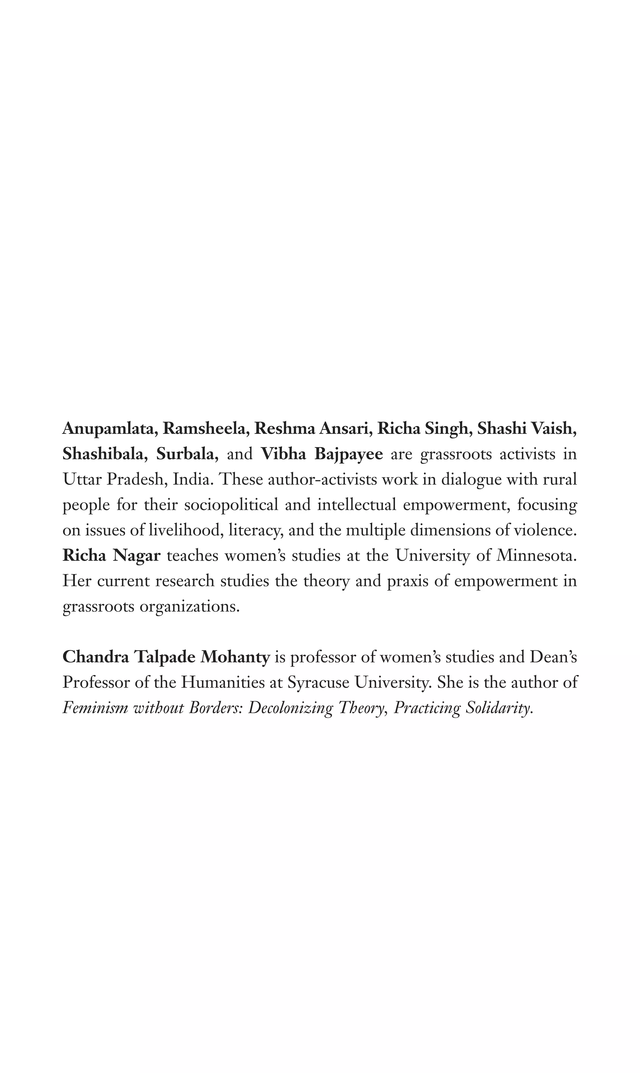 Anupamlata, Ramsheela, Reshma Ansari, Richa Singh, Shashi Vaish,
Shashibala, Surbala, and Vibha Bajpayee are grassroots activists in
Uttar Pradesh, India. These author-activists work in dialogue with rural
people for their sociopolitical and intellectual empowerment, focusing
on issues of livelihood, literacy, and the multiple dimensions of violence.
Richa Nagar teaches women’s studies at the University of Minnesota.
Her current research studies the theory and praxis of empowerment in
grassroots organizations.
Chandra Talpade Mohanty is professor of women’s studies and Dean’s
Professor of the Humanities at Syracuse University. She is the author of
Feminism without Borders: Decolonizing Theory, Practicing Solidarity.
 