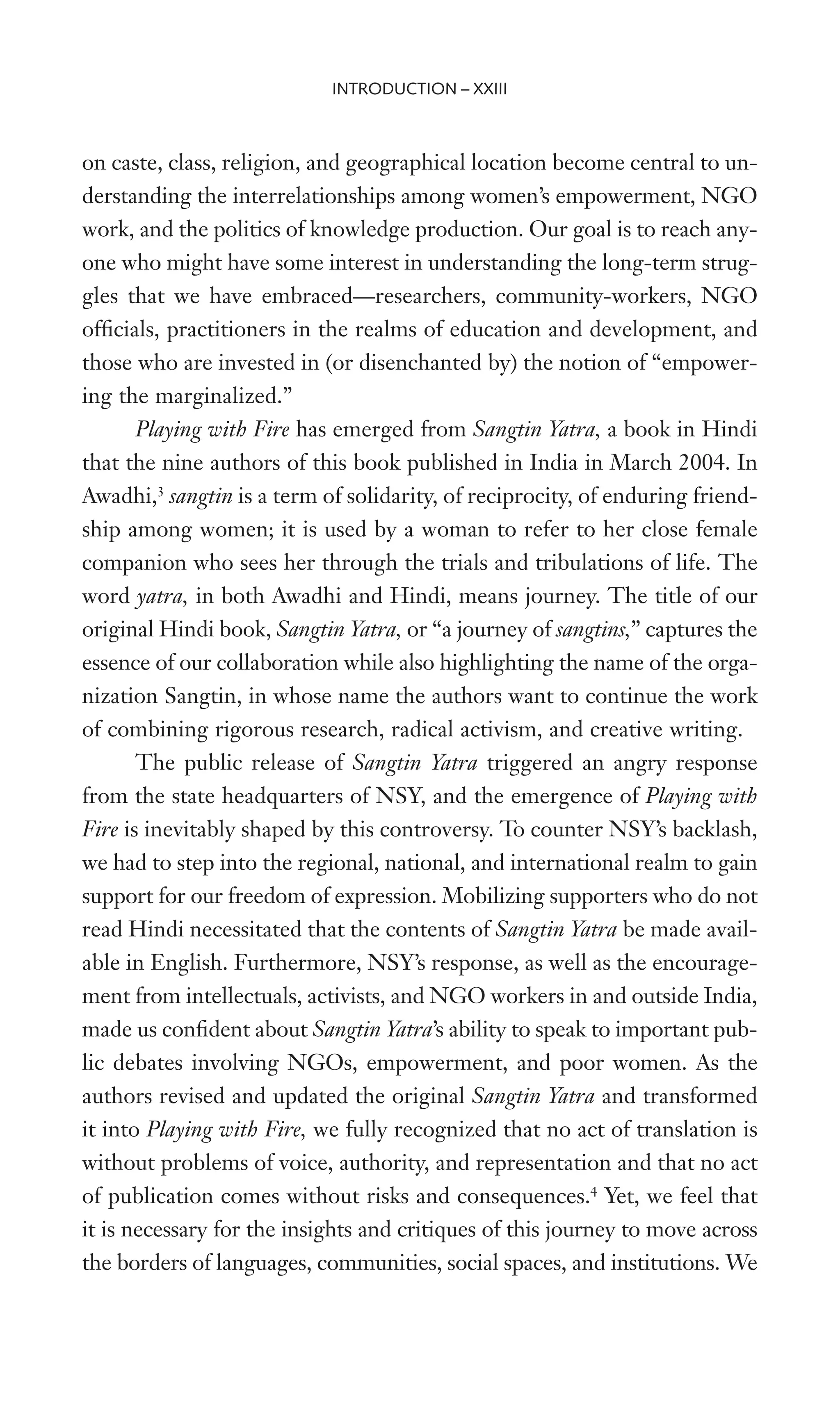 on caste, class, religion, and geographical location become central to un-
derstanding the interrelationships among women’s empowerment, NGO
work, and the politics of knowledge production. Our goal is to reach any-
one who might have some interest in understanding the long-term strug-
gles that we have embraced—researchers, community-workers, NGO
ofWcials, practitioners in the realms of education and development, and
those who are invested in (or disenchanted by) the notion of “empower-
ing the marginalized.”
Playing with Fire has emerged from Sangtin Yatra, a book in Hindi
that the nine authors of this book published in India in March 2004. In
Awadhi,3
sangtin is a term of solidarity, of reciprocity, of enduring friend-
ship among women; it is used by a woman to refer to her close female
companion who sees her through the trials and tribulations of life. The
word yatra, in both Awadhi and Hindi, means journey. The title of our
original Hindi book, Sangtin Yatra, or “a journey of sangtins,” captures the
essence of our collaboration while also highlighting the name of the orga-
nization Sangtin, in whose name the authors want to continue the work
of combining rigorous research, radical activism, and creative writing.
The public release of Sangtin Yatra triggered an angry response
from the state headquarters of NSY, and the emergence of Playing with
Fire is inevitably shaped by this controversy. To counter NSY’s backlash,
we had to step into the regional, national, and international realm to gain
support for our freedom of expression. Mobilizing supporters who do not
read Hindi necessitated that the contents of Sangtin Yatra be made avail-
able in English. Furthermore, NSY’s response, as well as the encourage-
ment from intellectuals, activists, and NGO workers in and outside India,
made us conWdent about Sangtin Yatra’s ability to speak to important pub-
lic debates involving NGOs, empowerment, and poor women. As the
authors revised and updated the original Sangtin Yatra and transformed
it into Playing with Fire, we fully recognized that no act of translation is
without problems of voice, authority, and representation and that no act
of publication comes without risks and consequences.4
Yet, we feel that
it is necessary for the insights and critiques of this journey to move across
the borders of languages, communities, social spaces, and institutions. We
INTRODUCTION – XXIII
 