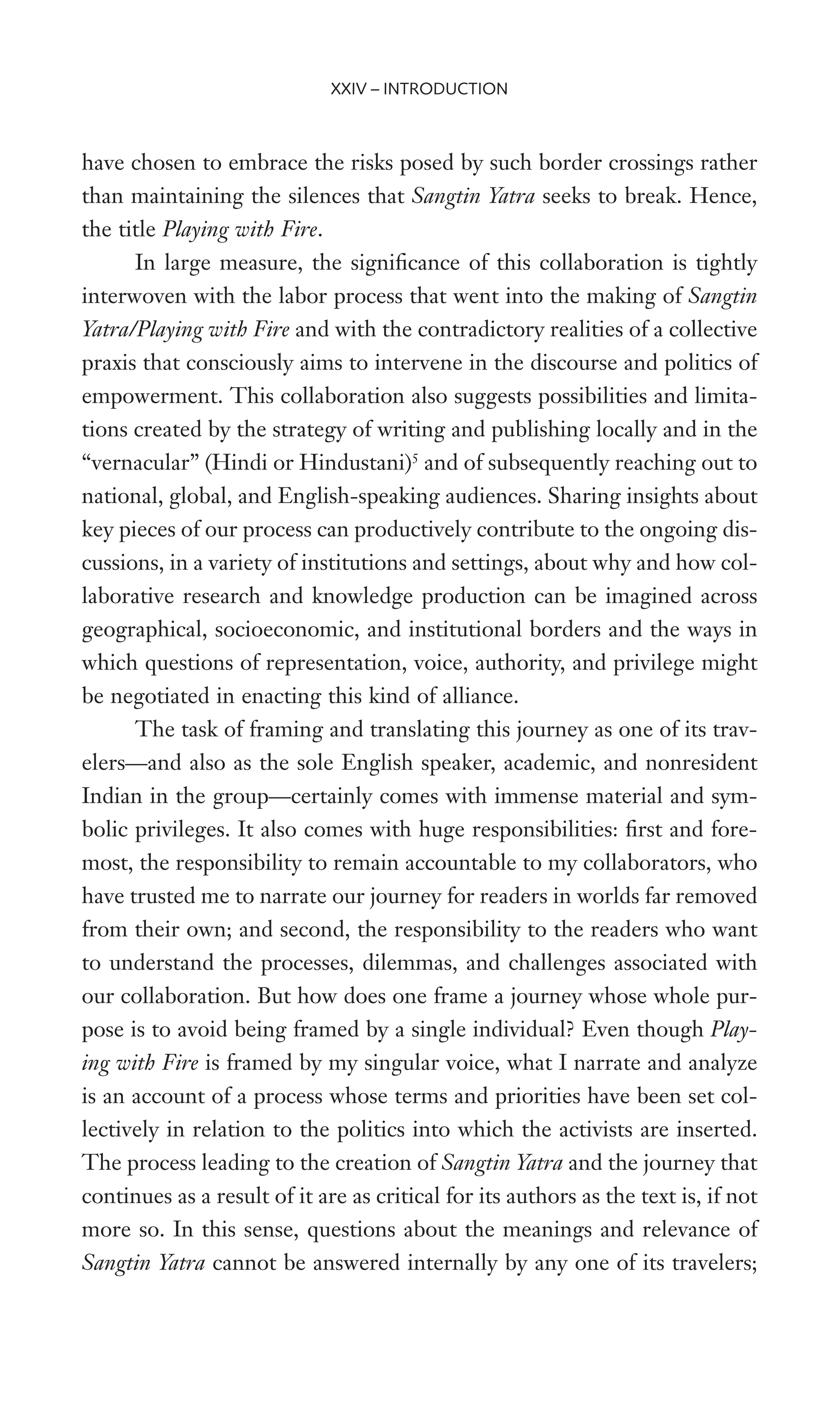 have chosen to embrace the risks posed by such border crossings rather
than maintaining the silences that Sangtin Yatra seeks to break. Hence,
the title Playing with Fire.
In large measure, the signiWcance of this collaboration is tightly
interwoven with the labor process that went into the making of Sangtin
Yatra/Playing with Fire and with the contradictory realities of a collective
praxis that consciously aims to intervene in the discourse and politics of
empowerment. This collaboration also suggests possibilities and limita-
tions created by the strategy of writing and publishing locally and in the
“vernacular” (Hindi or Hindustani)5
and of subsequently reaching out to
national, global, and English-speaking audiences. Sharing insights about
key pieces of our process can productively contribute to the ongoing dis-
cussions, in a variety of institutions and settings, about why and how col-
laborative research and knowledge production can be imagined across
geographical, socioeconomic, and institutional borders and the ways in
which questions of representation, voice, authority, and privilege might
be negotiated in enacting this kind of alliance.
The task of framing and translating this journey as one of its trav-
elers—and also as the sole English speaker, academic, and nonresident
Indian in the group—certainly comes with immense material and sym-
bolic privileges. It also comes with huge responsibilities: Wrst and fore-
most, the responsibility to remain accountable to my collaborators, who
have trusted me to narrate our journey for readers in worlds far removed
from their own; and second, the responsibility to the readers who want
to understand the processes, dilemmas, and challenges associated with
our collaboration. But how does one frame a journey whose whole pur-
pose is to avoid being framed by a single individual? Even though Play-
ing with Fire is framed by my singular voice, what I narrate and analyze
is an account of a process whose terms and priorities have been set col-
lectively in relation to the politics into which the activists are inserted.
The process leading to the creation of Sangtin Yatra and the journey that
continues as a result of it are as critical for its authors as the text is, if not
more so. In this sense, questions about the meanings and relevance of
Sangtin Yatra cannot be answered internally by any one of its travelers;
XXIV – INTRODUCTION
 