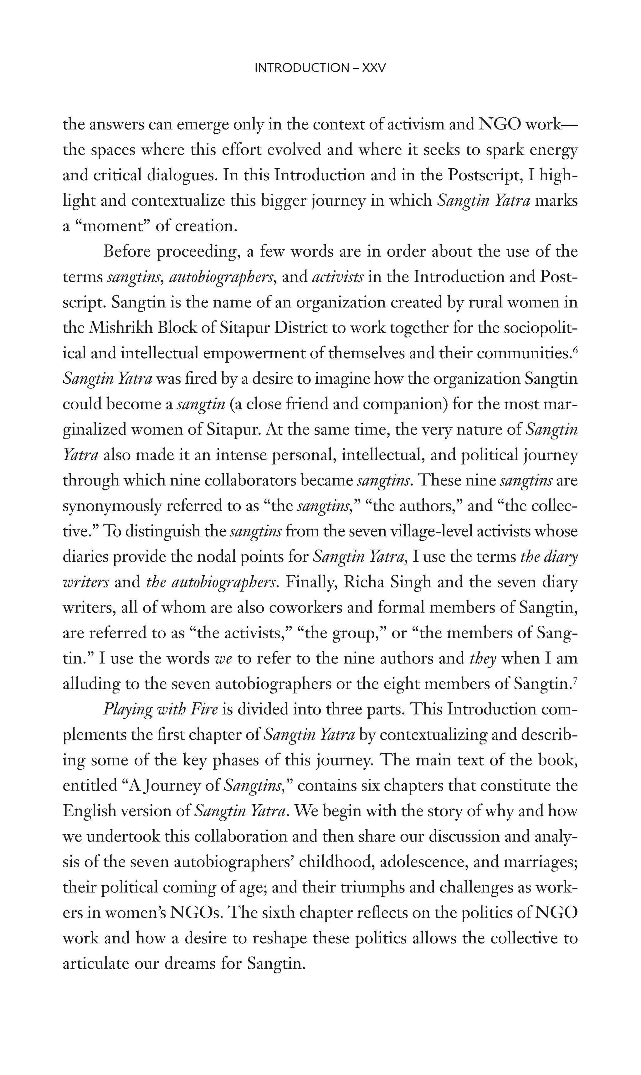 the answers can emerge only in the context of activism and NGO work—
the spaces where this effort evolved and where it seeks to spark energy
and critical dialogues. In this Introduction and in the Postscript, I high-
light and contextualize this bigger journey in which Sangtin Yatra marks
a “moment” of creation.
Before proceeding, a few words are in order about the use of the
terms sangtins, autobiographers, and activists in the Introduction and Post-
script. Sangtin is the name of an organization created by rural women in
the Mishrikh Block of Sitapur District to work together for the sociopolit-
ical and intellectual empowerment of themselves and their communities.6
Sangtin Yatra was Wred by a desire to imagine how the organization Sangtin
could become a sangtin (a close friend and companion) for the most mar-
ginalized women of Sitapur. At the same time, the very nature of Sangtin
Yatra also made it an intense personal, intellectual, and political journey
through which nine collaborators became sangtins. These nine sangtins are
synonymously referred to as “the sangtins,” “the authors,” and “the collec-
tive.” To distinguish the sangtins from the seven village-level activists whose
diaries provide the nodal points for Sangtin Yatra, I use the terms the diary
writers and the autobiographers. Finally, Richa Singh and the seven diary
writers, all of whom are also coworkers and formal members of Sangtin,
are referred to as “the activists,” “the group,” or “the members of Sang-
tin.” I use the words we to refer to the nine authors and they when I am
alluding to the seven autobiographers or the eight members of Sangtin.7
Playing with Fire is divided into three parts. This Introduction com-
plements the Wrst chapter of Sangtin Yatra by contextualizing and describ-
ing some of the key phases of this journey. The main text of the book,
entitled “A Journey of Sangtins,” contains six chapters that constitute the
English version of Sangtin Yatra. We begin with the story of why and how
we undertook this collaboration and then share our discussion and analy-
sis of the seven autobiographers’ childhood, adolescence, and marriages;
their political coming of age; and their triumphs and challenges as work-
ers in women’s NGOs. The sixth chapter reXects on the politics of NGO
work and how a desire to reshape these politics allows the collective to
articulate our dreams for Sangtin.
INTRODUCTION – XXV
 