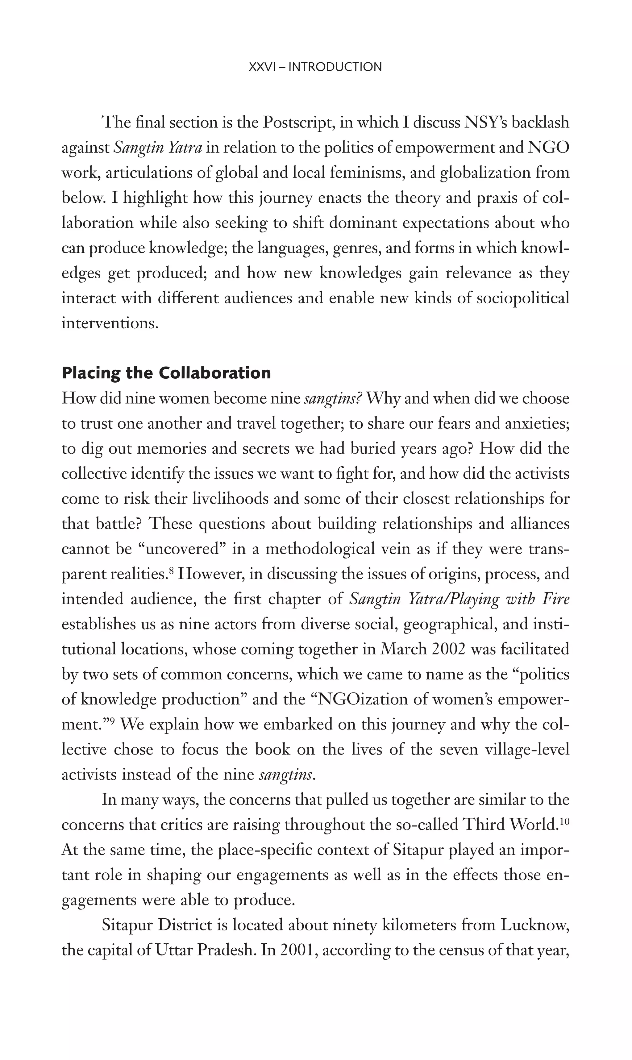 The Wnal section is the Postscript, in which I discuss NSY’s backlash
against Sangtin Yatra in relation to the politics of empowerment and NGO
work, articulations of global and local feminisms, and globalization from
below. I highlight how this journey enacts the theory and praxis of col-
laboration while also seeking to shift dominant expectations about who
can produce knowledge; the languages, genres, and forms in which knowl-
edges get produced; and how new knowledges gain relevance as they
interact with different audiences and enable new kinds of sociopolitical
interventions.
Placing the Collaboration
How did nine women become nine sangtins? Why and when did we choose
to trust one another and travel together; to share our fears and anxieties;
to dig out memories and secrets we had buried years ago? How did the
collective identify the issues we want to Wght for, and how did the activists
come to risk their livelihoods and some of their closest relationships for
that battle? These questions about building relationships and alliances
cannot be “uncovered” in a methodological vein as if they were trans-
parent realities.8
However, in discussing the issues of origins, process, and
intended audience, the Wrst chapter of Sangtin Yatra/Playing with Fire
establishes us as nine actors from diverse social, geographical, and insti-
tutional locations, whose coming together in March 2002 was facilitated
by two sets of common concerns, which we came to name as the “politics
of knowledge production” and the “NGOization of women’s empower-
ment.”9
We explain how we embarked on this journey and why the col-
lective chose to focus the book on the lives of the seven village-level
activists instead of the nine sangtins.
In many ways, the concerns that pulled us together are similar to the
concerns that critics are raising throughout the so-called Third World.10
At the same time, the place-speciWc context of Sitapur played an impor-
tant role in shaping our engagements as well as in the effects those en-
gagements were able to produce.
Sitapur District is located about ninety kilometers from Lucknow,
the capital of Uttar Pradesh. In 2001, according to the census of that year,
XXVI – INTRODUCTION
 