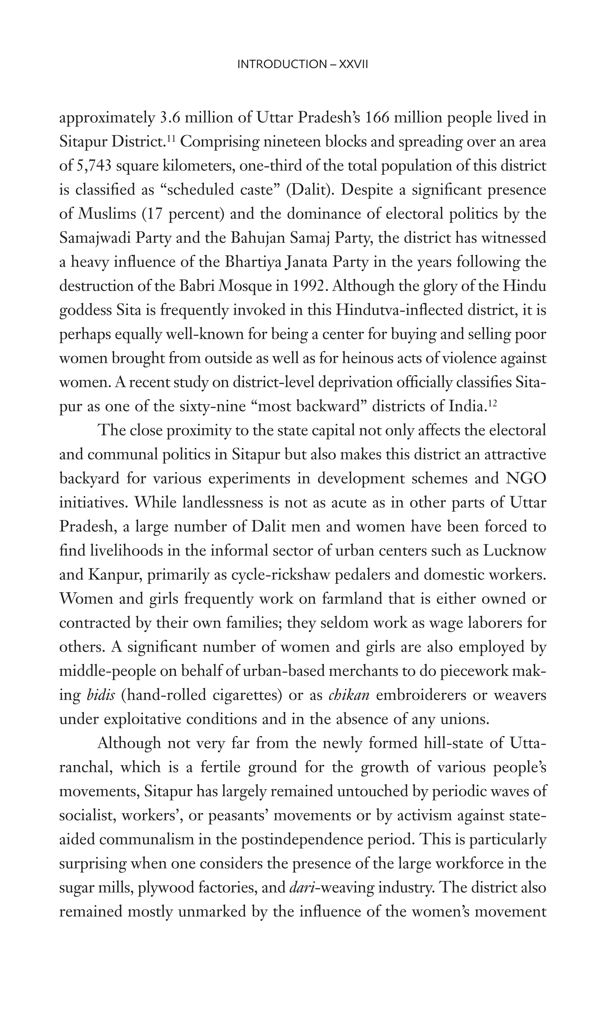 approximately 3.6 million of Uttar Pradesh’s 166 million people lived in
Sitapur District.11
Comprising nineteen blocks and spreading over an area
of 5,743 square kilometers, one-third of the total population of this district
is classiWed as “scheduled caste” (Dalit). Despite a signiWcant presence
of Muslims (17 percent) and the dominance of electoral politics by the
Samajwadi Party and the Bahujan Samaj Party, the district has witnessed
a heavy inXuence of the Bhartiya Janata Party in the years following the
destruction of the Babri Mosque in 1992. Although the glory of the Hindu
goddess Sita is frequently invoked in this Hindutva-inXected district, it is
perhaps equally well-known for being a center for buying and selling poor
women brought from outside as well as for heinous acts of violence against
women. A recent study on district-level deprivation ofWcially classiWes Sita-
pur as one of the sixty-nine “most backward” districts of India.12
The close proximity to the state capital not only affects the electoral
and communal politics in Sitapur but also makes this district an attractive
backyard for various experiments in development schemes and NGO
initiatives. While landlessness is not as acute as in other parts of Uttar
Pradesh, a large number of Dalit men and women have been forced to
Wnd livelihoods in the informal sector of urban centers such as Lucknow
and Kanpur, primarily as cycle-rickshaw pedalers and domestic workers.
Women and girls frequently work on farmland that is either owned or
contracted by their own families; they seldom work as wage laborers for
others. A signiWcant number of women and girls are also employed by
middle-people on behalf of urban-based merchants to do piecework mak-
ing bidis (hand-rolled cigarettes) or as chikan embroiderers or weavers
under exploitative conditions and in the absence of any unions.
Although not very far from the newly formed hill-state of Utta-
ranchal, which is a fertile ground for the growth of various people’s
movements, Sitapur has largely remained untouched by periodic waves of
socialist, workers’, or peasants’ movements or by activism against state-
aided communalism in the postindependence period. This is particularly
surprising when one considers the presence of the large workforce in the
sugar mills, plywood factories, and dari-weaving industry. The district also
remained mostly unmarked by the inXuence of the women’s movement
INTRODUCTION – XXVII
 