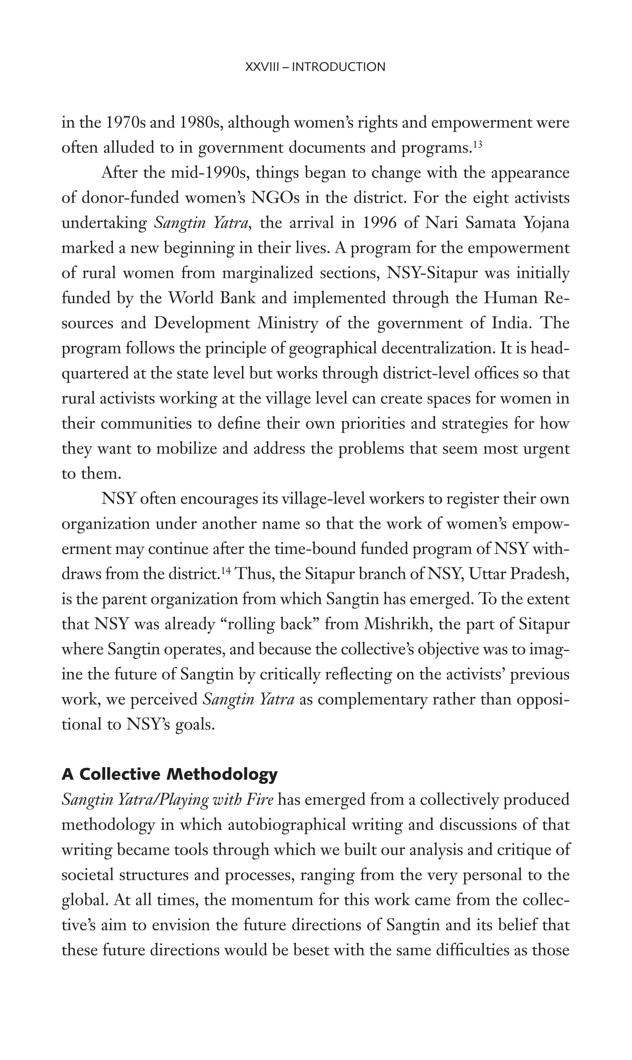 in the 1970s and 1980s, although women’s rights and empowerment were
often alluded to in government documents and programs.13
After the mid-1990s, things began to change with the appearance
of donor-funded women’s NGOs in the district. For the eight activists
undertaking Sangtin Yatra, the arrival in 1996 of Nari Samata Yojana
marked a new beginning in their lives. A program for the empowerment
of rural women from marginalized sections, NSY-Sitapur was initially
funded by the World Bank and implemented through the Human Re-
sources and Development Ministry of the government of India. The
program follows the principle of geographical decentralization. It is head-
quartered at the state level but works through district-level ofWces so that
rural activists working at the village level can create spaces for women in
their communities to deWne their own priorities and strategies for how
they want to mobilize and address the problems that seem most urgent
to them.
NSY often encourages its village-level workers to register their own
organization under another name so that the work of women’s empow-
erment may continue after the time-bound funded program of NSY with-
draws from the district.14
Thus, the Sitapur branch of NSY, Uttar Pradesh,
is the parent organization from which Sangtin has emerged. To the extent
that NSY was already “rolling back” from Mishrikh, the part of Sitapur
where Sangtin operates, and because the collective’s objective was to imag-
ine the future of Sangtin by critically reXecting on the activists’ previous
work, we perceived Sangtin Yatra as complementary rather than opposi-
tional to NSY’s goals.
A Collective Methodology
Sangtin Yatra/Playing with Fire has emerged from a collectively produced
methodology in which autobiographical writing and discussions of that
writing became tools through which we built our analysis and critique of
societal structures and processes, ranging from the very personal to the
global. At all times, the momentum for this work came from the collec-
tive’s aim to envision the future directions of Sangtin and its belief that
these future directions would be beset with the same difWculties as those
XXVIII – INTRODUCTION
 