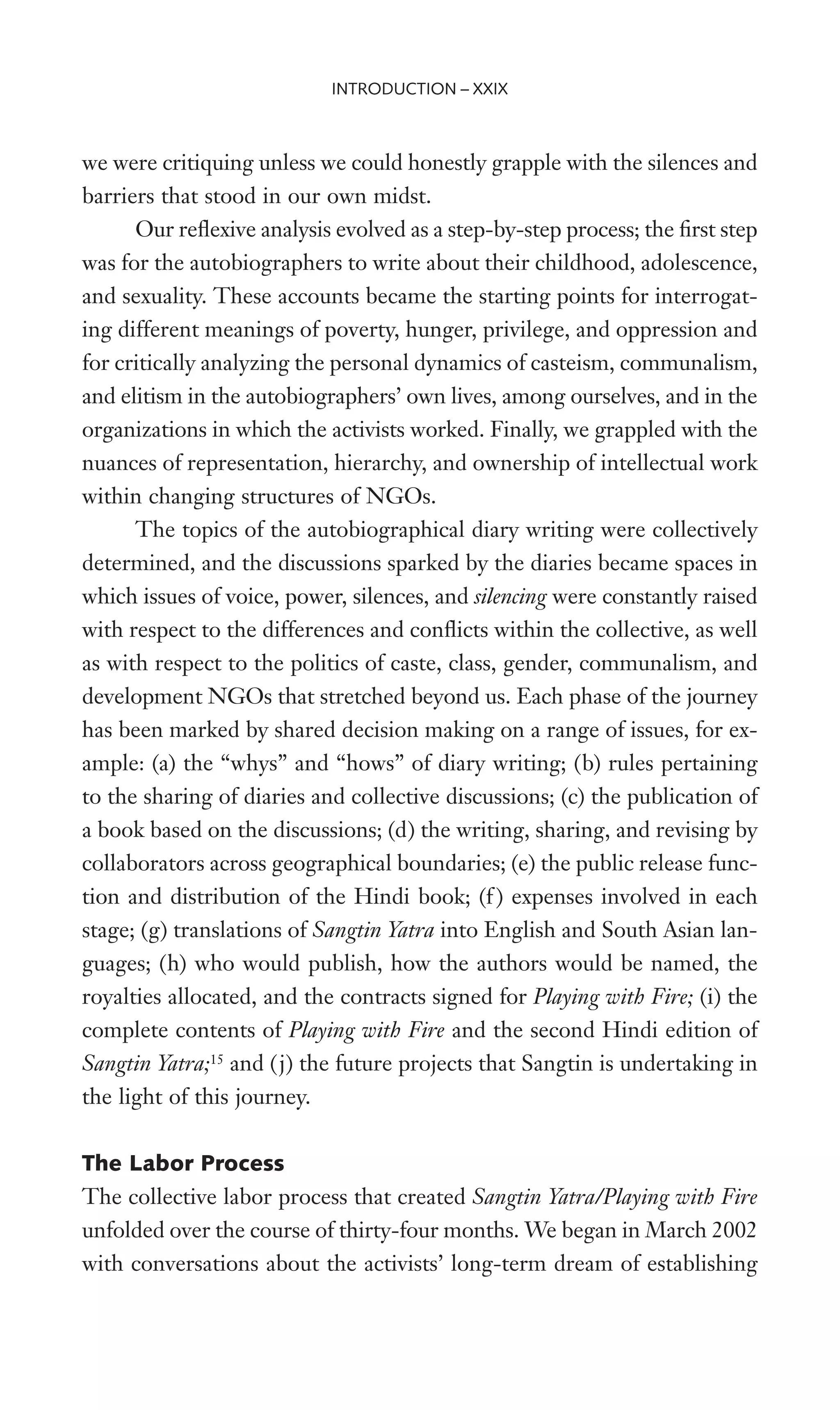 we were critiquing unless we could honestly grapple with the silences and
barriers that stood in our own midst.
Our reXexive analysis evolved as a step-by-step process; the Wrst step
was for the autobiographers to write about their childhood, adolescence,
and sexuality. These accounts became the starting points for interrogat-
ing different meanings of poverty, hunger, privilege, and oppression and
for critically analyzing the personal dynamics of casteism, communalism,
and elitism in the autobiographers’ own lives, among ourselves, and in the
organizations in which the activists worked. Finally, we grappled with the
nuances of representation, hierarchy, and ownership of intellectual work
within changing structures of NGOs.
The topics of the autobiographical diary writing were collectively
determined, and the discussions sparked by the diaries became spaces in
which issues of voice, power, silences, and silencing were constantly raised
with respect to the differences and conXicts within the collective, as well
as with respect to the politics of caste, class, gender, communalism, and
development NGOs that stretched beyond us. Each phase of the journey
has been marked by shared decision making on a range of issues, for ex-
ample: (a) the “whys” and “hows” of diary writing; (b) rules pertaining
to the sharing of diaries and collective discussions; (c) the publication of
a book based on the discussions; (d) the writing, sharing, and revising by
collaborators across geographical boundaries; (e) the public release func-
tion and distribution of the Hindi book; (f ) expenses involved in each
stage; (g) translations of Sangtin Yatra into English and South Asian lan-
guages; (h) who would publish, how the authors would be named, the
royalties allocated, and the contracts signed for Playing with Fire; (i) the
complete contents of Playing with Fire and the second Hindi edition of
Sangtin Yatra;15
and (j) the future projects that Sangtin is undertaking in
the light of this journey.
The Labor Process
The collective labor process that created Sangtin Yatra/Playing with Fire
unfolded over the course of thirty-four months. We began in March 2002
with conversations about the activists’ long-term dream of establishing
INTRODUCTION – XXIX
 