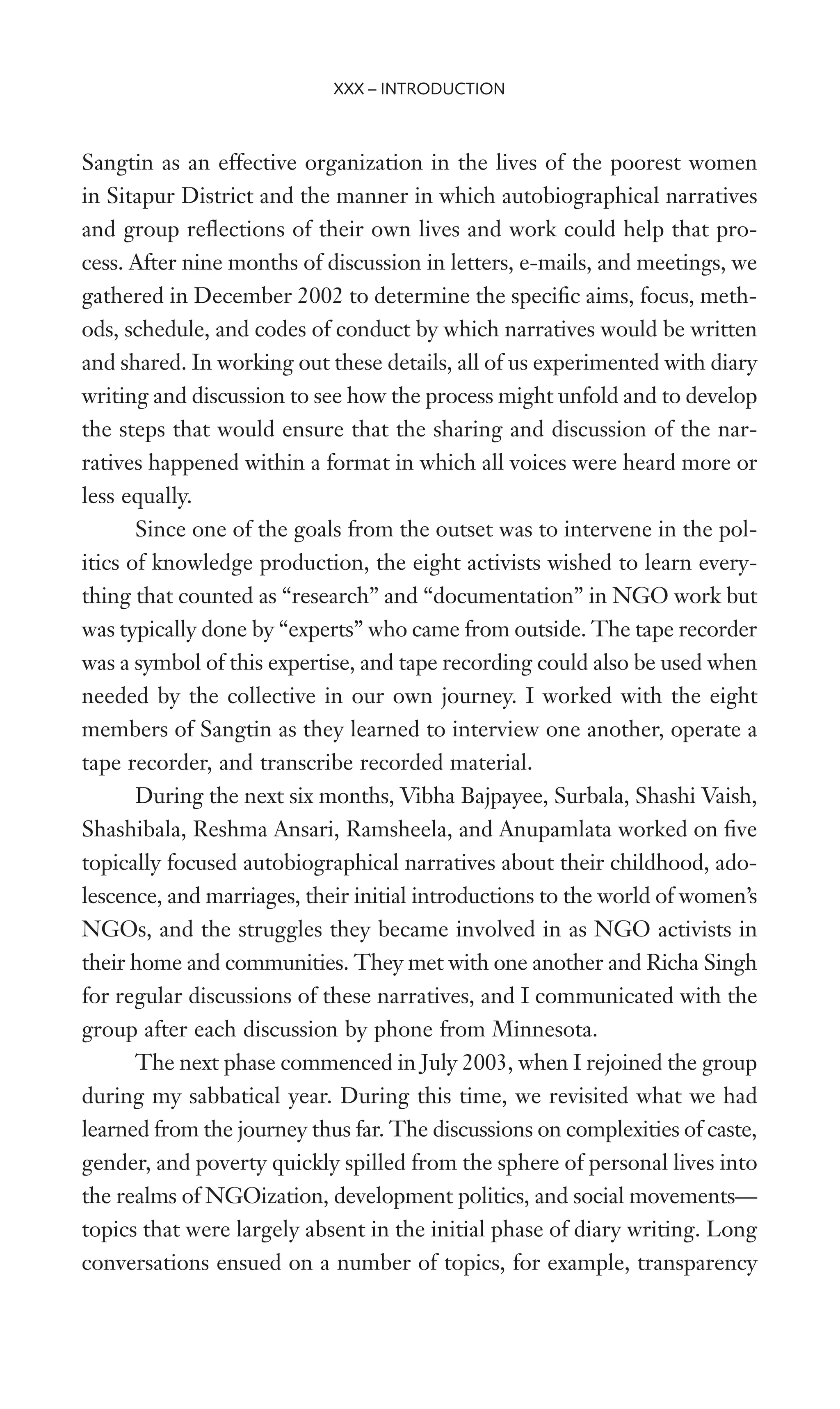 Sangtin as an effective organization in the lives of the poorest women
in Sitapur District and the manner in which autobiographical narratives
and group reXections of their own lives and work could help that pro-
cess. After nine months of discussion in letters, e-mails, and meetings, we
gathered in December 2002 to determine the speciWc aims, focus, meth-
ods, schedule, and codes of conduct by which narratives would be written
and shared. In working out these details, all of us experimented with diary
writing and discussion to see how the process might unfold and to develop
the steps that would ensure that the sharing and discussion of the nar-
ratives happened within a format in which all voices were heard more or
less equally.
Since one of the goals from the outset was to intervene in the pol-
itics of knowledge production, the eight activists wished to learn every-
thing that counted as “research” and “documentation” in NGO work but
was typically done by “experts” who came from outside. The tape recorder
was a symbol of this expertise, and tape recording could also be used when
needed by the collective in our own journey. I worked with the eight
members of Sangtin as they learned to interview one another, operate a
tape recorder, and transcribe recorded material.
During the next six months, Vibha Bajpayee, Surbala, Shashi Vaish,
Shashibala, Reshma Ansari, Ramsheela, and Anupamlata worked on Wve
topically focused autobiographical narratives about their childhood, ado-
lescence, and marriages, their initial introductions to the world of women’s
NGOs, and the struggles they became involved in as NGO activists in
their home and communities. They met with one another and Richa Singh
for regular discussions of these narratives, and I communicated with the
group after each discussion by phone from Minnesota.
The next phase commenced in July 2003, when I rejoined the group
during my sabbatical year. During this time, we revisited what we had
learned from the journey thus far. The discussions on complexities of caste,
gender, and poverty quickly spilled from the sphere of personal lives into
the realms of NGOization, development politics, and social movements—
topics that were largely absent in the initial phase of diary writing. Long
conversations ensued on a number of topics, for example, transparency
XXX – INTRODUCTION
 