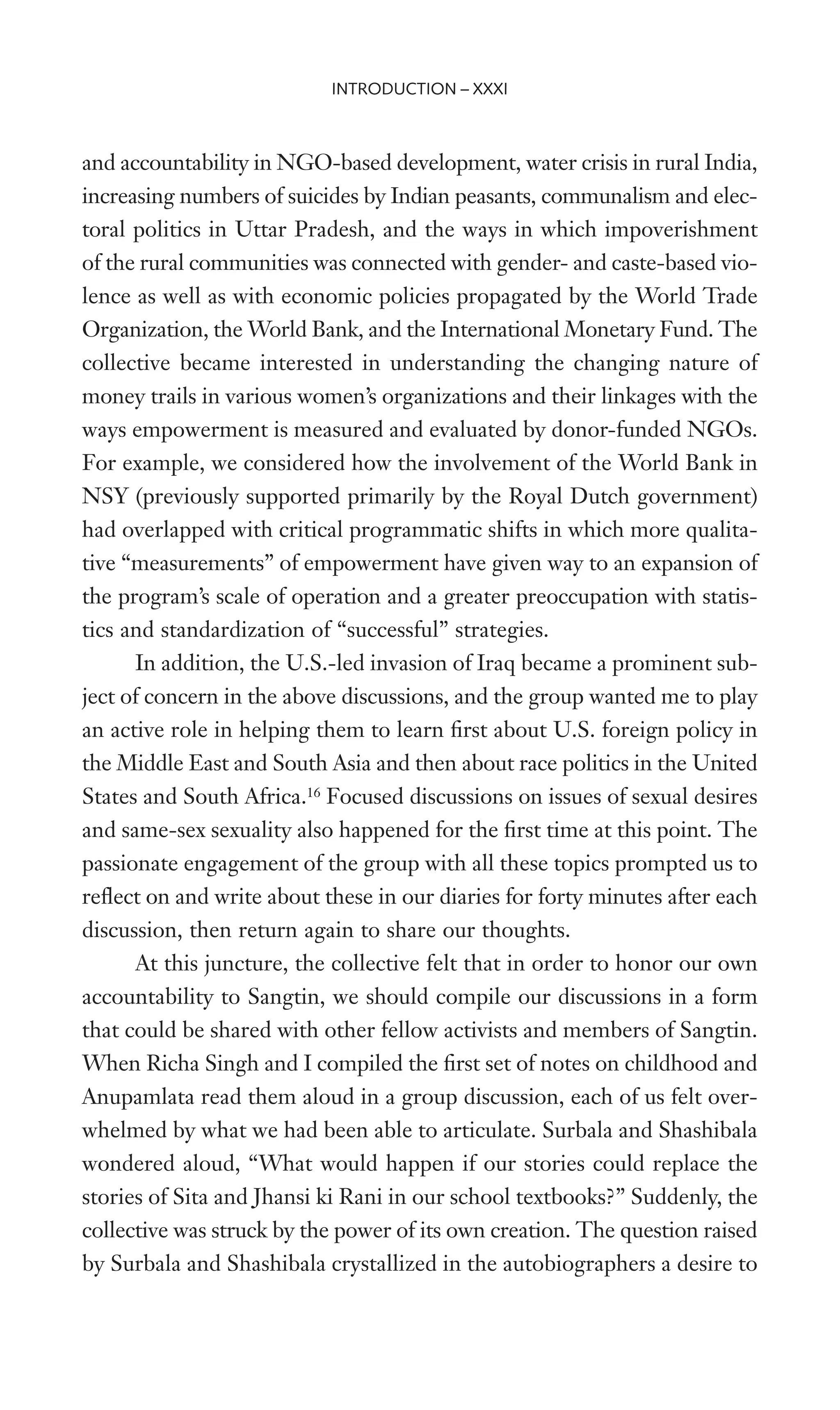 and accountability in NGO-based development, water crisis in rural India,
increasing numbers of suicides by Indian peasants, communalism and elec-
toral politics in Uttar Pradesh, and the ways in which impoverishment
of the rural communities was connected with gender- and caste-based vio-
lence as well as with economic policies propagated by the World Trade
Organization, the World Bank, and the International Monetary Fund. The
collective became interested in understanding the changing nature of
money trails in various women’s organizations and their linkages with the
ways empowerment is measured and evaluated by donor-funded NGOs.
For example, we considered how the involvement of the World Bank in
NSY (previously supported primarily by the Royal Dutch government)
had overlapped with critical programmatic shifts in which more qualita-
tive “measurements” of empowerment have given way to an expansion of
the program’s scale of operation and a greater preoccupation with statis-
tics and standardization of “successful” strategies.
In addition, the U.S.-led invasion of Iraq became a prominent sub-
ject of concern in the above discussions, and the group wanted me to play
an active role in helping them to learn Wrst about U.S. foreign policy in
the Middle East and South Asia and then about race politics in the United
States and South Africa.16
Focused discussions on issues of sexual desires
and same-sex sexuality also happened for the Wrst time at this point. The
passionate engagement of the group with all these topics prompted us to
reXect on and write about these in our diaries for forty minutes after each
discussion, then return again to share our thoughts.
At this juncture, the collective felt that in order to honor our own
accountability to Sangtin, we should compile our discussions in a form
that could be shared with other fellow activists and members of Sangtin.
When Richa Singh and I compiled the Wrst set of notes on childhood and
Anupamlata read them aloud in a group discussion, each of us felt over-
whelmed by what we had been able to articulate. Surbala and Shashibala
wondered aloud, “What would happen if our stories could replace the
stories of Sita and Jhansi ki Rani in our school textbooks?” Suddenly, the
collective was struck by the power of its own creation. The question raised
by Surbala and Shashibala crystallized in the autobiographers a desire to
INTRODUCTION – XXXI
 
