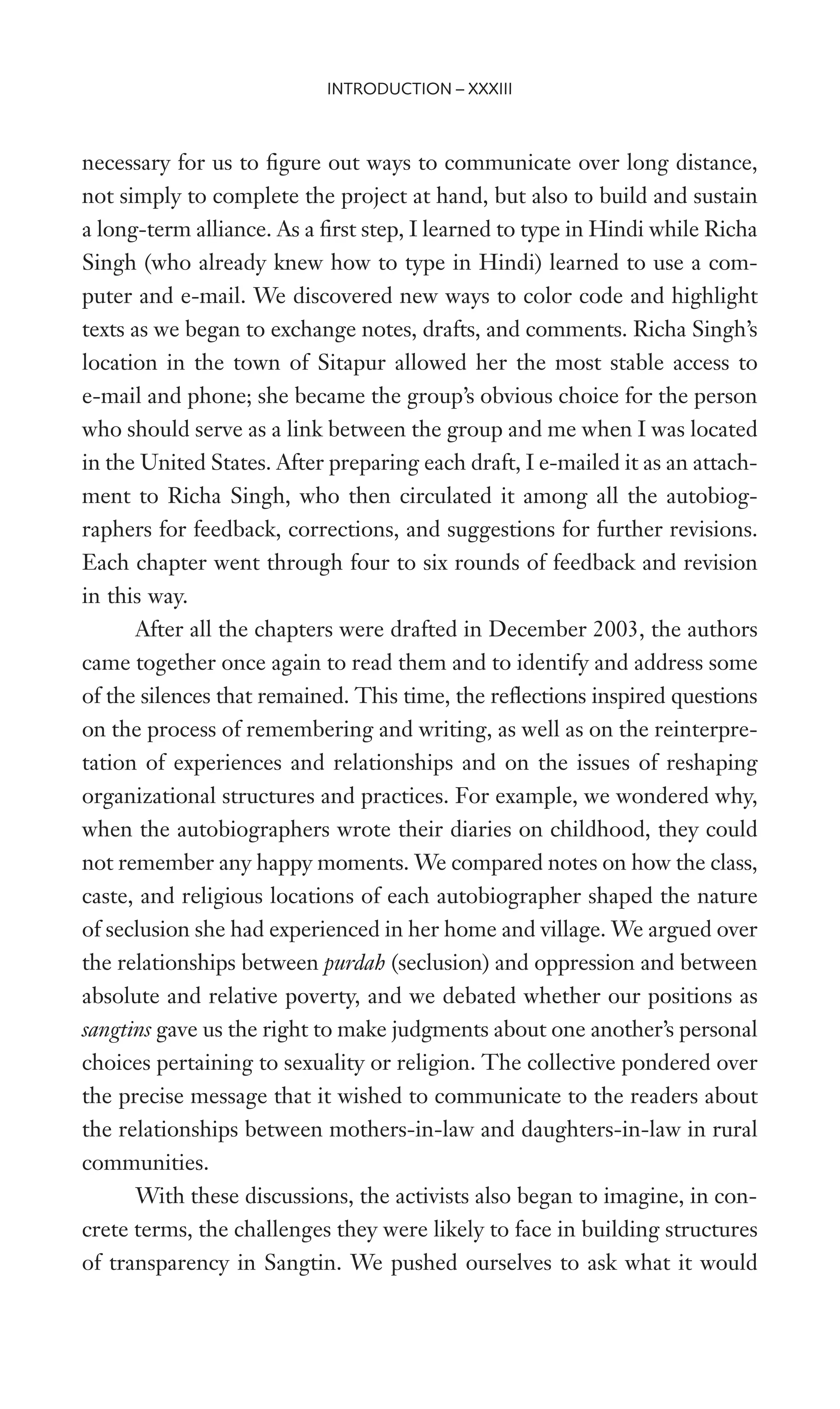 necessary for us to Wgure out ways to communicate over long distance,
not simply to complete the project at hand, but also to build and sustain
a long-term alliance. As a Wrst step, I learned to type in Hindi while Richa
Singh (who already knew how to type in Hindi) learned to use a com-
puter and e-mail. We discovered new ways to color code and highlight
texts as we began to exchange notes, drafts, and comments. Richa Singh’s
location in the town of Sitapur allowed her the most stable access to
e-mail and phone; she became the group’s obvious choice for the person
who should serve as a link between the group and me when I was located
in the United States. After preparing each draft, I e-mailed it as an attach-
ment to Richa Singh, who then circulated it among all the autobiog-
raphers for feedback, corrections, and suggestions for further revisions.
Each chapter went through four to six rounds of feedback and revision
in this way.
After all the chapters were drafted in December 2003, the authors
came together once again to read them and to identify and address some
of the silences that remained. This time, the reXections inspired questions
on the process of remembering and writing, as well as on the reinterpre-
tation of experiences and relationships and on the issues of reshaping
organizational structures and practices. For example, we wondered why,
when the autobiographers wrote their diaries on childhood, they could
not remember any happy moments. We compared notes on how the class,
caste, and religious locations of each autobiographer shaped the nature
of seclusion she had experienced in her home and village. We argued over
the relationships between purdah (seclusion) and oppression and between
absolute and relative poverty, and we debated whether our positions as
sangtins gave us the right to make judgments about one another’s personal
choices pertaining to sexuality or religion. The collective pondered over
the precise message that it wished to communicate to the readers about
the relationships between mothers-in-law and daughters-in-law in rural
communities.
With these discussions, the activists also began to imagine, in con-
crete terms, the challenges they were likely to face in building structures
of transparency in Sangtin. We pushed ourselves to ask what it would
INTRODUCTION – XXXIII
 