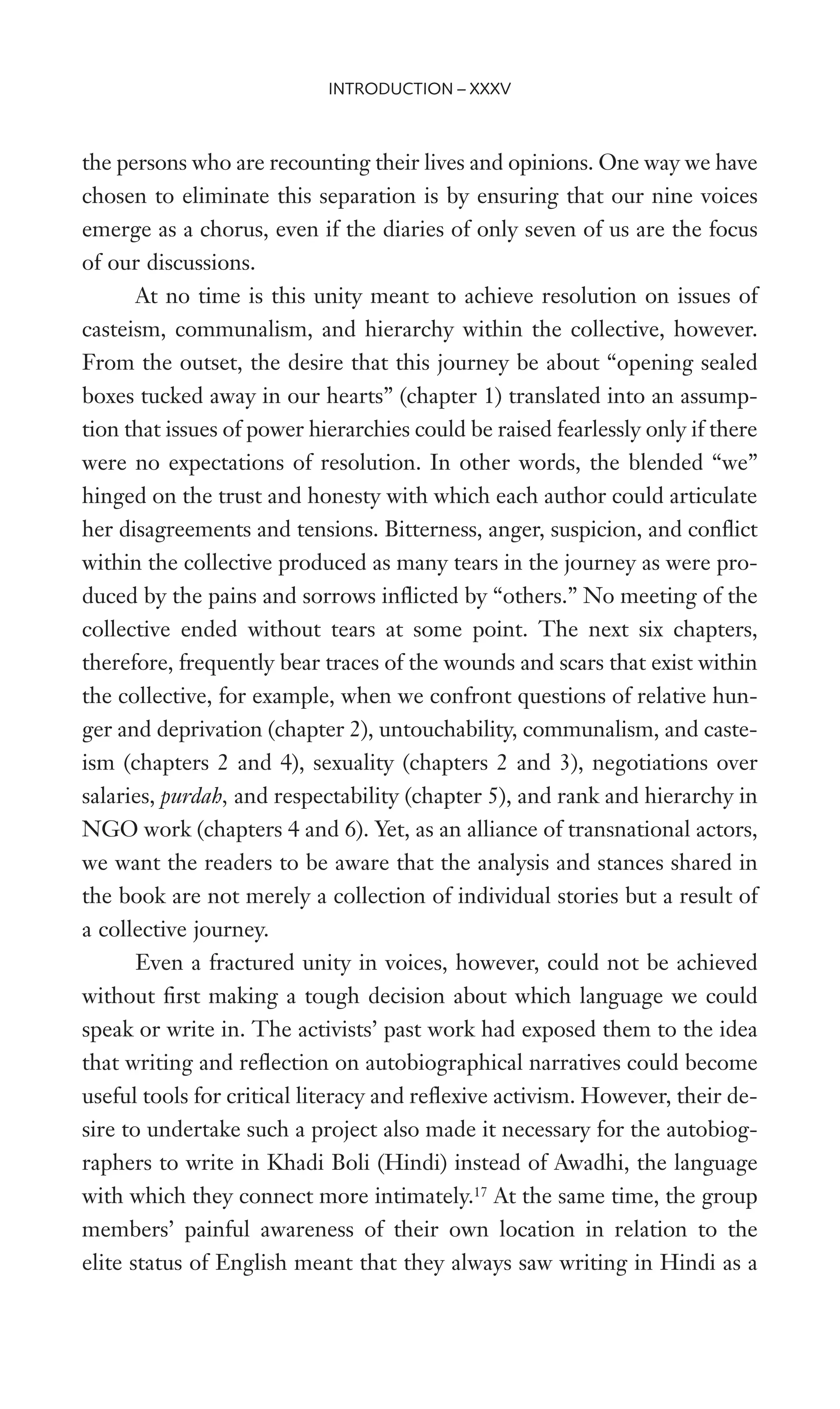 the persons who are recounting their lives and opinions. One way we have
chosen to eliminate this separation is by ensuring that our nine voices
emerge as a chorus, even if the diaries of only seven of us are the focus
of our discussions.
At no time is this unity meant to achieve resolution on issues of
casteism, communalism, and hierarchy within the collective, however.
From the outset, the desire that this journey be about “opening sealed
boxes tucked away in our hearts” (chapter 1) translated into an assump-
tion that issues of power hierarchies could be raised fearlessly only if there
were no expectations of resolution. In other words, the blended “we”
hinged on the trust and honesty with which each author could articulate
her disagreements and tensions. Bitterness, anger, suspicion, and conXict
within the collective produced as many tears in the journey as were pro-
duced by the pains and sorrows inXicted by “others.” No meeting of the
collective ended without tears at some point. The next six chapters,
therefore, frequently bear traces of the wounds and scars that exist within
the collective, for example, when we confront questions of relative hun-
ger and deprivation (chapter 2), untouchability, communalism, and caste-
ism (chapters 2 and 4), sexuality (chapters 2 and 3), negotiations over
salaries, purdah, and respectability (chapter 5), and rank and hierarchy in
NGO work (chapters 4 and 6). Yet, as an alliance of transnational actors,
we want the readers to be aware that the analysis and stances shared in
the book are not merely a collection of individual stories but a result of
a collective journey.
Even a fractured unity in voices, however, could not be achieved
without Wrst making a tough decision about which language we could
speak or write in. The activists’ past work had exposed them to the idea
that writing and reXection on autobiographical narratives could become
useful tools for critical literacy and reXexive activism. However, their de-
sire to undertake such a project also made it necessary for the autobiog-
raphers to write in Khadi Boli (Hindi) instead of Awadhi, the language
with which they connect more intimately.17
At the same time, the group
members’ painful awareness of their own location in relation to the
elite status of English meant that they always saw writing in Hindi as a
INTRODUCTION – XXXV
 
