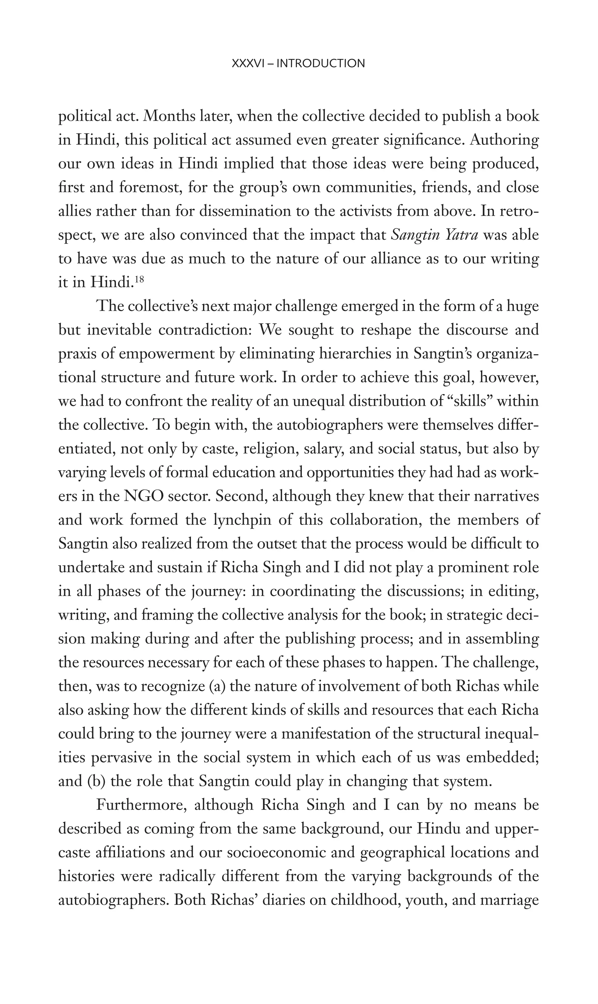 political act. Months later, when the collective decided to publish a book
in Hindi, this political act assumed even greater signiWcance. Authoring
our own ideas in Hindi implied that those ideas were being produced,
Wrst and foremost, for the group’s own communities, friends, and close
allies rather than for dissemination to the activists from above. In retro-
spect, we are also convinced that the impact that Sangtin Yatra was able
to have was due as much to the nature of our alliance as to our writing
it in Hindi.18
The collective’s next major challenge emerged in the form of a huge
but inevitable contradiction: We sought to reshape the discourse and
praxis of empowerment by eliminating hierarchies in Sangtin’s organiza-
tional structure and future work. In order to achieve this goal, however,
we had to confront the reality of an unequal distribution of “skills” within
the collective. To begin with, the autobiographers were themselves differ-
entiated, not only by caste, religion, salary, and social status, but also by
varying levels of formal education and opportunities they had had as work-
ers in the NGO sector. Second, although they knew that their narratives
and work formed the lynchpin of this collaboration, the members of
Sangtin also realized from the outset that the process would be difWcult to
undertake and sustain if Richa Singh and I did not play a prominent role
in all phases of the journey: in coordinating the discussions; in editing,
writing, and framing the collective analysis for the book; in strategic deci-
sion making during and after the publishing process; and in assembling
the resources necessary for each of these phases to happen. The challenge,
then, was to recognize (a) the nature of involvement of both Richas while
also asking how the different kinds of skills and resources that each Richa
could bring to the journey were a manifestation of the structural inequal-
ities pervasive in the social system in which each of us was embedded;
and (b) the role that Sangtin could play in changing that system.
Furthermore, although Richa Singh and I can by no means be
described as coming from the same background, our Hindu and upper-
caste afWliations and our socioeconomic and geographical locations and
histories were radically different from the varying backgrounds of the
autobiographers. Both Richas’ diaries on childhood, youth, and marriage
XXXVI – INTRODUCTION
 