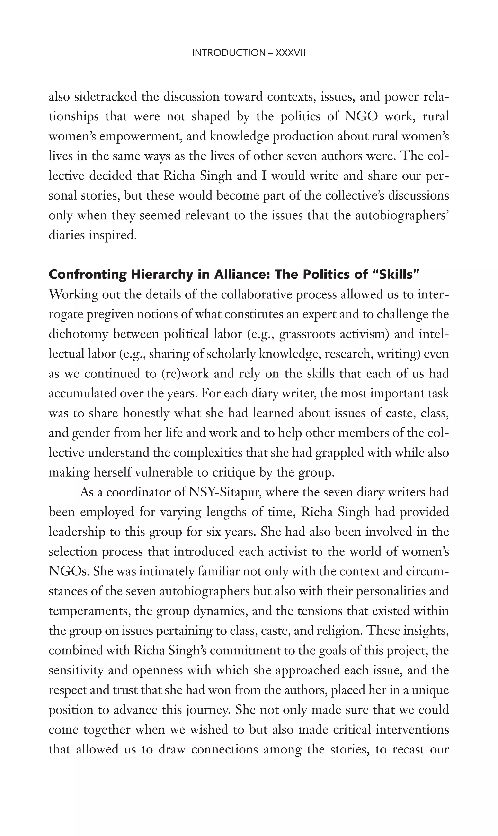 also sidetracked the discussion toward contexts, issues, and power rela-
tionships that were not shaped by the politics of NGO work, rural
women’s empowerment, and knowledge production about rural women’s
lives in the same ways as the lives of other seven authors were. The col-
lective decided that Richa Singh and I would write and share our per-
sonal stories, but these would become part of the collective’s discussions
only when they seemed relevant to the issues that the autobiographers’
diaries inspired.
Confronting Hierarchy in Alliance: The Politics of “Skills”
Working out the details of the collaborative process allowed us to inter-
rogate pregiven notions of what constitutes an expert and to challenge the
dichotomy between political labor (e.g., grassroots activism) and intel-
lectual labor (e.g., sharing of scholarly knowledge, research, writing) even
as we continued to (re)work and rely on the skills that each of us had
accumulated over the years. For each diary writer, the most important task
was to share honestly what she had learned about issues of caste, class,
and gender from her life and work and to help other members of the col-
lective understand the complexities that she had grappled with while also
making herself vulnerable to critique by the group.
As a coordinator of NSY-Sitapur, where the seven diary writers had
been employed for varying lengths of time, Richa Singh had provided
leadership to this group for six years. She had also been involved in the
selection process that introduced each activist to the world of women’s
NGOs. She was intimately familiar not only with the context and circum-
stances of the seven autobiographers but also with their personalities and
temperaments, the group dynamics, and the tensions that existed within
the group on issues pertaining to class, caste, and religion. These insights,
combined with Richa Singh’s commitment to the goals of this project, the
sensitivity and openness with which she approached each issue, and the
respect and trust that she had won from the authors, placed her in a unique
position to advance this journey. She not only made sure that we could
come together when we wished to but also made critical interventions
that allowed us to draw connections among the stories, to recast our
INTRODUCTION – XXXVII
 