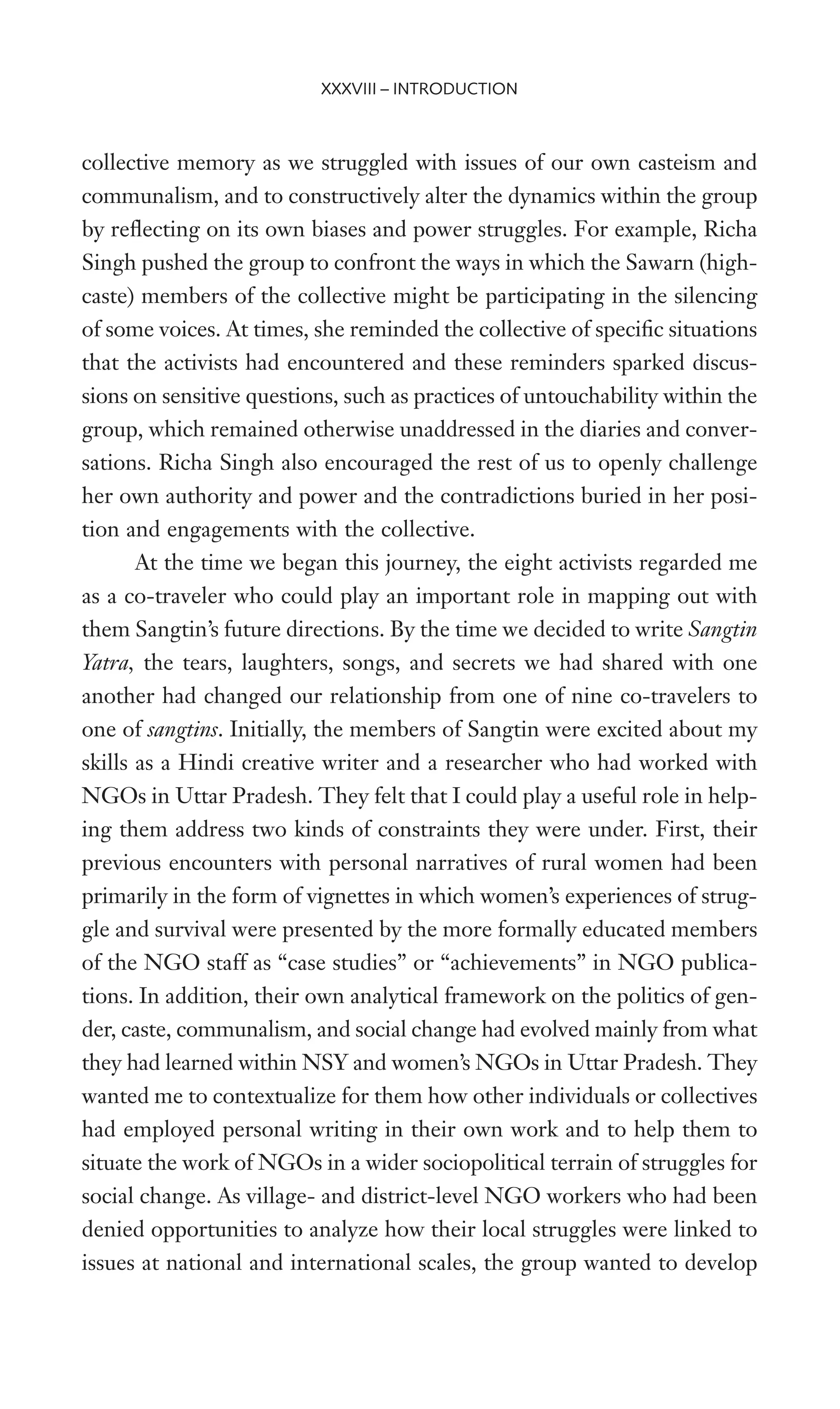 collective memory as we struggled with issues of our own casteism and
communalism, and to constructively alter the dynamics within the group
by reXecting on its own biases and power struggles. For example, Richa
Singh pushed the group to confront the ways in which the Sawarn (high-
caste) members of the collective might be participating in the silencing
of some voices. At times, she reminded the collective of speciWc situations
that the activists had encountered and these reminders sparked discus-
sions on sensitive questions, such as practices of untouchability within the
group, which remained otherwise unaddressed in the diaries and conver-
sations. Richa Singh also encouraged the rest of us to openly challenge
her own authority and power and the contradictions buried in her posi-
tion and engagements with the collective.
At the time we began this journey, the eight activists regarded me
as a co-traveler who could play an important role in mapping out with
them Sangtin’s future directions. By the time we decided to write Sangtin
Yatra, the tears, laughters, songs, and secrets we had shared with one
another had changed our relationship from one of nine co-travelers to
one of sangtins. Initially, the members of Sangtin were excited about my
skills as a Hindi creative writer and a researcher who had worked with
NGOs in Uttar Pradesh. They felt that I could play a useful role in help-
ing them address two kinds of constraints they were under. First, their
previous encounters with personal narratives of rural women had been
primarily in the form of vignettes in which women’s experiences of strug-
gle and survival were presented by the more formally educated members
of the NGO staff as “case studies” or “achievements” in NGO publica-
tions. In addition, their own analytical framework on the politics of gen-
der, caste, communalism, and social change had evolved mainly from what
they had learned within NSY and women’s NGOs in Uttar Pradesh. They
wanted me to contextualize for them how other individuals or collectives
had employed personal writing in their own work and to help them to
situate the work of NGOs in a wider sociopolitical terrain of struggles for
social change. As village- and district-level NGO workers who had been
denied opportunities to analyze how their local struggles were linked to
issues at national and international scales, the group wanted to develop
XXXVIII – INTRODUCTION
 