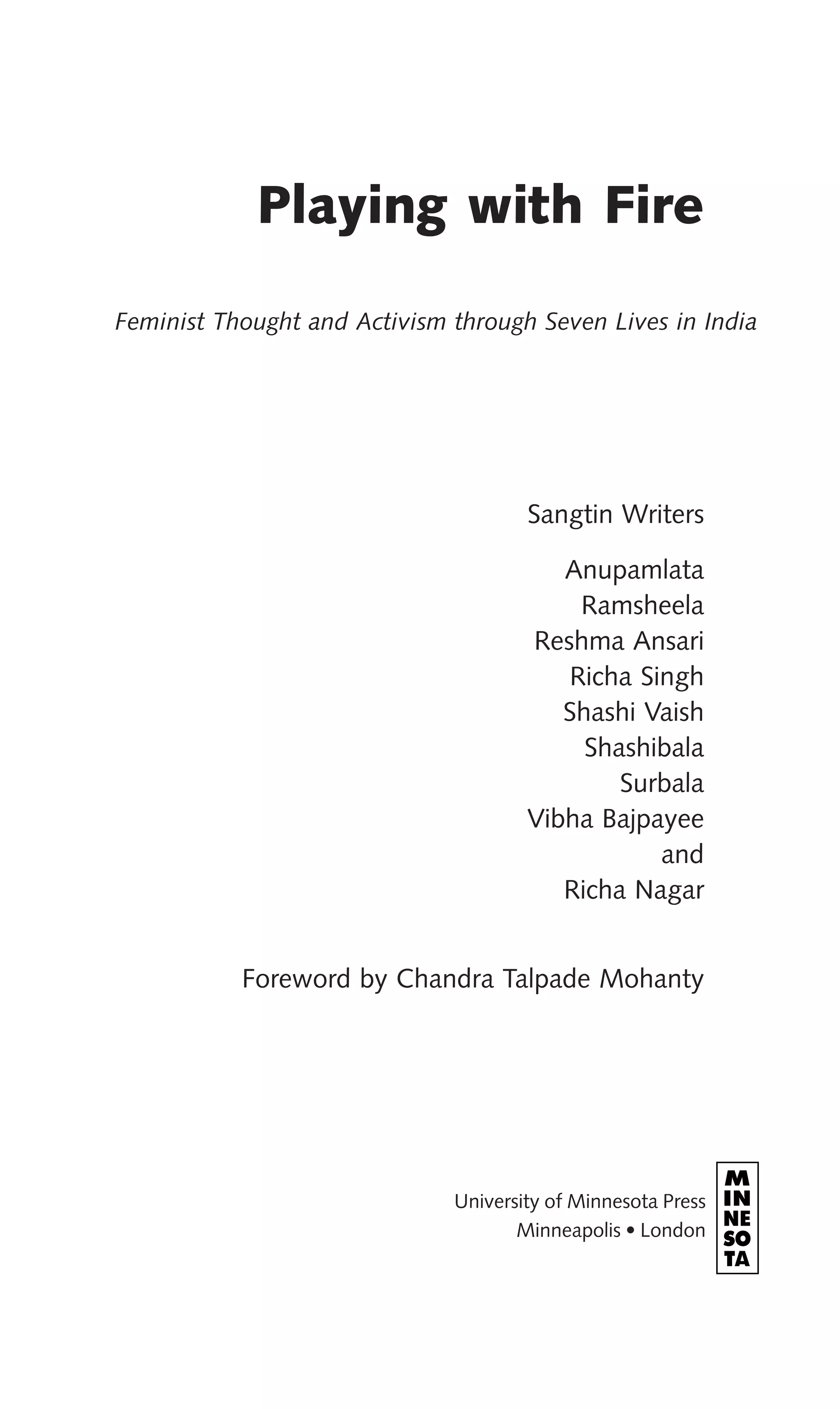 Playing with Fire
Feminist Thought and Activism through Seven Lives in India
Sangtin Writers
Anupamlata
Ramsheela
Reshma Ansari
Richa Singh
Shashi Vaish
Shashibala
Surbala
Vibha Bajpayee
and
Richa Nagar
Foreword by Chandra Talpade Mohanty
University of Minnesota Press
Minneapolis • London
 