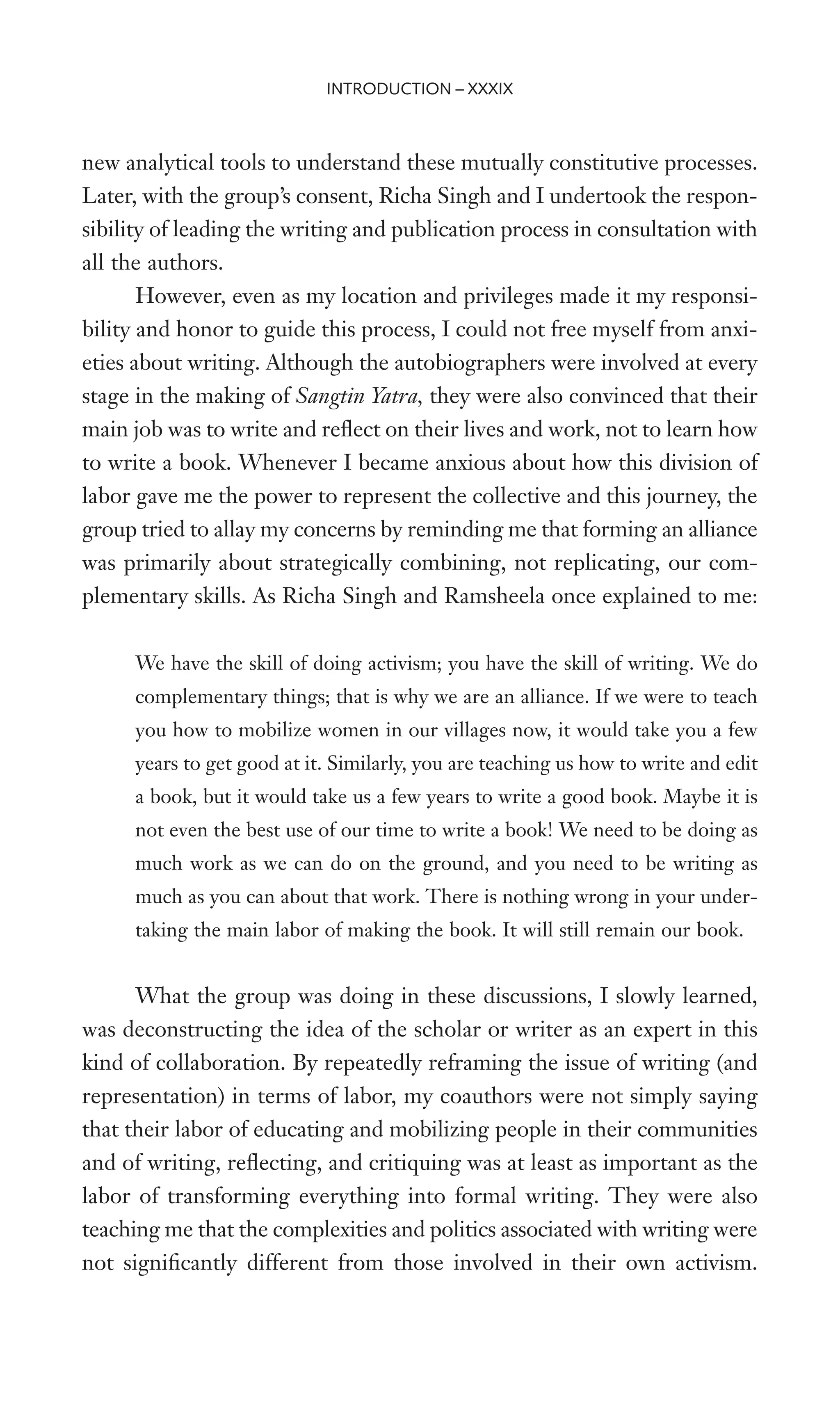 new analytical tools to understand these mutually constitutive processes.
Later, with the group’s consent, Richa Singh and I undertook the respon-
sibility of leading the writing and publication process in consultation with
all the authors.
However, even as my location and privileges made it my responsi-
bility and honor to guide this process, I could not free myself from anxi-
eties about writing. Although the autobiographers were involved at every
stage in the making of Sangtin Yatra, they were also convinced that their
main job was to write and reXect on their lives and work, not to learn how
to write a book. Whenever I became anxious about how this division of
labor gave me the power to represent the collective and this journey, the
group tried to allay my concerns by reminding me that forming an alliance
was primarily about strategically combining, not replicating, our com-
plementary skills. As Richa Singh and Ramsheela once explained to me:
We have the skill of doing activism; you have the skill of writing. We do
complementary things; that is why we are an alliance. If we were to teach
you how to mobilize women in our villages now, it would take you a few
years to get good at it. Similarly, you are teaching us how to write and edit
a book, but it would take us a few years to write a good book. Maybe it is
not even the best use of our time to write a book! We need to be doing as
much work as we can do on the ground, and you need to be writing as
much as you can about that work. There is nothing wrong in your under-
taking the main labor of making the book. It will still remain our book.
What the group was doing in these discussions, I slowly learned,
was deconstructing the idea of the scholar or writer as an expert in this
kind of collaboration. By repeatedly reframing the issue of writing (and
representation) in terms of labor, my coauthors were not simply saying
that their labor of educating and mobilizing people in their communities
and of writing, reXecting, and critiquing was at least as important as the
labor of transforming everything into formal writing. They were also
teaching me that the complexities and politics associated with writing were
not signiWcantly different from those involved in their own activism.
INTRODUCTION – XXXIX
 
