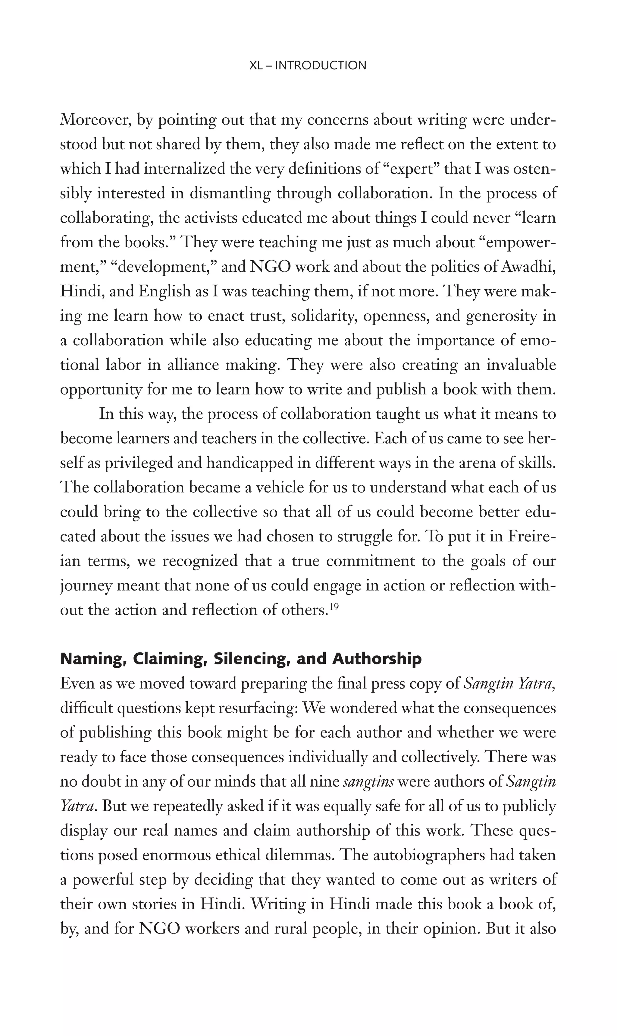 Moreover, by pointing out that my concerns about writing were under-
stood but not shared by them, they also made me reXect on the extent to
which I had internalized the very deWnitions of “expert” that I was osten-
sibly interested in dismantling through collaboration. In the process of
collaborating, the activists educated me about things I could never “learn
from the books.” They were teaching me just as much about “empower-
ment,” “development,” and NGO work and about the politics of Awadhi,
Hindi, and English as I was teaching them, if not more. They were mak-
ing me learn how to enact trust, solidarity, openness, and generosity in
a collaboration while also educating me about the importance of emo-
tional labor in alliance making. They were also creating an invaluable
opportunity for me to learn how to write and publish a book with them.
In this way, the process of collaboration taught us what it means to
become learners and teachers in the collective. Each of us came to see her-
self as privileged and handicapped in different ways in the arena of skills.
The collaboration became a vehicle for us to understand what each of us
could bring to the collective so that all of us could become better edu-
cated about the issues we had chosen to struggle for. To put it in Freire-
ian terms, we recognized that a true commitment to the goals of our
journey meant that none of us could engage in action or reXection with-
out the action and reXection of others.19
Naming, Claiming, Silencing, and Authorship
Even as we moved toward preparing the Wnal press copy of Sangtin Yatra,
difWcult questions kept resurfacing: We wondered what the consequences
of publishing this book might be for each author and whether we were
ready to face those consequences individually and collectively. There was
no doubt in any of our minds that all nine sangtins were authors of Sangtin
Yatra. But we repeatedly asked if it was equally safe for all of us to publicly
display our real names and claim authorship of this work. These ques-
tions posed enormous ethical dilemmas. The autobiographers had taken
a powerful step by deciding that they wanted to come out as writers of
their own stories in Hindi. Writing in Hindi made this book a book of,
by, and for NGO workers and rural people, in their opinion. But it also
XL – INTRODUCTION
 