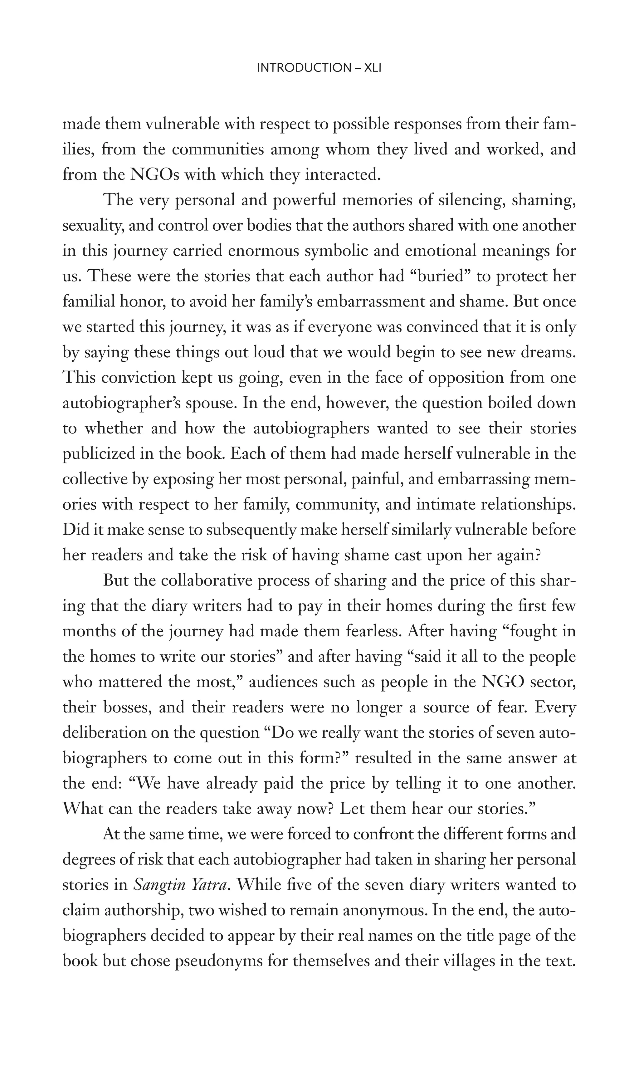 made them vulnerable with respect to possible responses from their fam-
ilies, from the communities among whom they lived and worked, and
from the NGOs with which they interacted.
The very personal and powerful memories of silencing, shaming,
sexuality, and control over bodies that the authors shared with one another
in this journey carried enormous symbolic and emotional meanings for
us. These were the stories that each author had “buried” to protect her
familial honor, to avoid her family’s embarrassment and shame. But once
we started this journey, it was as if everyone was convinced that it is only
by saying these things out loud that we would begin to see new dreams.
This conviction kept us going, even in the face of opposition from one
autobiographer’s spouse. In the end, however, the question boiled down
to whether and how the autobiographers wanted to see their stories
publicized in the book. Each of them had made herself vulnerable in the
collective by exposing her most personal, painful, and embarrassing mem-
ories with respect to her family, community, and intimate relationships.
Did it make sense to subsequently make herself similarly vulnerable before
her readers and take the risk of having shame cast upon her again?
But the collaborative process of sharing and the price of this shar-
ing that the diary writers had to pay in their homes during the Wrst few
months of the journey had made them fearless. After having “fought in
the homes to write our stories” and after having “said it all to the people
who mattered the most,” audiences such as people in the NGO sector,
their bosses, and their readers were no longer a source of fear. Every
deliberation on the question “Do we really want the stories of seven auto-
biographers to come out in this form?” resulted in the same answer at
the end: “We have already paid the price by telling it to one another.
What can the readers take away now? Let them hear our stories.”
At the same time, we were forced to confront the different forms and
degrees of risk that each autobiographer had taken in sharing her personal
stories in Sangtin Yatra. While Wve of the seven diary writers wanted to
claim authorship, two wished to remain anonymous. In the end, the auto-
biographers decided to appear by their real names on the title page of the
book but chose pseudonyms for themselves and their villages in the text.
INTRODUCTION – XLI
 