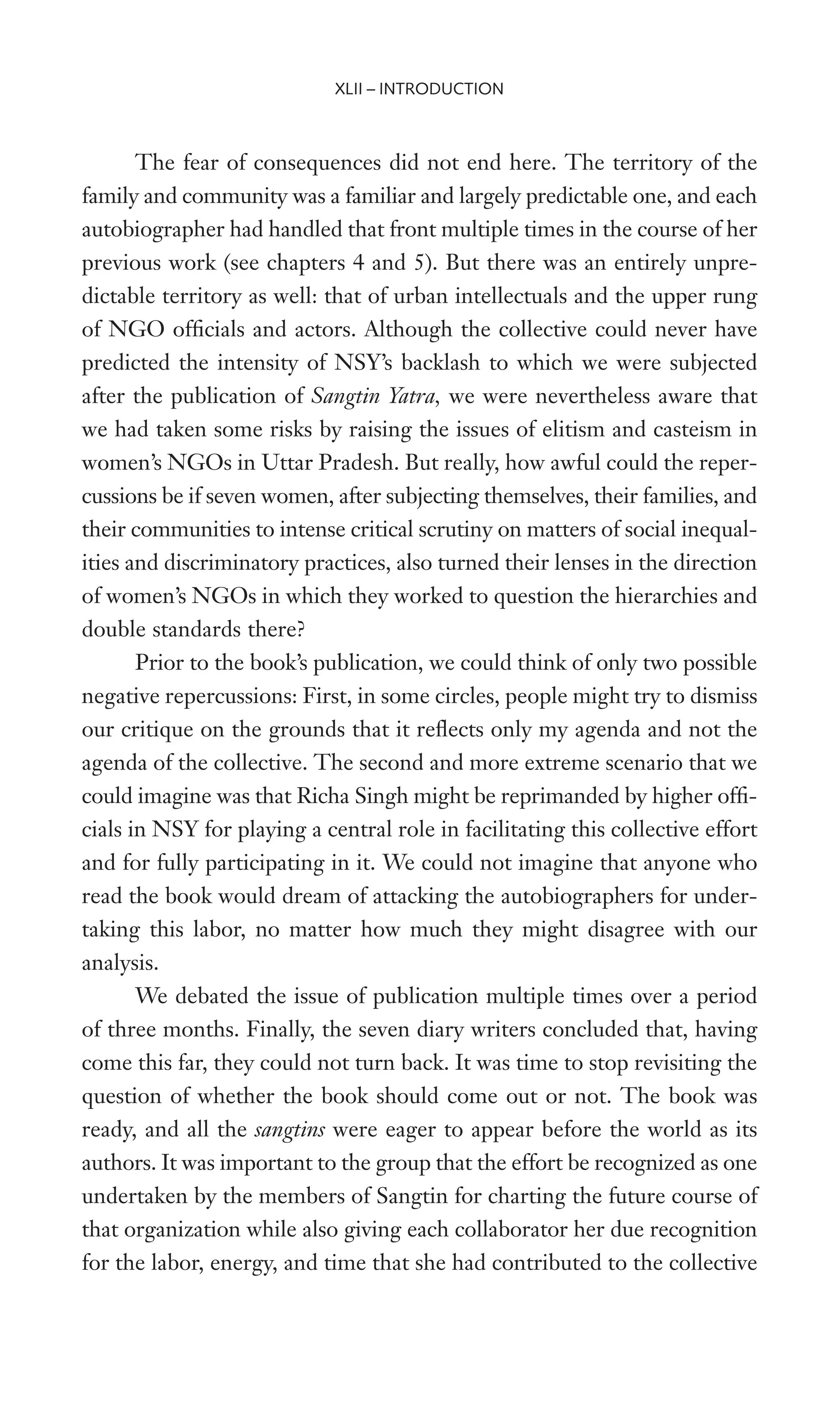 The fear of consequences did not end here. The territory of the
family and community was a familiar and largely predictable one, and each
autobiographer had handled that front multiple times in the course of her
previous work (see chapters 4 and 5). But there was an entirely unpre-
dictable territory as well: that of urban intellectuals and the upper rung
of NGO ofWcials and actors. Although the collective could never have
predicted the intensity of NSY’s backlash to which we were subjected
after the publication of Sangtin Yatra, we were nevertheless aware that
we had taken some risks by raising the issues of elitism and casteism in
women’s NGOs in Uttar Pradesh. But really, how awful could the reper-
cussions be if seven women, after subjecting themselves, their families, and
their communities to intense critical scrutiny on matters of social inequal-
ities and discriminatory practices, also turned their lenses in the direction
of women’s NGOs in which they worked to question the hierarchies and
double standards there?
Prior to the book’s publication, we could think of only two possible
negative repercussions: First, in some circles, people might try to dismiss
our critique on the grounds that it reXects only my agenda and not the
agenda of the collective. The second and more extreme scenario that we
could imagine was that Richa Singh might be reprimanded by higher ofW-
cials in NSY for playing a central role in facilitating this collective effort
and for fully participating in it. We could not imagine that anyone who
read the book would dream of attacking the autobiographers for under-
taking this labor, no matter how much they might disagree with our
analysis.
We debated the issue of publication multiple times over a period
of three months. Finally, the seven diary writers concluded that, having
come this far, they could not turn back. It was time to stop revisiting the
question of whether the book should come out or not. The book was
ready, and all the sangtins were eager to appear before the world as its
authors. It was important to the group that the effort be recognized as one
undertaken by the members of Sangtin for charting the future course of
that organization while also giving each collaborator her due recognition
for the labor, energy, and time that she had contributed to the collective
XLII – INTRODUCTION
 
