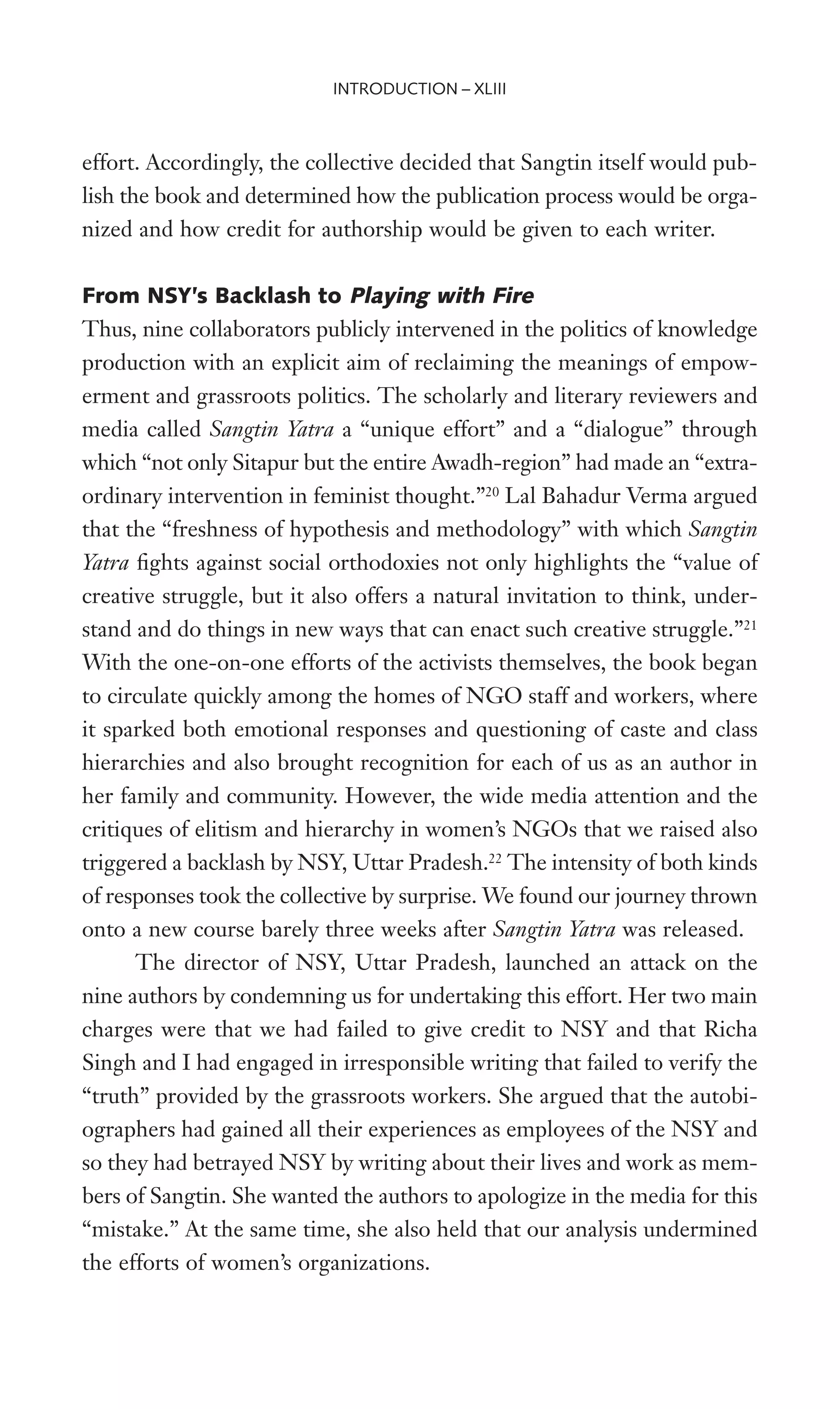 effort. Accordingly, the collective decided that Sangtin itself would pub-
lish the book and determined how the publication process would be orga-
nized and how credit for authorship would be given to each writer.
From NSY’s Backlash to Playing with Fire
Thus, nine collaborators publicly intervened in the politics of knowledge
production with an explicit aim of reclaiming the meanings of empow-
erment and grassroots politics. The scholarly and literary reviewers and
media called Sangtin Yatra a “unique effort” and a “dialogue” through
which “not only Sitapur but the entire Awadh-region” had made an “extra-
ordinary intervention in feminist thought.”20
Lal Bahadur Verma argued
that the “freshness of hypothesis and methodology” with which Sangtin
Yatra Wghts against social orthodoxies not only highlights the “value of
creative struggle, but it also offers a natural invitation to think, under-
stand and do things in new ways that can enact such creative struggle.”21
With the one-on-one efforts of the activists themselves, the book began
to circulate quickly among the homes of NGO staff and workers, where
it sparked both emotional responses and questioning of caste and class
hierarchies and also brought recognition for each of us as an author in
her family and community. However, the wide media attention and the
critiques of elitism and hierarchy in women’s NGOs that we raised also
triggered a backlash by NSY, Uttar Pradesh.22
The intensity of both kinds
of responses took the collective by surprise. We found our journey thrown
onto a new course barely three weeks after Sangtin Yatra was released.
The director of NSY, Uttar Pradesh, launched an attack on the
nine authors by condemning us for undertaking this effort. Her two main
charges were that we had failed to give credit to NSY and that Richa
Singh and I had engaged in irresponsible writing that failed to verify the
“truth” provided by the grassroots workers. She argued that the autobi-
ographers had gained all their experiences as employees of the NSY and
so they had betrayed NSY by writing about their lives and work as mem-
bers of Sangtin. She wanted the authors to apologize in the media for this
“mistake.” At the same time, she also held that our analysis undermined
the efforts of women’s organizations.
INTRODUCTION – XLIII
 