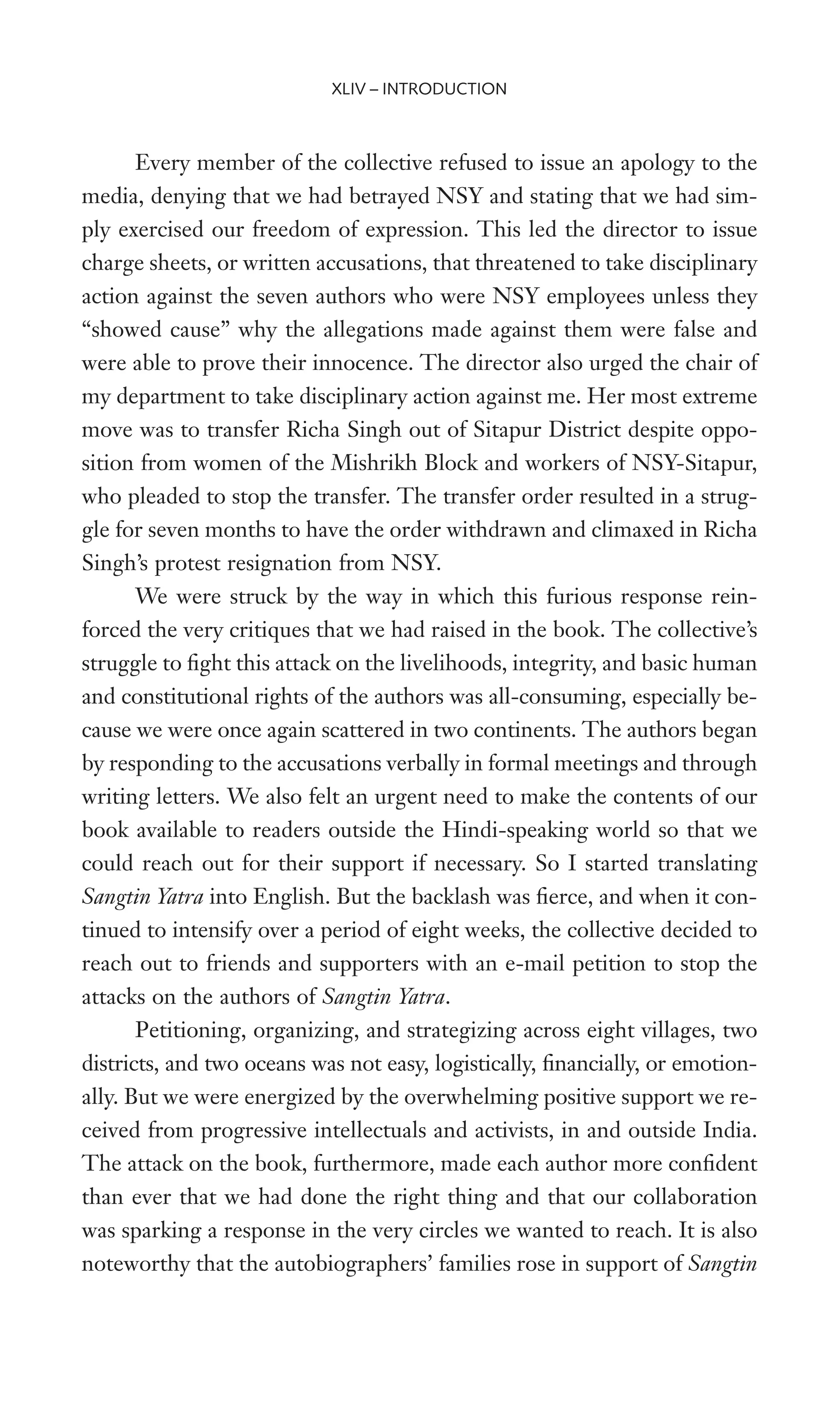 Every member of the collective refused to issue an apology to the
media, denying that we had betrayed NSY and stating that we had sim-
ply exercised our freedom of expression. This led the director to issue
charge sheets, or written accusations, that threatened to take disciplinary
action against the seven authors who were NSY employees unless they
“showed cause” why the allegations made against them were false and
were able to prove their innocence. The director also urged the chair of
my department to take disciplinary action against me. Her most extreme
move was to transfer Richa Singh out of Sitapur District despite oppo-
sition from women of the Mishrikh Block and workers of NSY-Sitapur,
who pleaded to stop the transfer. The transfer order resulted in a strug-
gle for seven months to have the order withdrawn and climaxed in Richa
Singh’s protest resignation from NSY.
We were struck by the way in which this furious response rein-
forced the very critiques that we had raised in the book. The collective’s
struggle to Wght this attack on the livelihoods, integrity, and basic human
and constitutional rights of the authors was all-consuming, especially be-
cause we were once again scattered in two continents. The authors began
by responding to the accusations verbally in formal meetings and through
writing letters. We also felt an urgent need to make the contents of our
book available to readers outside the Hindi-speaking world so that we
could reach out for their support if necessary. So I started translating
Sangtin Yatra into English. But the backlash was Werce, and when it con-
tinued to intensify over a period of eight weeks, the collective decided to
reach out to friends and supporters with an e-mail petition to stop the
attacks on the authors of Sangtin Yatra.
Petitioning, organizing, and strategizing across eight villages, two
districts, and two oceans was not easy, logistically, Wnancially, or emotion-
ally. But we were energized by the overwhelming positive support we re-
ceived from progressive intellectuals and activists, in and outside India.
The attack on the book, furthermore, made each author more conWdent
than ever that we had done the right thing and that our collaboration
was sparking a response in the very circles we wanted to reach. It is also
noteworthy that the autobiographers’ families rose in support of Sangtin
XLIV – INTRODUCTION
 
